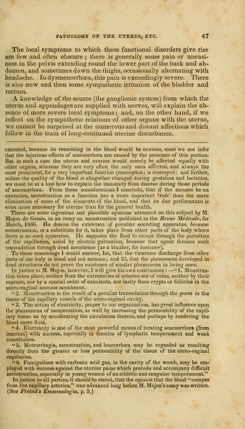 The local symptoms to which these functional disorders give rise are few and often obscure ; there is generally some pain or uneasi- ness in the pelvis extending round the lower part of the back and ab- domen, and sometimes down the thighs, occasionally alternating with headache. In dysmenorrhea, this pain is exceedingly severe. There is also now and then some sympathetic irritation of the bladder and rectum. A knowledge of the source (the ganglionic system) from which the uterus and appendages are supplied with nerves, will explain the ab- sence of more severe local symptoms; and, on the other hand, if we reflect on the sympathetic relations of other organs with the uterus, we cannot be surprised at the numerous and distant affections which follow in the train of long-continued uterine disturbance. excreted, because its remaining in the blood would be noxious, must we not infer that the injurious effects of amenorrhoea are caused by the presence of this portion. But in such a case the uterus and ovaries would merely be affected equally with other organs, whereas they are very often the only ones affected, and always the most prominent, for a very important function (conception) is destroyed : and further, unless the quality of the blood is altogether changed during gestation and lactation, we must be at a loss how to explain the immunity from disease during those periods of amenorrhoea. From these considerations I conclude, that if the menses be an excretion, menstruation as a function has a more important 'role' than the mere elimination of some of the elements of the blood, and that its due performance is even more necessary for uterine than for the general health. There are some ingenious and plausible opinions advanced on this subject by M. Mojon de Genes, in an essay on menstruation published in the Revue Medicale, for March, 1836. He denies the existence of peculiar secreting apparatus, because menstruation, or a substitute for it, takes place from other parts of the body where there is no such apparatus. He supposes the fluid to escape through the porosities of the capillaries, aided by electric galvanism, because that agent favours such transudation through dead membrane (as a bladder, for instance). To these reasonings I would answer, 1st, that the vicarious discharge from other parts of the body is blood and not menses; and 2d, that the phenomena developed in dead structures do not prove the existence of similar phenomena in living ones. In justice to M. Mojon, however, I will give his own conclusions : —1. Menstrua- tion takes place, neither from the extremities of arteries nor of veins, neither by their rupture, nor by a special order of exhalants, nor lastly from crypts or follicles in the utero-vaginal mucous membrane. 2. Menstruation is the result of a peculiar transudation through the pores in the tissue of the capillary vessels of the utero-vaginal cavity. 3. The action of electricity, proper to our organization, has great influence upon the phenomena of menstruation, as well by increasing the permeability of the capil- lary tissue as by accelerating the circulation therein, and perhaps by rendering the blood more fluid. 4. Electricity is one of the most powerful means of treating amenorrhoea (from inaction) with success, especially in females of lymphatic temperament and weak constitution. 5. Metrorrhagia, menstruation, and leucorrhcca may be regarded as resulting directly from the greater or less permeability of the tissue of the utero-vaginal capillaries. G. Fumigations with carbonic acid gas, in the cavity of the womb, may be em- ployed with success against the uterine pains which precede and accompany difficult menstruation, especially in young women of an athletic and sanguine temperament. In justice to all parties, it should be stated, that the opinion that the blood escapes from the capillary arteries, was advanced long before M. Mojon's essay was written. (See FreincTs Emmenologia, p. 5.)
