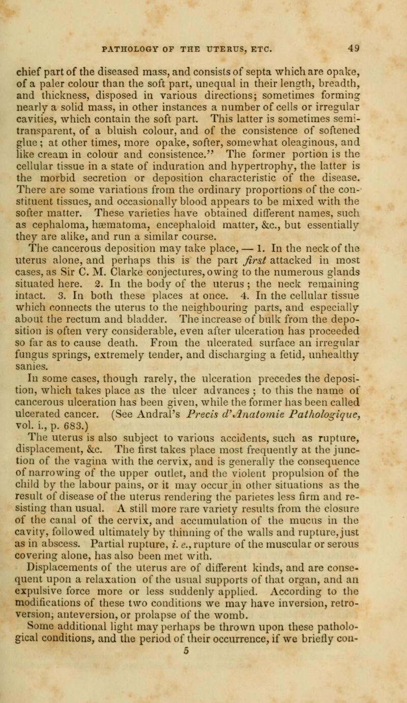 chief part of the diseased mass, and consists of septa which are opake, of a paler colour than the soft part, unequal in their length, breadth, and thickness, disposed in various directions; sometimes forming nearly a solid mass, in other instances a number of cells or irregular cavities, which contain the soft part. This latter is sometimes semi- transparent, of a bluish colour, and of the consistence of softened glue ; at other times, more opake, softer, somewhat oleaginous, and like cream in colour and consistence. The former portion is the cellular tissue in a state of induration and hypertrophy, the latter is the morbid secretion or deposition characteristic of the disease. There are some variations from the ordinary proportions of the con- stituent tissues, and occasionally blood appears to be mixed with the softer matter. These varieties have obtained different names, such as cephaloma, haematoma, encephaloid matter, &c, but essentially they are alike, and run a similar course. The cancerous deposition may take place,— 1. In the neck of the uterus alone, and perhaps this is the part first attacked in most cases, as Sir C. M. Clarke conjectures, owing to the numerous glands situated here. 2. In the body of the uterus ; the neck remaining intact. 3. In both these places at once. 4. In the cellular tissue which connects the uterus to the neighbouring parts, and especially about the rectum and bladder. The increase of bulk from the depo- sition is often very considerable, even after ulceration has proceeded so far as to cause death. From the ulcerated surface an irregular fungus springs, extremely tender, and discharging a fetid, unhealthy sanies. In some cases, though rarely, the ulceration precedes the deposi- tion, which takes place as the ulcer advances ; to this the name of cancerous ulceration has been given, while the former has been called ulcerated cancer. (See Andral's Precis d\2natomie Pathologique, vol. L, p. 683.) The uterus is also subject to various accidents, such as rupture, displacement, &c. The first takes place most frequently at the junc- tion of the vagina with the cervix, and is generally the consequence of narrowing of the upper outlet, and the violent propulsion of the child by the labour pains, or it may occur in other situations as the result of disease of the uterus rendering the parietes less firm and re- sisting than usual. A still more rare variety results from the closure of the canal of the cervix, and accumulation of the mucus in the cavity, followed ultimately by thinning of the walls and rupture, just as in abscess. Partial rupture, i. e., rupture of the muscular or serous covering alone, has also been met with. Displacements of the uterus are of different kinds, and are conse- quent upon a relaxation of the usual supports of that organ, and an expulsive force more or less suddenly applied. According to the modifications of these two conditions we may have inversion, retro- version, anteversion, or prolapse of the womb. Some additional light may perhaps be thrown upon these patholo- gical conditions, and the period of their occurrence, if we brieliy con- 5