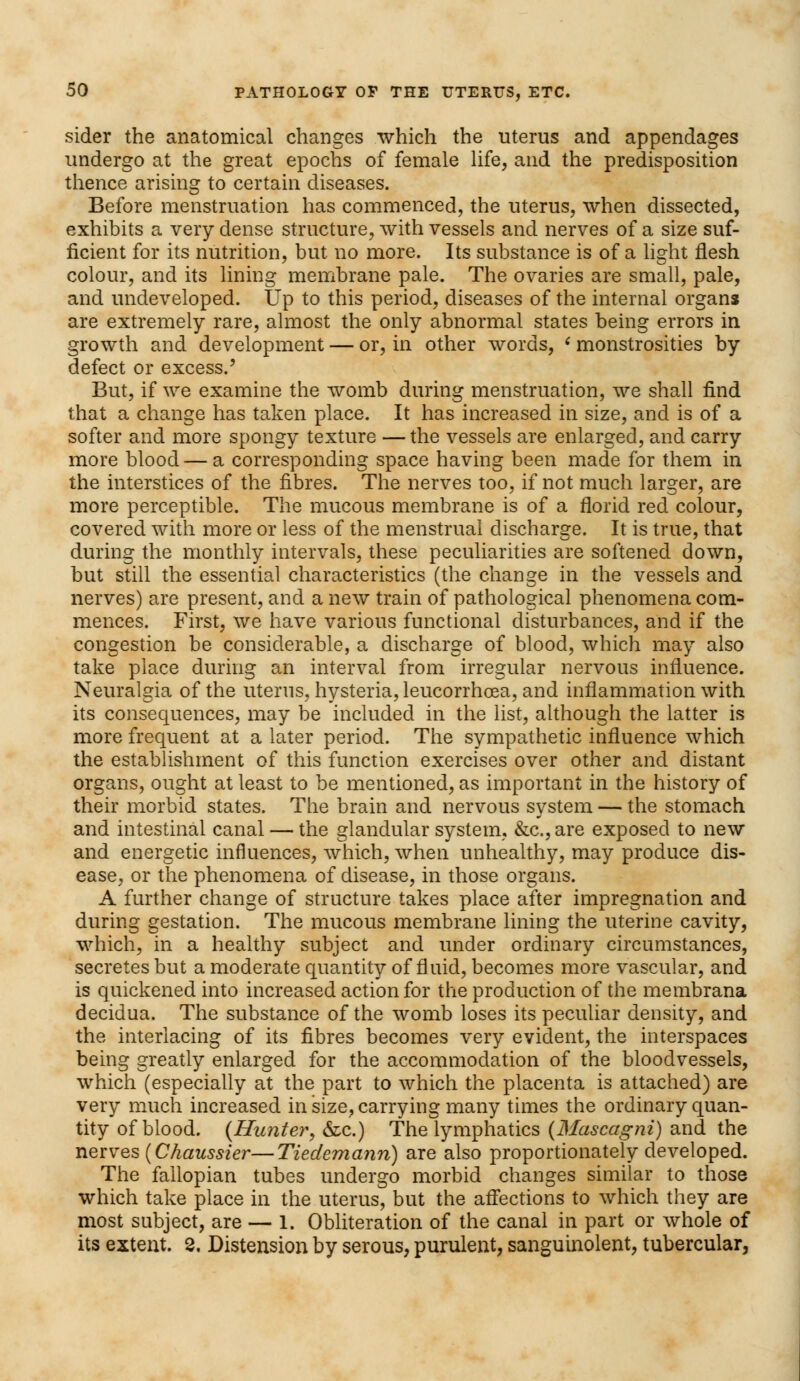 sider the anatomical changes which the uterus and appendages undergo at the great epochs of female life, and the predisposition thence arising to certain diseases. Before menstruation has commenced, the uterus, when dissected, exhibits a very dense structure, with vessels and nerves of a size suf- ficient for its nutrition, but no more. Its substance is of a light flesh colour, and its lining membrane pale. The ovaries are small, pale, and undeveloped. Up to this period, diseases of the internal organs are extremely rare, almost the only abnormal states being errors in growth and development — or, in other words, < monstrosities by defect or excess.' But, if we examine the womb during menstruation, we shall find that a change has taken place. It has increased in size, and is of a softer and more spongy texture — the vessels are enlarged, and carry more blood — a corresponding space having been made for them in the interstices of the fibres. The nerves too, if not much larger, are more perceptible. The mucous membrane is of a florid red colour, covered with more or less of the menstrual discharge. It is true, that during the monthly intervals, these peculiarities are softened down, but still the essential characteristics (the change in the vessels and nerves) are present, and a new train of pathological phenomena com- mences. First, we have various functional disturbances, and if the congestion be considerable, a discharge of blood, which may also take place during an interval from irregular nervous influence. Neuralgia of the uterus, hysteria, leucorrhoea, and inflammation with its consequences, may be included in the list, although the latter is more frequent at a later period. The sympathetic influence which the establishment of this function exercises over other and distant organs, ought at least to be mentioned, as important in the history of their morbid states. The brain and nervous svstem — the stomach and intestinal canal — the glandular system, &c.,are exposed to new and energetic influences, which, when unhealthy, may produce dis- ease, or the phenomena of disease, in those organs. A further change of structure takes place after impregnation and during gestation. The mucous membrane lining the uterine cavity, which, in a healthy subject and under ordinary circumstances, secretes but a moderate quantity of fluid, becomes more vascular, and is quickened into increased action for the production of the membrana decidua. The substance of the womb loses its peculiar density, and the interlacing of its fibres becomes very evident, the interspaces being greatly enlarged for the accommodation of the bloodvessels, which (especially at the part to which the placenta is attached) are very much increased in size, carrying many times the ordinary quan- tity of blood. {Hunter, &c.) The lymphatics (Mascagni) and the nerves (Chaussier—Tiedemanri) are also proportionately developed. The fallopian tubes undergo morbid changes similar to those which take place in the uterus, but the affections to which they are most subject, are — 1. Obliteration of the canal in part or whole of its extent. 2. Distension by serous, purulent, sanguinolent, tubercular,