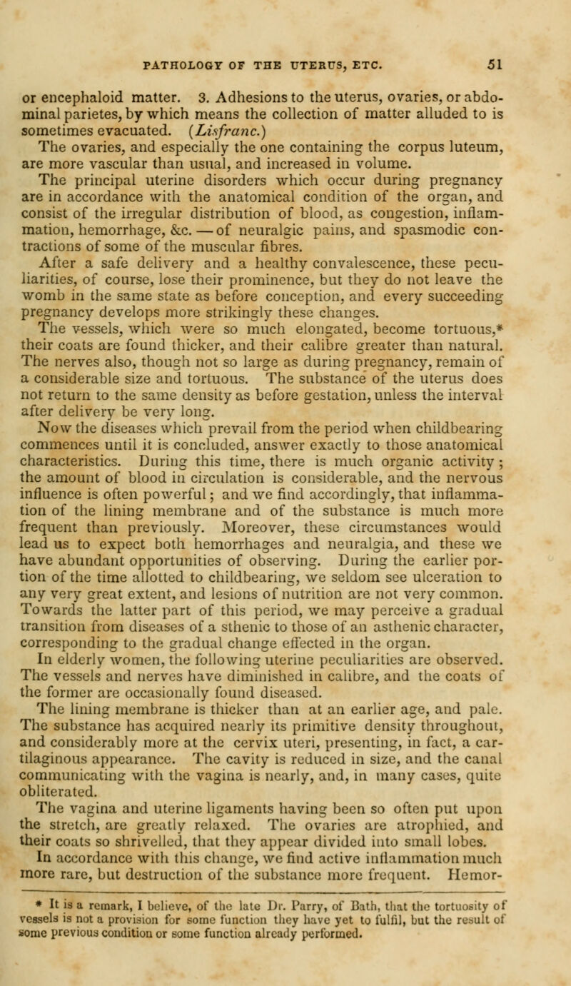 or encephaloid matter. 3. Adhesions to the uterus, ovaries, or abdo- minal parietes, by which means the collection of matter alluded to is sometimes evacuated. {Lisfranc.) The ovaries, and especially the one containing the corpus luteum, are more vascular than usual, and increased in volume. The principal uterine disorders which occur during pregnancy are in accordance with the anatomical condition of the organ, and consist of the irregular distribution of blood, as congestion, inflam- mation, hemorrhage, &c.—of neuralgic pains, and spasmodic con- tractions of some of the muscular fibres. After a safe delivery and a healthy convalescence, these pecu- liarities, of course, lose their prominence, but they do not leave the womb in the same state as before conception, and every succeeding pregnancy develops more strikingly these changes. The vessels, which were so much elongated, become tortuous,* their coats are found thicker, and their calibre greater than natural. The nerves also, though not so large as during pregnancy, remain of a considerable size and tortuous. The substance of the uterus does not return to the same density as before gestation, unless the interval after delivery be very long. Now the diseases which prevail from the period when childbearing commences until it is concluded, answer exactly to those anatomical characteristics. During this time, there is much organic activity ; the amount of blood in circulation is considerable, and the nervous influence is often powerful; and we find accordingly, that inflamma- tion of the lining membrane and of the substance is much more frequent than previously. Moreover, these circumstances would lead us to expect both hemorrhages and neuralgia, and these we have abundant opportunities of observing. During the earlier por- tion of the time allotted to childbearing, we seldom see ulceration to any very great extent, and lesions of nutrition are not very common. Towards the latter part of this period, we may perceive a gradual transition from diseases of a sthenic to those of an asthenic character, corresponding to the gradual change effected in the organ. In elderly women, the following uterine peculiarities are observed. The vessels and nerves have diminished in calibre, and the coats of the former are occasionally found diseased. The lining membrane is thicker than at an earlier age, and pale. The substance has acquired nearly its primitive density throughout, and considerably more at the cervix uteri, presenting, in fact, a car- tilaginous appearance. The cavity is reduced in size, and the canal communicating with the vagina is nearly, and, in many cases, quite obliterated. The vagina and uterine ligaments having been so often put upon the stretch, are greatly relaxed. The ovaries are atrophied, and their coats so shrivelled, that they appear divided into small lobes. In accordance with this change, we find active inflammation much more rare, but destruction of the substance more frequent. Plemor- * It is a remark, I believe, of the late Dr. Parry, of Bath, that the tortuosity of vessels is not a provision for some function they have yet to fulfil, but the result of sonic previous condition or some function already performed.