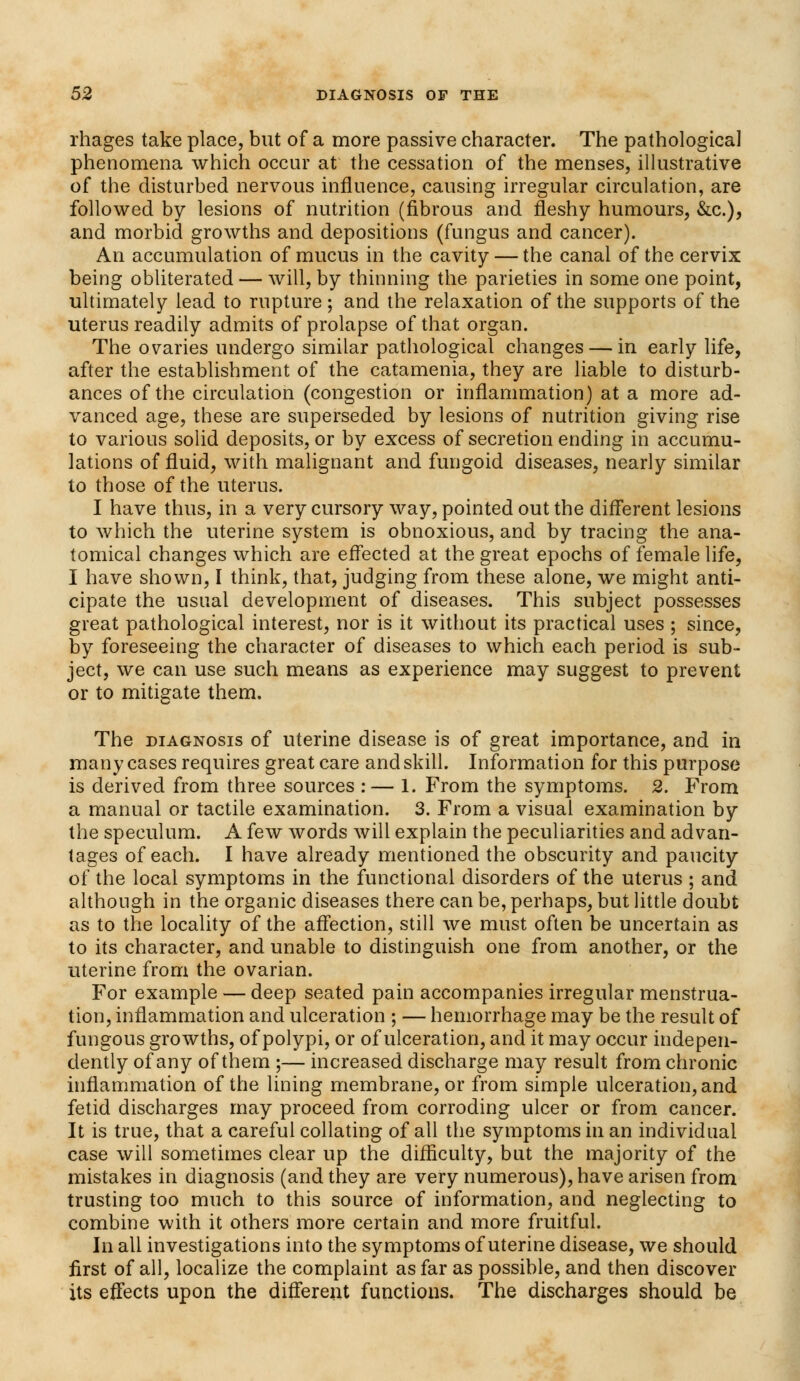 rhages take place, but of a more passive character. The pathological phenomena which occur at the cessation of the menses, illustrative of the disturbed nervous influence, causing irregular circulation, are followed by lesions of nutrition (fibrous and fleshy humours, &c), and morbid growths and depositions (fungus and cancer). An accumulation of mucus in the cavity — the canal of the cervix being obliterated — will, by thinning the parieties in some one point, ultimately lead to rupture ; and the relaxation of the supports of the uterus readily admits of prolapse of that organ. The ovaries undergo similar pathological changes — in early life, after the establishment of the catamenia, they are liable to disturb- ances of the circulation (congestion or inflammation) at a more ad- vanced age, these are superseded by lesions of nutrition giving rise to various solid deposits, or by excess of secretion ending in accumu- lations of fluid, with malignant and fungoid diseases, nearly similar to those of the uterus. I have thus, in a very cursory way, pointed out the different lesions to which the uterine system is obnoxious, and by tracing the ana- tomical changes which are effected at the great epochs of female life, I have shown, I think, that, judging from these alone, we might anti- cipate the usual development of diseases. This subject possesses great pathological interest, nor is it without its practical uses ; since, by foreseeing the character of diseases to which each period is sub- ject, we can use such means as experience may suggest to prevent or to mitigate them. The diagnosis of uterine disease is of great importance, and in many cases requires great care and skill. Information for this purpose is derived from three sources :— 1. From the symptoms. 2. From a manual or tactile examination. 3. From a visual examination by the speculum. A few words will explain the peculiarities and advan- tages of each. I have already mentioned the obscurity and paucity of the local symptoms in the functional disorders of the uterus ; and although in the organic diseases there can be, perhaps, but little doubt as to the locality of the affection, still we must often be uncertain as to its character, and unable to distinguish one from another, or the uterine from the ovarian. For example — deep seated pain accompanies irregular menstrua- tion, inflammation and ulceration ; — hemorrhage may be the result of fungous growths, of polypi, or of ulceration, and it may occur indepen- dently of any of them ;— increased discharge may result from chronic inflammation of the lining membrane, or from simple ulceration, and fetid discharges may proceed from corroding ulcer or from cancer. It is true, that a careful collating of all the symptoms in an individual case will sometimes clear up the difficulty, but the majority of the mistakes in diagnosis (and they are very numerous), have arisen from trusting too much to this source of information, and neglecting to combine with it others more certain and more fruitful. In all investigations into the symptoms of uterine disease, we should first of all, localize the complaint as far as possible, and then discover its effects upon the different functions. The discharges should be