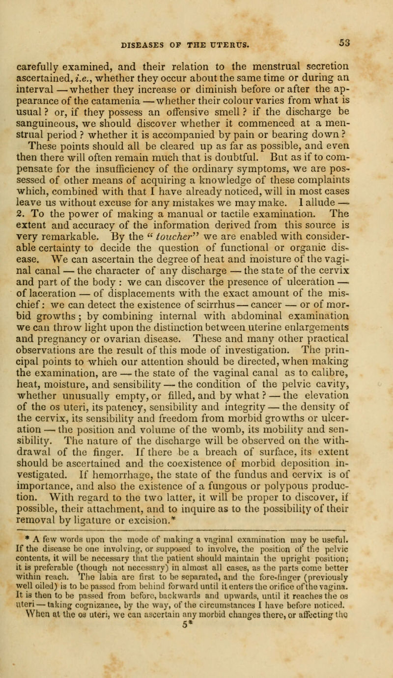 carefully examined, and their relation to the menstrual secretion ascertained, i.e., whether they occur about the same time or during an interval —whether they increase or diminish before or after the ap- pearance of the catamenia —whether their colour varies from what is usual ? or, if they possess an offensive smell ? if the discharge be sanguineous, we should discover whether it commenced at a men- strual period ? whether it is accompanied by pain or bearing down ? These points should all be cleared up as far as possible, and even then there will often remain much that is doubtful. But as if to com- pensate for the insufficiency of the ordinary symptoms, we are pos- sessed of other means of acquiring a knowledge of these complaints which, combined with that I have already noticed, will in most cases leave us without excuse for any mistakes we may make. 1 allude —- 2. To the power of making a manual or tactile examination. The extent and accuracy of the information derived from this source is very remarkable. By the  toucher we are enabled with consider- able certainty to decide the question of functional or organic dis- ease. We can ascertain the degree of heat and moisture of the vagi- nal canal — the character of any discharge — the state of the cervix and part of the body : we can discover the presence of ulceration —< of laceration — of displacements with the exact amount of the mis- chief : we can detect the existence of scirrhus — cancer — or of mor- bid growths ; by combining internal with abdominal examination we can throw light upon the distinction between uterine enlargements and pregnancy or ovarian disease. These and many other practical observations are the result of this mode of investigation. The prin- cipal points to which our attention should be directed, when making the examination, are — the state of the vaginal canal as to calibre, heat, moisture, and sensibility — the condition of the pelvic cavity, whether unusually empty, or filled, and by what ? — the elevation of the os uteri, its patency, sensibility and integrity — the density of the cervix, its sensibility and freedom from morbid growths or ulcer- ation — the position and volume of the womb, its mobility and sen- sibility. The nature of the discharge will be observed on the with- drawal of the finger. If there be a breach of surface, its extent should be ascertained and the coexistence of morbid deposition in- vestigated. If hemorrhage, the state of the fundus and cervix is of importance, and also the existence of a fungous or polypous produc- tion. With regard to the two latter, it will be proper to discover, if possible, their attachment, and to inquire as to the possibility of their removal by ligature or excision.* * A few words upon the mode of making a vaginal examination may be useful. If the disease be one involving, or supposed to involve, the position of the pelvic contents, it will be necessary that the patient should maintain the upright position; it is preferable (though not necessary) in almost all cases, as the parts come better within reach. The labia are first to he separated, and the fore-linger (previously well oiled) is to be passed from behind forward until it enters the orifice of the vagina. It is then to be passed from before, backwards and upwards, until it reaches the os Uteri — taking cognizance, by the way, of the circumstances I have before noticed. When at the os uteri, we can ascertain any morbid changes there, or affecting the 5*