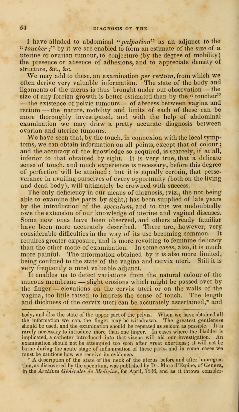 I have alluded to abdominal palpation as an adjunct to the u toucher ; by it we are enabled to form an estimate of the size of a uterine or ovarian tumour, to conjecture (by the degree of mobility) the presence or absence of adhesions, and to appreciate density of structure, &c, &c. We may add to these, an examination per rectum, from which we often derive very valuable information. The state of the body and ligaments of the uterus is thus brought under our observation — the size of any foreign growth is better estimated than by the  toucher — the existence of pelvic tumours — of abscess between vagina and rectum — the nature, mobility and limits of each of these can be more thoroughly investigated, and with the help of abdominal examination we may draw a pretty accurate diagnosis between ovarian and uterine tumours. We have seen that, by the touch, in connexion with the local symp- toms, we can obtain information on all points, except that of colour ; and the accuracy of the knowledge so acquired, is scarcely, if at all, inferior to that obtained by sight. It is very true, that a delicate sense of touch, and much experience is necessary, before this degree of perfection will be attained ; but it is equally certain, that perse- verance in availing ourselves of every opportunity (both on the living and dead body), will ultimately be crowned with success. The only deficiency in our means of diagnosis, (viz., the not being able to examine the parts by sight,) has been supplied of late years by the introduction of the speculum, and to this we undoubtedly owe the extension of our knowledge of uterine and vaginal diseases. Some new ones have been observed, and others already familiar have been more accurately described. There are, however, very considerable difficulties in the way of its use becoming common. It requires greater exposure, and is more revolting to feminine delicacy than the other mode of examination. In some cases, also, it is much more painful. The information obtained by it is also more limited, being confined to the state of the vagina and cervix uteri. Still it is very frequently a most valuable adjunct. It enables us to detect variations from the natural colour of the mucous membrane — slight erosions which might be passed over by the finger — elevations on the cervix uteri or on the walls of the vagina, too little raised to impress the sense of touch. The length and thickness of the cervix uteri can be accurately ascertained,* and body, and also the state of the upper part of the pelvis. When we have obtained all the information we can, the ringer may be withdrawn. The greatest gentleness should be used, and the examination should be repeated as seldom as possible. It is rarely necessary to introduce more than one finger. In cases where the bladder is implicated, a catheter introduced into that viscus will aid our investigation. An examination should not be attempted too soon after great exertions; it will not be borne during the acute stage of inflammation of these parts, and in some cases we must be cautious how we receive its evidence. * A description of the state of the neck of the uterus before and after impregna- tion, as discovered by the speculum, was published by Dr. Marc d'Espine, of Geneva, in the Archives Generates de Medicine, for April, 1336, and as it throws consider-