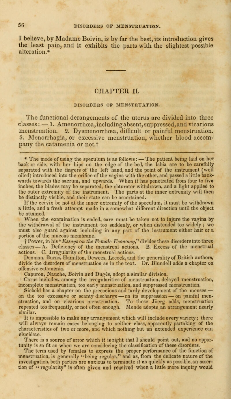 I believe, by Madame Boivin, is by far the best, its introduction gives the least pain, and it exhibits the parts with the slightest possible alteration.* CHAPTER II. DISORDERS OF MENSTRUATION. The functional derangements of the uterus are divided into three classes: — 1. Amenorrhoea, including absent, suppressed, and vicarious menstruation. 2. Dysmenorrhoea, difficult or painful menstruation. 3. Menorrhagia, or excessive menstruation, whether blood accom- pany the catamenia or not.t * The mode of using- the speculum is as follows: — The patient being laid on her back or side, with her hips on the edge of the bed, the labia are to be carefully separated with the ringers of the left hand, and the point of the instrument (well oiled) introduced into the orifice of the vagina with the other, and passed a little back- wards towards the sacrum, and upwards. When it has penetrated from four to five inches, the blades may be separated, the obturator withdrawn, and a light applied to the outer extremity of the instrument. The parts at the inner extremity will then be distinctly visible, and their state can be ascertained. If the cervix be not at the inner extremity of the speculum, it must be withdrawn a little, and a fresh attempt made in a somewhat different direction until the object be attained. When the examination is ended, care must be taken not to injure the vagina by the withdrawal of the instrument too suddenly, or when distended too widely ; we must also guard against including in any part of the instrument either hair or a portion of the mucous membrane. f Power, in his Essays on the Female Economy divides these disorders into three classes — A. Deficiency of the menstrual actions. B. Excess of the menstrual actions. C. Irregularity of * he menstrual actions. Denman, Burns, Hamilton, Dewees, Locock, and the generality of British authors, divide the disorders of menstruation as in the text. Dr. Blundell adds a chapter on offensive catamenia. Capuron, Nauche, Boivin and Duges, adopt a similar division. Cams includes, among the irregularities of menstruation, delayed menstruation, incomplete menstruation, too early menstruation, and suppressed menstruation. Siebold has a chapter on the precocious and tardy development of the menses — on the too excessive or scanty discharge — on its suppression — on painful men- struation, and on vicarious menstruation. To these Joerg adds, menstruation repeated too frequently, or not often enough. Mende adopts an arrangement nearly similar. It is impossible to make any arrangement which will include every variety; there will always remain cases belonging to neither class, apparently partaking of the characteristics of two or more, and which nothing but an extended experience can elucidate. There is a source of error which it is right that I should point out, and no oppor- tunity is so fit as when we are considering the classification of these disorders. The term used by females to express the proper performance of the function of menstruation, is generally being regular, and as, from the delicate nature of the investigation, both parties are anxious to terminate it as quickly as possible, an asser- tion of  regularity is often given and received when a little more inquiry would