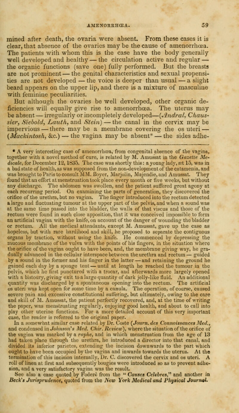 mined after death, the ovaria were absent. From these cases it is clear, that absence of the ovaries may be the cause of amenorrhoea. The patients with whom this is the case have the body generally well developed and healthy— the circulation active and regular — the organic functions (save one) fully performed. But the breasts are not prominent — the genital characteristics and sexual propensi- ties are not developed — the voice is deeper than usual — a slight beard appears on the upper lip, and there is a mixture of masculine with feminine peculiarities. But although the ovaries be well developed, other organic de- ficiencies will equally give rise to amenorrhoea. The uterus may be absent — irregularly or incompletely developed—(Jlndral, Chans- sier, Siebold, Lauth, and Stein) — the canal in the cervix may be impervious — there maybe a membrane covering the os uteri — (Mackintosh, &c.) — the vagina may be absent* — the sides adhe- # A verv interesting case of amenorrhcea, from congenital absence of the vagina, together with a novel method of cure, is related by M. Amussat in the Gazette Me- dicale, for December 12,1835. The case was shortly this: a young lady, set 15, was in a bad state of health, as was supposed from the non-development of the catamenia, and was brought to Paris to consult MM. Boyer, Marjoiin, Majendie, and Amussat. They found that an effort at menstruation took place every month or five weeks, but without any discharge. The abdomen was swollen, and the patient suffered great agony at each recurring period. On examining the parts of generation, they discovered the orifice of the urethra, but no vagina. The finger introduced into the rectum detected a large and fluctuating tumour at the upper part of the pelvis, and when a sound was at the same time passed into the bladder, the walls of that viscus and those of the rectum were found in such close apposition, that it was conceived impossible to form an artificial vagina with the knife, on account of the danger of wounding the bladder or rectum. All the medical attendants, except M. Amussat, gave up the case as hopeless, but with rare hardihood and skill, he proposed to separate the contiguous organs by traction, without using the knife. He commenced by depressing the mucous membrane of the vulva with the points of his fingers, in the situation where the orifice of the vagina ought to have been, and, the membrane giving way, he gra- dually advanced in the cellular interspace between the urethra and rectum— guided by a sound in the former and his finger in the latter—and retaining the ground he gained each day by a sponge tent—until at length he reached the tumour in the pelvis, which he first punctured with a trocar, and afterwards more largely opened with a bistoury, giving exit to a large quantity of dark jelly-like fluid. An additional quantity was discharged by a spontaneous opening into the rectum. The artificial os uteri was kept open for some time by a canula. The operation, of course, caused severe pain and excessive constitutional suffering, but ultimately, owing to the care and skill of M. Amussat, the patient perfectly recovered, and, at the time of writing the paper, was menstruating regularly, enjoying good health, and about to call into play other uterine functions. For a more detailed account of this very important case, the reader is referred to the original paper. In a somewhat similar case related by Dr. Coste (Journ. des Connoissances Med., and condensed in Johnson's Med. Chir. Review), where the situation of the orifice of the vagina was marked by a raphe, and in which menstruation from the age of 13 had taken place through the urethra, he introduced a director into that canal, and divided its inferior parietes, extending the incision downwards to the part which ought to have been occupied by the vagina and inwards towards the uterus. At the termination of this incision internally, Dr. C. discovered the cervix and os uteri. A roll of linen at first and subsequently bougies were introduced so as to prevent adhe- sion, and a very satisfactory vagina was the result- See also a case quoted by Foderc from the  Causes Celebres, and another in Beck's Jurisprudence^ quoted from the New York Medical and Physical Journal.
