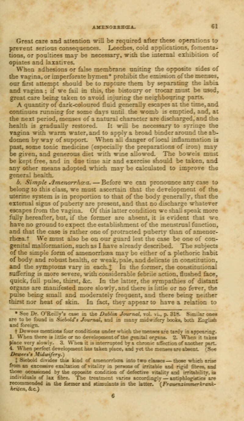 A M I ?« ; 1 r ~ Z A. II Great care and attention will be required after these operations : i prevent serious consequences. Leeches, cold applications, fomer tions, or poaltices may be necessary, with the internal exhibition of opiates and laxatives. When adhesions or false membrane uniting the opposite sides of the vazina, or imperforate hymen* prohibit the emission of the menses, oar first attempt should be to rupture them by separating the labia and vagina : if we fail in this, the bistoury or trocar must be used, great care being taken to avoid injuring the neighbouring par .uantity of dark-coloured fluid generally escapes at the time, and. continues running for some days until the womb is emptied, and, at the next period, menses of a natural character are discharged, and the health is gradually restored. I: will be necessary to syringe the zina with warm water, and to apply a broad binder around die ab- domen by way of support. When all danger of local inflammation is past, some tonic medicine (especially the preparations of iron) m be given, and generous diet with wine allowed- The bowels most be kept free, and in doe time air and exercise should be taken, and any other means adopted winch may be calculated to imp :he general health. b. Simple Amenorrhota. —Before we can pronounce any case to belong to this class, we must ascertain that the development of the uterine system is in proportion to that of the body generally, that the external signs of puberty are present, and that no discharge whatever escapes from the vagiua. Of this latter condition we shall speak more fully hereafter, but, if the former are absent, it is evident that we have no ground to expect the establishment of the menstrual function, and that the case is rather one of protracted puberty than of amenor- We must also be on our guard lest the case be one oi con- genital malformation, such as 1 have already described. The subjects of the simple form of amenorrhoea may be either of a plethoric habit of body and robust health, or weak, pale, and dehcate in constitution, and the symptoms vary in each.; In the former, the constitutional suffering is more severe, with considerable febrile action, unshed face, quick, full pulse, thirst, &c In the latter, the sympathies of distant ins are manifested more slowly, and there is little or no fever, the pulse being small and moderately frequent, and there being neither thirst nor heat of skin. In fact, they appear to have a relation to * .^ Dr. O'Re :.j's case in the Dublm JomrnsL, voL ^ p. 31§- Similar ones are to be found in Heboid's Journal, and in many Midwifery books, both English and foreign. 1 When there m little or no development of the genital organ* fkea it takes place very slowly. 3. Wnen it is interrupted by a chronic affection of another part. 4. When perfect development has talro piace, and ret the menses arc absent. (See lMx<:'$$ Midwifery.) tSienotd divides this kind of amenorrhea into two causes--those which arise from an excesave exaltation of vitality in persons of irritable and rigid fibres, and those occasioned by the opposite condition of defective vstatitv and irrrtaWitv. m indiridoals of lax fibre. The treatment varies aeeordingir — aaUpUogistics are rrrnmmradul hi the former and sttmoknta in the hitter. \ Hsw siiiBui tissi keUen.Aic)