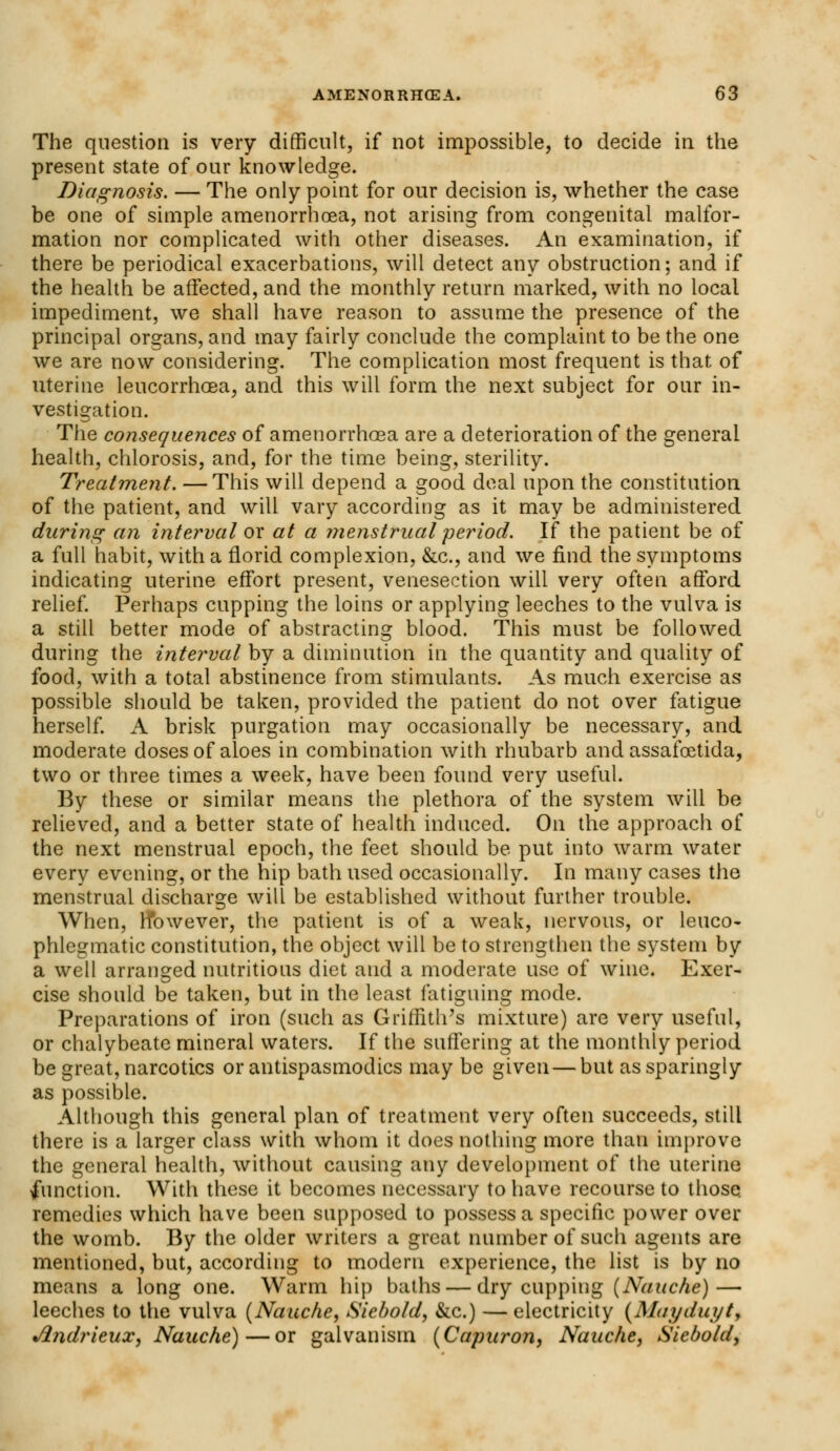 The question is very difficult, if not impossible, to decide in the present state of our knowledge. Diagnosis. — The only point for our decision is, whether the case be one of simple amenorrhoea, not arising from congenital malfor- mation nor complicated with other diseases. An examination, if there be periodical exacerbations, will detect any obstruction; and if the health be affected, and the monthly return marked, with no local impediment, we shall have reason to assume the presence of the principal organs, and may fairly conclude the complaint to be the one we are now considering. The complication most frequent is that of uterine leucorrhoea, and this will form the next subject for our in- vestigation. The consequences of amenorrhoea are a deterioration of the general health, chlorosis, and, for the time being, sterility. Treatment. —This will depend a good deal upon the constitution of the patient, and will vary according as it may be administered during an interval ox at a menstrual period. If the patient be of a full habit, with a florid complexion, &c, and we find the symptoms indicating uterine effort present, venesection will very often afford relief. Perhaps cupping the loins or applying leeches to the vulva is a still better mode of abstracting blood. This must be followed during the interval by a diminution in the quantity and quality of food, with a total abstinence from stimulants. As much exercise as possible should be taken, provided the patient do not over fatigue herself. A brisk purgation may occasionally be necessary, and moderate doses of aloes in combination with rhubarb and assafoetida, two or three times a week, have been found very useful. By these or similar means the plethora of the system will be relieved, and a better state of health induced. On the approach of the next menstrual epoch, the feet should be put into warm water every evening, or the hip bath used occasionally. In many cases the menstrual discharge will be established without further trouble. When, However, the patient is of a weak, nervous, or leuco- phlegmatic constitution, the object will be to strengthen the system by a well arranged nutritious diet and a moderate use of wine. Exer- cise should be taken, but in the least fatiguing mode. Preparations of iron (such as Griffith's mixture) are very useful, or chalybeate mineral waters. If the suffering at the monthly period be great, narcotics or antispasmodics may be given — but as sparingly as possible. Although this general plan of treatment very often succeeds, still there is a larger class with whom it does nothing more than improve the general health, without causing any development of the uterine function. With these it becomes necessary to have recourse to those remedies which have been supposed to possess a specific power over the womb. By the older writers a great number of such agents are mentioned, but, according to modern experience, the list is by no means a long one. Warm hip baths — dry cupping (Nauche)— leeches to the vulva (Nauche, Siebold, &c.) — electricity (Mayday t, •flndrieux, Nauche)—or galvanism (Capuron, Nauche, Sicbold,