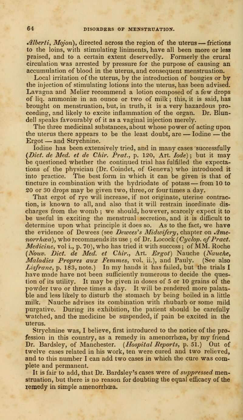 Jllberli, Mojo?i), directed across the region of the uterus — frictions to the loins, with stimulating liniments, have all been more or less praised, and to a certain extent deservedly. Formerly the crural circulation was arrested by pressure for the purpose of causing an accumulation of blood in the uterus, and consequent menstruation. Local irritation of the uterus, by the introduction of bougies or by the injection of stimulating lotions into the uterus, has been advised. Lavagna and Melier recommend a lotion composed of a few drops of liq. ammonia? in an ounce or two of milk; this, it is said, has brought on menstruation, but, in truth, it is a very hazardous pro- ceeding, and likely to excite inflammation of the organ. Dr. Blun- dell speaks favourably of it as a vaginal injection merely. The three medicinal substances, about whose power of acting upon the uterus there appears to be the least doubt, are — Iodine — the Ergot — and Strychnine. Iodine has been extensively tried, and in many cases successfully (Diet, de Med. et de Chir. Prat., p. 120, Art. lode); but it may be questioned whether the continued trial has fulfilled the expecta- tions of the physician (Dr. Coindet, of Geneva) who introduced it into practice. The best form in which it can be given is that of tincture in combination with the hydriodate of potass — from 10 to 20 or 30 drops may be given two, three, or four times a day. That ergot of rye will increase, if not originate, uterine contrac- tion, is known to all, and also that it will restrain inordinate dis- charges from the womb ; we should, however, scarcely expect it to be useful in exciting the menstrual secretion, and it is difficult to determine upon what principle it does so. As to the fact, we have the evidence of Dewees (see Dewees's Midwifery, chapter on Jlme- norrhaza), who recommends its use ; of Dr. Locock {Cyclop. ofPract. Medicine, vol i., p. 70), who has tried it with success; of MM. Roche (Nouv. Diet, de Med. et Chir., Art. Ergot) Nauche (Nauche, Maladies Propres aux Femmes, vol. ii.), and Pauly. (See also Lisfranc, p. 183, note.) In my hands it has failed, but the trials I have made have not been sufficiently numerous to decide the ques- tion of its utility. It may be given in doses of 5 or 10 grains of the powder two or three times a day. It will be rendered more palata- ble and less likely to disturb the stomach by being boiled in a little milk. Nauche advises its combination with rhubarb or some mild purgative. During its exhibition, the patient should be carefully watched, and the medicine be suspended, if pain be excited in the uterus. Strychnine was, I believe, first introduced to the notice of the pro- fession in this country, as a remedy in amenorrhoea, by my friend Dr. Bardsley, of Manchester. (Hospital Reports, p. 51.) Out of twelve cases related in his work, ten were cured and two relieved, and to this number I can add two cases in which the cure was com- plete and permanent. It is fair to add, that Dr. Bardsley's cases were of suppressed men- struation, but there is no reason for doubting the equal efficacy of the remedy in simple amenorrhcEa.