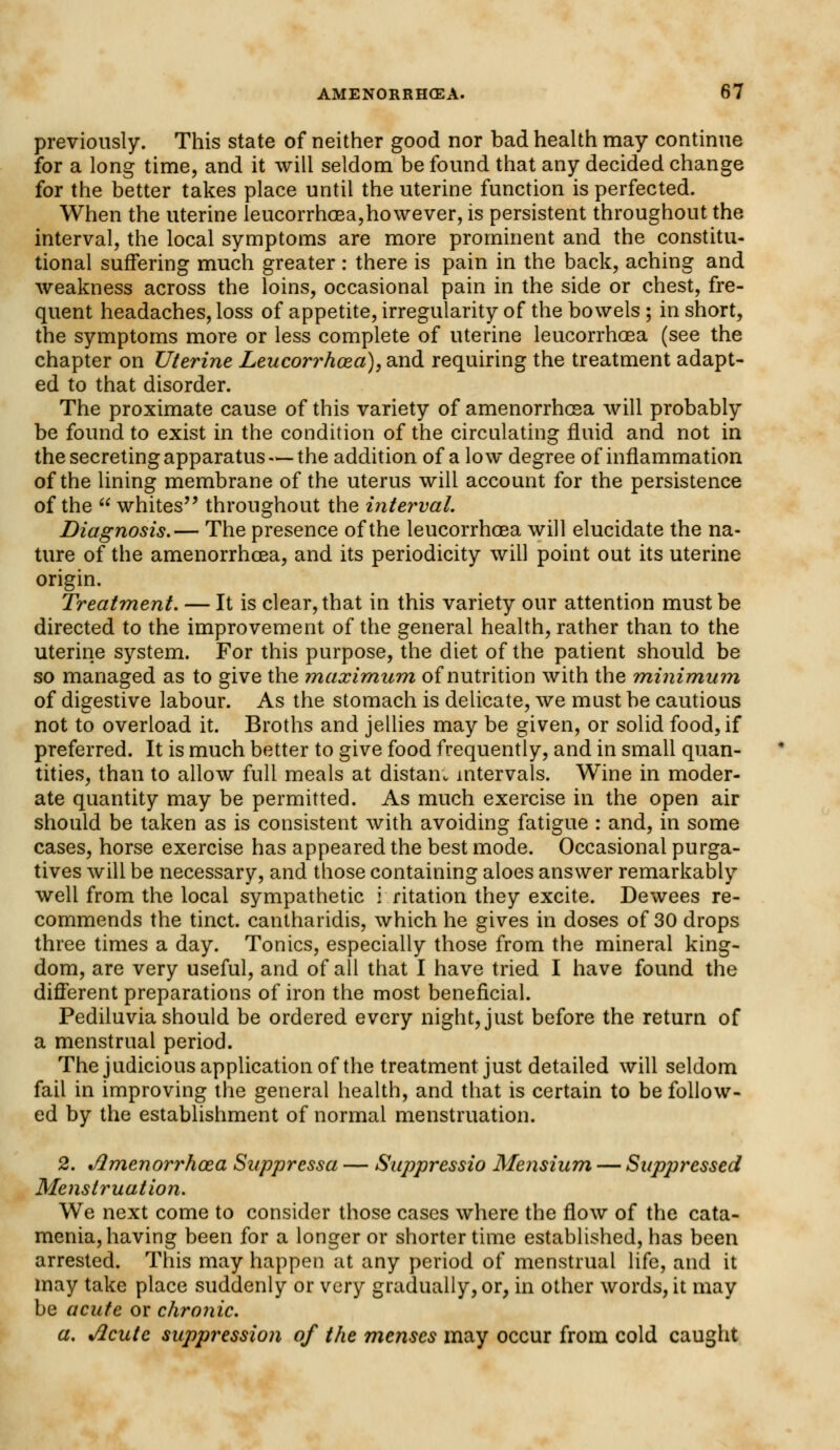 previously. This state of neither good nor bad health may continue for a long time, and it will seldom be found that any decided change for the better takes place until the uterine function is perfected. When the uterine leucorrhoea,however, is persistent throughout the interval, the local symptoms are more prominent and the constitu- tional suffering much greater : there is pain in the back, aching and weakness across the loins, occasional pain in the side or chest, fre- quent headaches, loss of appetite, irregularity of the bowels ; in short, the symptoms more or less complete of uterine leucorrhoea (see the chapter on Uterine Leucorrhoea), and requiring the treatment adapt- ed to that disorder. The proximate cause of this variety of amenorrhcea will probably be found to exist in the condition of the circulating fluid and not in the secreting apparatus —the addition of a low degree of inflammation of the lining membrane of the uterus will account for the persistence of the whites throughout the interval. Diagnosis.— The presence of the leucorrhoea will elucidate the na- ture of the amenorrhcea, and its periodicity will point out its uterine origin. Treatment. — It is clear, that in this variety our attention must be directed to the improvement of the general health, rather than to the uterine system. For this purpose, the diet of the patient should be so managed as to give the maximum of nutrition with the minimum of digestive labour. As the stomach is delicate, we must be cautious not to overload it. Broths and jellies may be given, or solid food, if preferred. It is much better to give food frequently, and in small quan- tities, than to allow full meals at distam intervals. Wine in moder- ate quantity may be permitted. As much exercise in the open air should be taken as is consistent with avoiding fatigue : and, in some cases, horse exercise has appeared the best mode. Occasional purga- tives will be necessary, and those containing aloes answer remarkably well from the local sympathetic i ritation they excite. Dewees re- commends the tinct. cantharidis, which he gives in doses of 30 drops three times a day. Tonics, especially those from the mineral king- dom, are very useful, and of all that I have tried I have found the different preparations of iron the most beneficial. Pediluvia should be ordered every night, just before the return of a menstrual period. The judicious application of the treatment just detailed will seldom fail in improving the general health, and that is certain to be follow- ed by the establishment of normal menstruation. 2. t/lmenorrhoea Suppressa — Suppressio Mensium — Suppressed Menstruation. We next come to consider those cases where the flow of the cata- menia, having been for a longer or shorter time established, has been arrested. This may happen at any period of menstrual life, and it may take place suddenly or very gradually, or, in other words, it may be acute or chronic. a. %flcute suppression of the menses may occur from cold caught