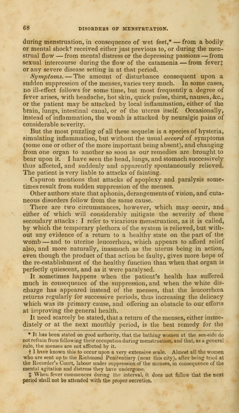 during menstruation, in consequence of wet feet,* — from a bodily or mental shockt received either just previous to, or during the men- strual flow — from mental distress or the depressing passions — from sexual intercourse during the flow of the catamenia—from fever J or any severe disease setting in at that period. Symptoms. — The amount of disturbance consequent upon a sudden suppression of the menses, varies very much. In some cases, no ill-effect follows for some time, but most frequently a degree of fever arises, with headache, hot skin, quick pulse, thirst, nausea, &c, or the patient may be attacked by local inflammation, either of the brain, lungs, intestinal canal, or of the uterus itself. Occasionally, instead of inflammation, the womb is attacked by neuralgic pains of considerable severity. But the most puzzling of all these sequelae is a species of hysteria, simulating inflammation, but without the usual accord of symptoms (some one or other of the more important being absent), and changing from one organ to another so soon as our remedies are brought to bear upon it. I have seen the head, lungs, and stomach successively thus affected, and suddenly and apparently spontaneously relieved. The patient is very liable to attacks of fainting. Capuron mentions that attacks of apoplexy and paralysis some- times result from sudden suppression of the menses. Other authors state that aphonia, derangements of vision, and cuta- neous disorders follow from the same cause. There are two circumstances, however, which may occur, and either of which will considerably mitigate the severity of these secondary attacks: I refer to vicarious menstruation, as it is called, by which the temporary plethora of the system is relieved, but with- out any evidence of a return to a healthy state on the part of the womb — and to uterine leucorrfiGea, which appears to afford relief also, and more naturally, inasmuch as the uterus being in action, even though the product of that action be faulty, gives more hope of the re-establishment of the healthy function than when that organ is perfectly quiescent, and as it were paralysed. It sometimes happens when the patient's health has suffered much in consequence of the suppression, and when the white dis- charge has appeared instead of the menses, that the leucorrhoea returns regularly for successive periods, thus increasing the delicacy which was its primary cause, and offering an obstacle to our efforts at improving the general health. It need scarcely be stated, that a return of the menses, either imme- diately or at the next monthly period, is the best remedy for the * It has been stated on good authority, that the bathing1 women at the sea-side do not refrain from following their occupation during menstruation, and that, as a general rule, the menses are not affected by it. f I have known this to occur upon a very extensive scale. Almost all the women who are sent up to the Richmond Penitentiary (near this city), after being tried at the Recorder's Court, labour under suppression of the menses, in consequence of the mental agitation and distress they have undergone. X When fever commences during the interval, it does not follow that the next period shall not be attended with the proper secretion.