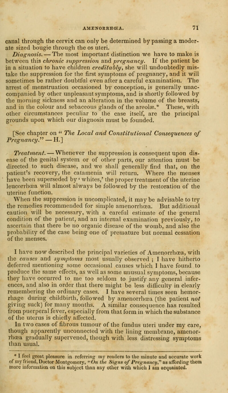 canal through the cervix can only be determined bypassing a moder- ate sized bougie through the os uteri. Diagnosis. — The most important distinction we have to make is between this chronic suppression and pregnancy. If the patient be in a situation to have children creditably, she will undoubtedly mis- take the suppression for the first symptoms of pregnancy, and it will sometimes be rather doubtful even after a careful examination. The arrest of menstruation occasioned by conception, is generally unac- companied by other unpleasant symptoms, and is shortly followed by the morning sickness and an alteration in the volume of the breasts, and in the colour and sebaceous glands of the areolae.* These, with other circumstances peculiar to the case itself, are the principal grounds upon which our diagnosis must be founded. [See chapter on  The Local and Constitutional Consequences of Pregnancy. — H.] Treatment. — Whenever the suppression is consequent upon dis- ease of the genital system or of other parts, our attention must be directed to such disease, and we shall generally find that, on the patient's recovery, the catamenia will return. Where the menses have been superseded by' whites,' the proper treatment of the uterine leucorrhoea will almost always be followed by the restoration of the uterine function. When the suppression is uncomplicated, it maybe advisable to try the remedies recommended for simple amenorrhoea. But additional caution will be necessary, with a careful estimate of the general condition of the patient, and an internal examination previously, to ascertain that there be no organic disease of the womb, and also the probability of the case being one of premature but normal cessation of the menses. I have now described the principal varieties of Amenorrhoea, with the causes and symptoms most usually observed ; I have hitherto deferred mentioning some occasional causes which I have found to produce the same effects, as well as some unusual symptoms, because they have occurred to me too seldom to justify any general infer- ences, and also in order that there might be less difficulty in clearly remembering the ordinary cases. I have several times seen hemor- rhage during childbirth, followed by amenorrhoea (the patient not giving suck) for many months. A similar consequence has resulted from puerperal fever, especially from that form in which the substance of the uterus is chiefly affected. In two cases of fibrous tumour of the fundus uteri under my care, though apparently unconnected with the lining membrane, amenor- rhoea gradually supervened, though with less distressing symptoms than usual. * I feel great pleasure in referring my readers to the minute and accurate work of my friend, Doctor Montgomery, wOn the Signs qf Pregnancy as affording them more information on this subject than any other with which I am acquainted.