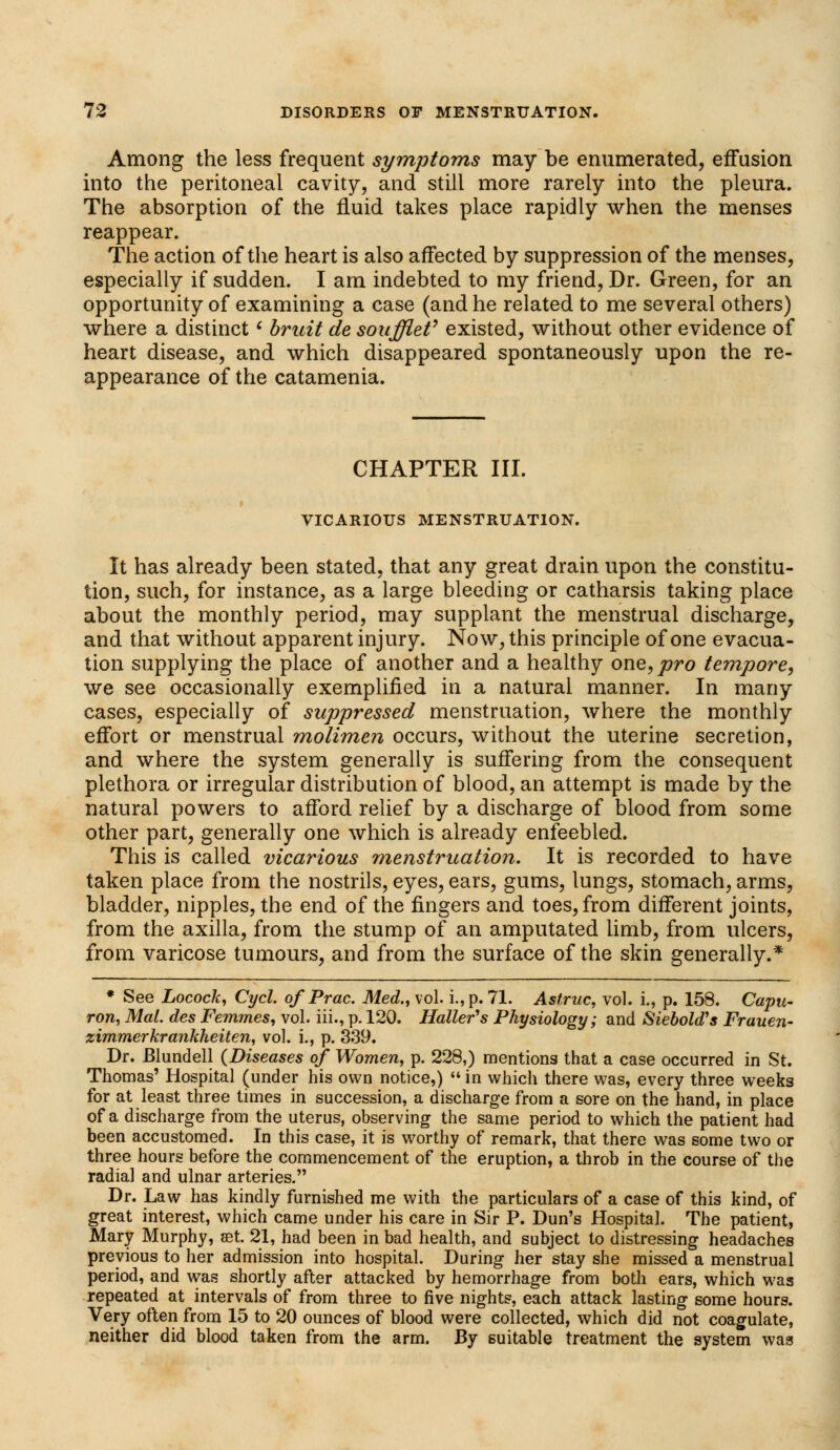 Among the less frequent symptoms may be enumerated, effusion into the peritoneal cavity, and still more rarely into the pleura. The absorption of the fluid takes place rapidly when the menses reappear. The action of the heart is also affected by suppression of the menses, especially if sudden. I am indebted to my friend, Dr. Green, for an opportunity of examining a case (and he related to me several others) where a distinct * bruit de soufflef existed, without other evidence of heart disease, and which disappeared spontaneously upon the re- appearance of the catamenia. CHAPTER III. r VICARIOUS MENSTRUATION. It has already been stated, that any great drain upon the constitu- tion, such, for instance, as a large bleeding or catharsis taking place about the monthly period, may supplant the menstrual discharge, and that without apparent injury. Now, this principle of one evacua- tion supplying the place of another and a healthy one, pro tempore, we see occasionally exemplified in a natural manner. In many cases, especially of suppressed menstruation, where the monthly effort or menstrual molimen occurs, without the uterine secretion, and where the system generally is suffering from the consequent plethora or irregular distribution of blood, an attempt is made by the natural powers to afford relief by a discharge of blood from some other part, generally one which is already enfeebled. This is called vicarious menstruation. It is recorded to have taken place from the nostrils, eyes, ears, gums, lungs, stomach, arms, bladder, nipples, the end of the fingers and toes, from different joints, from the axilla, from the stump of an amputated limb, from ulcers, from varicose tumours, and from the surface of the skin generally.* * See Locock, Cycl. of Prac. Med., vol. i.,p. 71. Astruc, vol. i., p. 158. Capu- ron, Mai. des Femmes, vol. iii., p. 120. Holler's Physiology; and SieboWs Frauen- zimmerkrankheiten, vol. i., p. 339. Dr. Blundell (Diseases of Women, p. 228,) mentions that a case occurred in St. Thomas' Hospital (under his own notice,)  in which there was, every three weeks for at least three times in succession, a discharge from a sore on the hand, in place of a discharge from the uterus, observing the same period to which the patient had been accustomed. In this case, it is worthy of remark, that there was some two or three hours before the commencement of the eruption, a throb in the course of the radial and ulnar arteries. Dr. Law has kindly furnished me with the particulars of a case of this kind, of great interest, which came under his care in Sir P. Dun's Hospital. The patient, Mary Murphy, set. 21, had been in bad health, and subject to distressing headaches previous to her admission into hospital. During her stay she missed a menstrual period, and was shortly after attacked by hemorrhage from both ears, which was repeated at intervals of from three to five nights, each attack lasting some hours. Very often from 15 to 20 ounces of blood were collected, which did not coagulate, neither did blood taken from the arm. By suitable treatment the system was