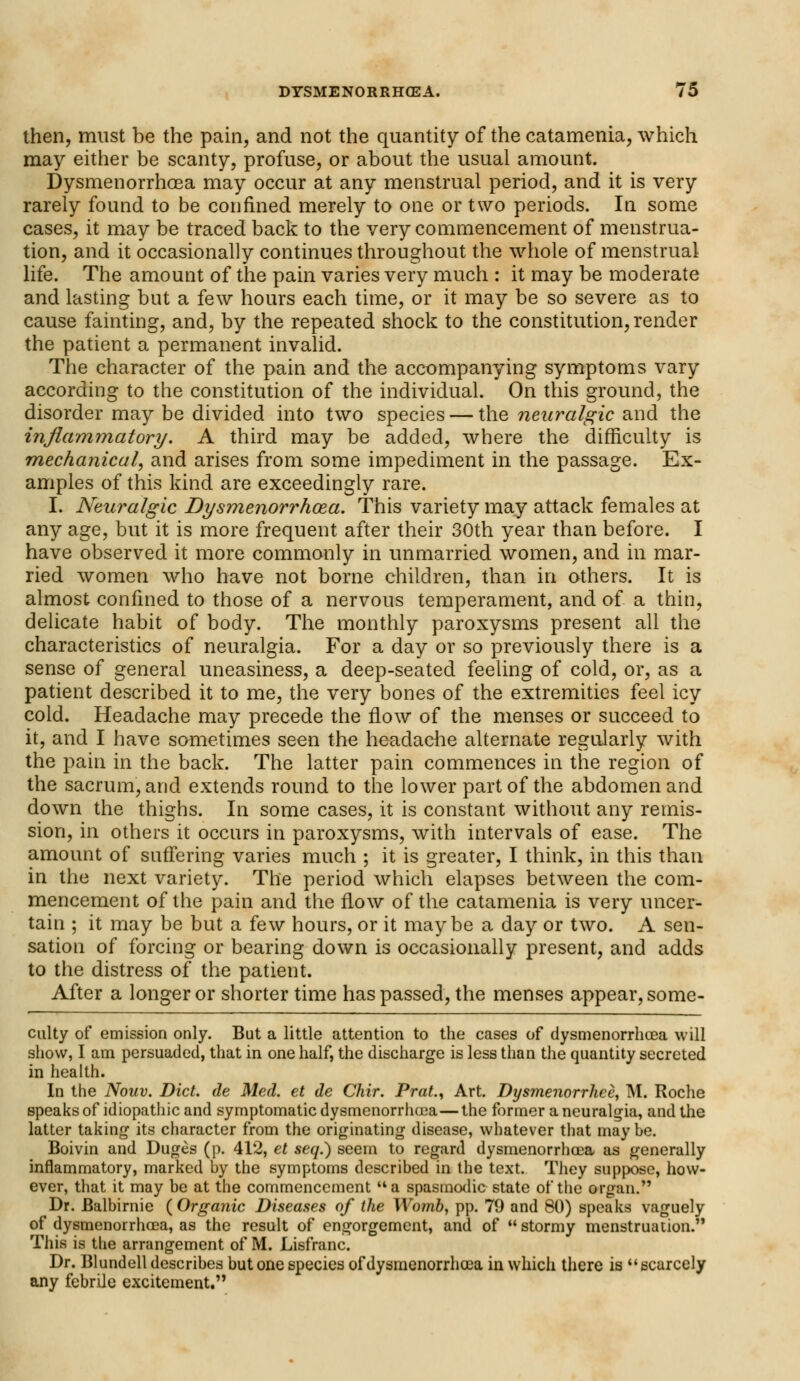 then, must be the pain, and not the quantity of the catamenia, which may either be scanty, profuse, or about the usual amount. Dysmenorrhoea may occur at any menstrual period, and it is very rarely found to be confined merely to one or two periods. In some cases, it may be traced back to the very commencement of menstrua- tion, and it occasionally continues throughout the whole of menstrual life. The amount of the pain varies very much : it may be moderate and lasting but a few hours each time, or it may be so severe as to cause fainting, and, by the repeated shock to the constitution, render the patient a permanent invalid. The character of the pain and the accompanying symptoms vary according to the constitution of the individual. On this ground, the disorder maybe divided into two species — the neuralgic and the inflammatory. A third may be added, where the difficulty is mechanical, and arises from some impediment in the passage. Ex- amples of this kind are exceedingly rare. I. Neuralgic Dysmenorrhoea. This variety may attack females at any age, but it is more frequent after their 30th year than before. I have observed it more commonly in unmarried women, and in mar- ried women who have not borne children, than in others. It is almost confined to those of a nervous temperament, and of a thin, delicate habit of body. The monthly paroxysms present all the characteristics of neuralgia. For a day or so previously there is a sense of general uneasiness, a deep-seated feeling of cold, or, as a patient described it to me, the very bones of the extremities feel icy cold. Headache may precede the flow of the menses or succeed to it, and I have sometimes seen the headache alternate regularly with the pain in the back. The latter pain commences in the region of the sacrum, and extends round to the lower part of the abdomen and down the thighs. In some cases, it is constant without any remis- sion, in others it occurs in paroxysms, with intervals of ease. The amount of suffering varies much ; it is greater, I think, in this than in the next variety. The period which elapses between the com- mencement of the pain and the flow of the catamenia is very uncer- tain ; it may be but a few hours, or it maybe a day or two. A sen- sation of forcing or bearing down is occasionally present, and adds to the distress of the patient. After a longer or shorter time has passed, the menses appear, some- culty of emission only. But a little attention to the cases of dysmenorrhcea will show, I am persuaded, that in one half, the discharge is less than the quantity secreted in health. In the Nouv. Diet, de Med. et de Chir. Prat., Art. Dysmenorrhea, M. Roche speaks of idiopathic and symptomatic dysmenorrhoea—the former a neuralgia, and the latter taking its character from the originating disease, whatever that maybe. Boivin and Duges (p. 412, et seq.) seem to regard dysmenorrhoea as generally inflammatory, marked by the symptoms described in the text. They suppose, how- ever, that it may be at the commencement a spasmodic state of the organ. Dr. Balbirnie ( Organic Diseases of the Wo?nb, pp. 79 and 80) speaks vaguely of dysmenorrhoea, as the result of engorgement, and of stormy menstruation. This is the arrangement of M. Lisfranc. Dr. Blundell describes but one species of dysmenorrhoea in which there is scarcely any febrile excitement.