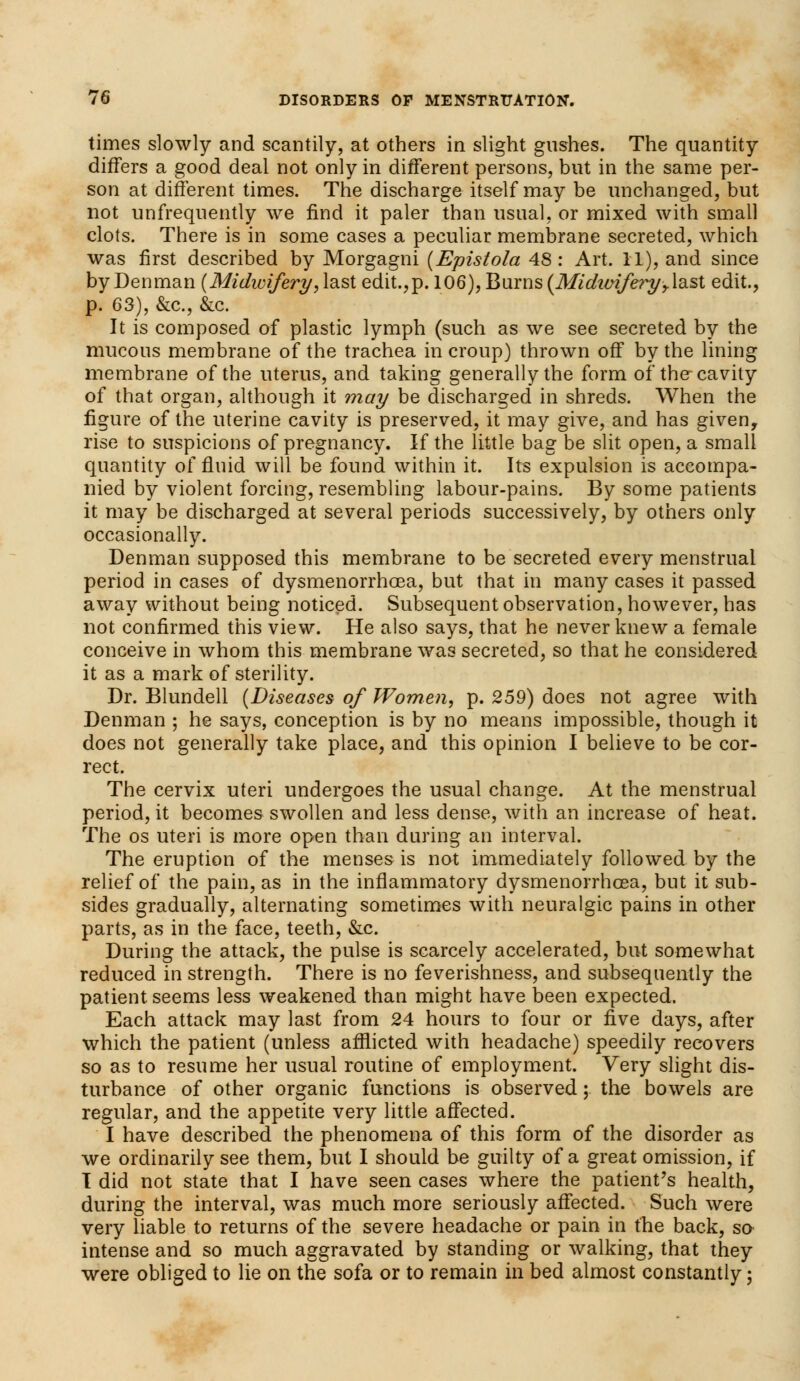 times slowly and scantily, at others in slight gushes. The quantity differs a good deal not only in different persons, but in the same per- son at different times. The discharge itself may be unchanged, but not unfrequently we find it paler than usual, or mixed with small clots. There is in some cases a peculiar membrane secreted, which was first described by Morgagni (Epistola 48: Art. 11), and since by Denman (Midwifery, last edit.,p. 106), Burns (Mi dimfe?yr last edit., p. 63), &c, &c. It is composed of plastic lymph (such as we see secreted by the mucous membrane of the trachea in croup) thrown off by the lining membrane of the uterus, and taking generally the form of the-cavity of that organ, although it may be discharged in shreds. When the figure of the uterine cavity is preserved, it may give, and has given, rise to suspicions of pregnancy. If the little bag be slit open, a small quantity of fluid will be found within it. Its expulsion is accompa- nied by violent forcing, resembling labour-pains. By some patients it may be discharged at several periods successively, by others only occasionally. Denman supposed this membrane to be secreted every menstrual period in cases of dysmenorrhoea, but that in many cases it passed away without being noticed. Subsequent observation, however, has not confirmed this view. He also says, that he never knew a female conceive in whom this membrane was secreted, so that he considered it as a mark of sterility. Dr. Blundell (Diseases of Women, p. 259) does not agree with Denman ; he says, conception is by no means impossible, though it does not generally take place, and this opinion I believe to be cor- rect. The cervix uteri undergoes the usual change. At the menstrual period, it becomes swollen and less dense, with an increase of heat. The os uteri is more open than during an interval. The eruption of the menses is not immediately followed by the relief of the pain, as in the inflammatory dysmenorrhoea, but it sub- sides gradually, alternating sometimes with neuralgic pains in other parts, as in the face, teeth, &c. During the attack, the pulse is scarcely accelerated, but somewhat reduced in strength. There is no feverishness, and subsequently the patient seems less weakened than might have been expected. Each attack may last from 24 hours to four or five days, after which the patient (unless afflicted with headache) speedily recovers so as to resume her usual routine of employment. Very slight dis- turbance of other organic functions is observed; the bowels are regular, and the appetite very little affected. I have described the phenomena of this form of the disorder as we ordinarily see them, but I should be guilty of a great omission, if I did not state that I have seen cases where the patient's health, during the interval, was much more seriously affected. Such were very liable to returns of the severe headache or pain in the back, so intense and so much aggravated by standing or walking, that they were obliged to lie on the sofa or to remain in bed almost constantly;