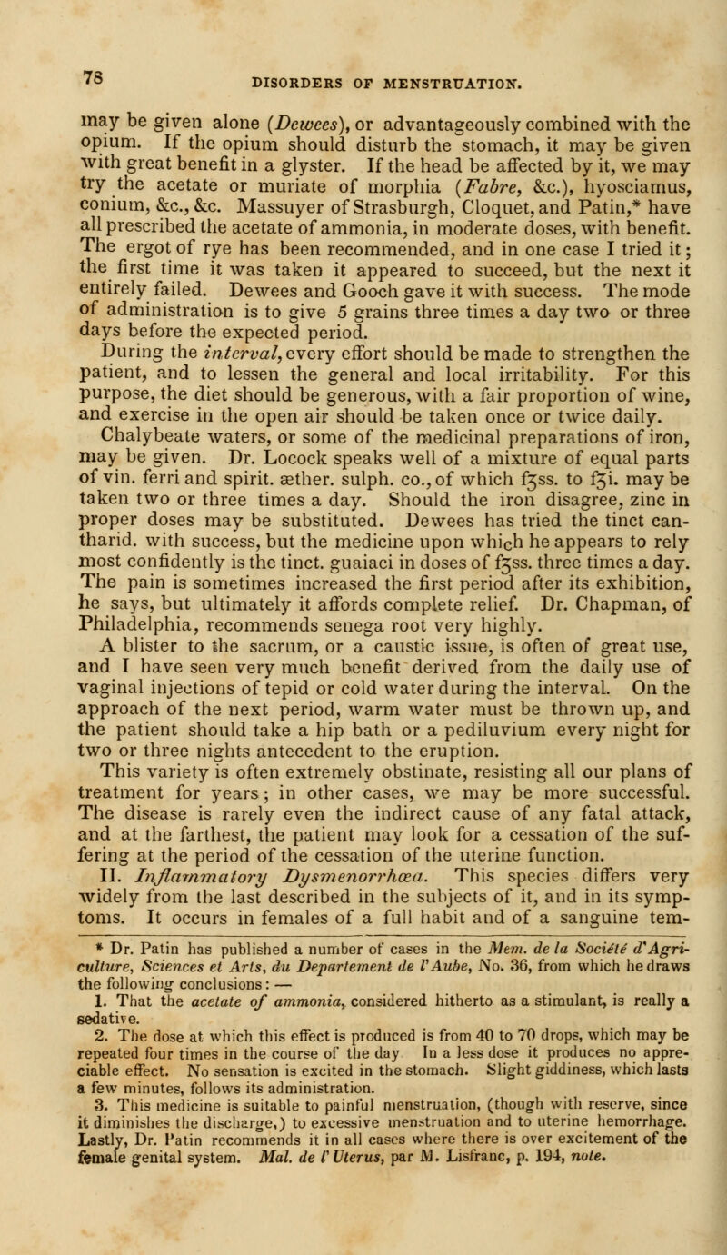 may be given alone (Dewees), or advantageously combined with the opium. If the opium should disturb the stomach, it may be given with great benefit in a glyster. If the head be affected by it, we may try the acetate or muriate of morphia (Fabre, &c), hyosciamus, conium, &c, &c. Massuyer of Strasburgh, Cloquet,and Patin,* have all prescribed the acetate of ammonia, in moderate doses, with benefit. The ergot of rye has been recommended, and in one case I tried it; the first time it was taken it appeared to succeed, but the next it entirely failed. Dewees and Gooch gave it with success. The mode of administration is to give 5 grains three times a day two or three days before the expected period. During the interval, every effort should be made to strengthen the patient, and to lessen the general and local irritability. For this purpose, the diet should be generous, with a fair proportion of wine, and exercise in the open air should be taken once or twice daily. Chalybeate waters, or some of the medicinal preparations of iron, may be given. Dr. Locock speaks well of a mixture of equal parts of vin. ferri and spirit, sether. sulph. co., of which fjss. to f^i. may be taken two or three times a day. Should the iron disagree, zinc in proper doses may be substituted. Dewees has tried the timet can- tharid. with success, but the medicine upon which he appears to rely most confidently is the tinct. guaiaci in doses of f^ss. three times a day. The pain is sometimes increased the first period after its exhibition, he says, but ultimately it affords complete relief. Dr. Chapman, of Philadelphia, recommends senega root very highly. A blister to the sacrum, or a caustic issue, is often of great use, and I have seen very much benefit derived from the daily use of vaginal injections of tepid or cold water during the interval On the approach of the next period, warm water must be thrown up, and the patient should take a hip bath or a pediluvium every night for two or three nights antecedent to the eruption. This variety is often extremely obstinate, resisting all our plans of treatment for years; in other cases, we may be more successful. The disease is rarely even the indirect cause of any fatal attack, and at the farthest, the patient may look for a cessation of the suf- fering at the period of the cessation of the uterine function. II. Inflammatory Dysmenorrhea. This species differs very widely from the last described in the subjects of it, and in its symp- toms. It occurs in females of a full habit and of a sanguine tem- * Dr. Patin has published a number of cases in the Mem. de la Sociele dAgri- culture, Sciences et Arts, du Departement de VAube, No. 36, from which he draws the following- conclusions: — 1. That the acetate of ammonia, considered hitherto as a stimulant, is really a sedative. 2. The dose at which this effect is produced is from 40 to 70 drops, which may be repeated four times in the course of the day In a Jess dose it produces no appre- ciable effect. No sensation is excited in the stomach. Slight giddiness, which lasts a few minutes, follows its administration. 3. This medicine is suitable to painful menstruation, (though with reserve, since it diminishes the discharge,) to excessive menstruation and to uterine hemorrhage. Lastly, Dr. Patin recommends it in all cases where there is over excitement of the female genital system. Mai. de I'Uterus, par JVJ. Lisfranc, p. 194, note.