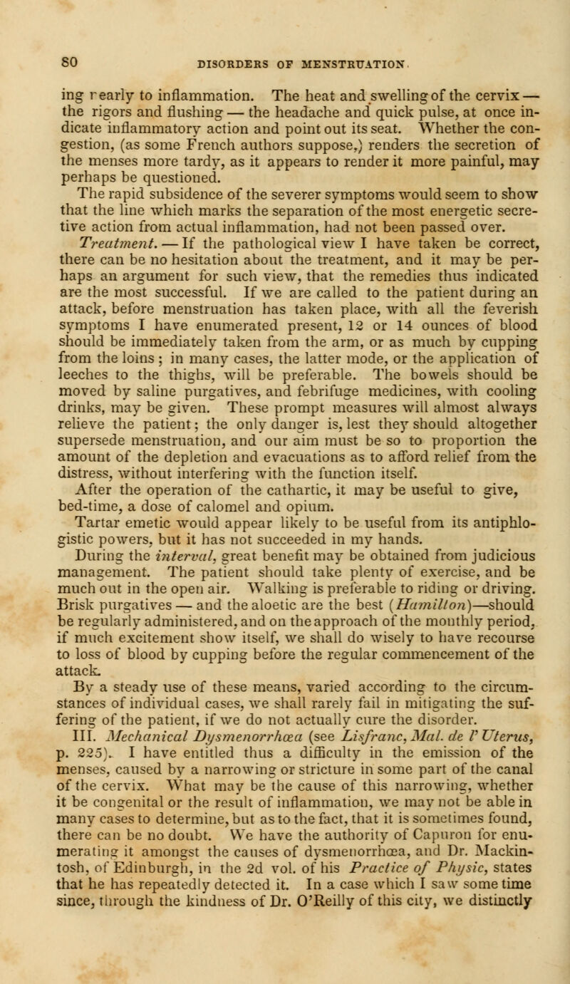 ing r early to inflammation. The heat and swelling of the cervix — the rigors and flushing — the headache and quick pulse, at once in- dicate inflammatory action and point out its seat. Whether the con- gestion, (as some French authors suppose.) renders the secretion of the menses more tardy, as it appears to render it more painful, may perhaps be questioned. The rapid subsidence of the severer symptoms would seem to show that the line whieh marks the separation of the most energetic secre- tive action from actual inflammation, had not been passed over. Treatment. — If the pathological view I have taken be correct, there can be no hesitation about the treatment, and it may be per- haps an argument for such view, that the remedies thus indicated are the most successful. If we are called to the patient during an attack, before menstruation has taken place, with all the feverish symptoms I have enumerated present, 12 or 14 ounces of blood should be immediately taken from the arm, or as much by cupping from the loins ; in many cases, the latter mode, or the application of leeches to the thighs, will be preferable. The bowels should be moved by saline purgatives, and febrifuge medicines, with cooling drinks, may be given. These prompt measures will almost always relieve the patient; the only danger is, lest they should altogether supersede menstruation, and our aim must be so to proportion the amount of the depletion and evacuations as to afford relief from the distress, without interfering with the function itself. After the operation of the cathartic, it may be useful to give, bed-time, a dose of calomel and opium. Tartar emetic would appear likely to be useful from its antiphlo- gistic powers, but it has not succeeded in my hands. During the interval, great benefit may be obtained from judicious management. The patient should take plenty of exercise, and be much out in the open air. Walking is preferable to riding or driving. Brisk purgatives — and the aloetic are the best (Hamilton)—should be regularly administered, and on the approach of the monthly period, if much excitement show itself, we shall do wisely to have recourse to loss of blood by cupping before the regular commencement of the attack- By a steady use of these means, varied according to the circum- stances of individual cases, we shall rarely fail in mitigating the suf- fering of the patient, if we do not actually cure the disorder. III. Mechanical Dysmenorrhoza (see Lisfranc, Mai. de V Uterus, p. 225\ I have entitled thus a difficulty in the emission of the menses, caused by a narrowing or stricture in some part of the canal of the cervix. What may be the cause of this narrowing, whether it be congenital or the result of inflammation, we may not be able in many cases to determine, but as to the fact, that it is sometimes found, there can be no doubt. We have the authority of Capuron for enu- merating it amongst the causes of dysmenorrhea, and Dr. Mackin- tosh, of Edinburgh, in the 2d vol. of his Practice of Physic, states that he has repeatedly detected it. In a case which I saw some time since, through the kindness of Dr. O'Reilly of this city, we distinctly