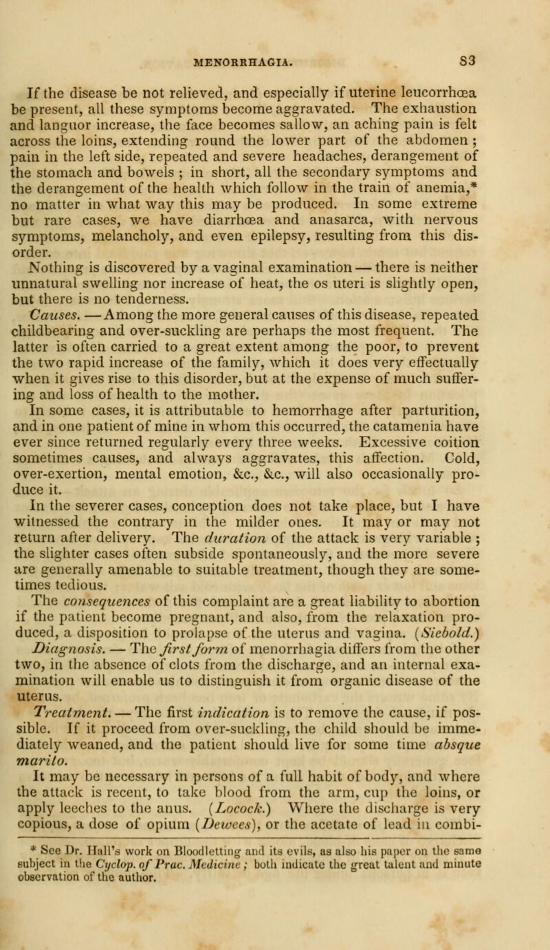 If the disease be not relieved, and especially if uterine leucorrhcea be present, all these symptoms become aggravated. The exhaustion and languor increase, the face becomes sallow, an aching pain is felt across the loins, extending round the lower part of the abdomen ; pain in the left side, repeated and severe headaches, derangement of the stomach and bowels ; in short, all the secondary symptoms and the derangement of the health which follow in the train of anemia,* no matter in what way this may be produced. In some extreme but rare cases, we have diarrhoea and anasarca, with nervous symptoms, melancholy, and even epilepsy, resulting from this dis- order. Nothing is discovered by a vaginal examination — there is neither unnatural swelling nor increase of heat, the os uteri is slightly open, but there is no tenderness. Causes. —Among the more general causes of this disease, repeated childbearing and over-suckling are perhaps the most frequent. The latter is often carried to a great extent among the poor, to prevent the two rapid increase of the family, which it does very effectually when it gives rise to this disorder, but at the expense of much suffer- ing and loss of health to the mother. In some cases, it is attributable to hemorrhage after parturition, and in one patient of mine in whom this occurred, the catamenia have ever since returned regularly every three weeks. Excessive coition sometimes causes, and always aggravates, this affection. Cold, over-exertion, mental emotion, &c, &c., will also occasionally pro- duce it. In the severer cases, conception does not take place, but I have witnessed the contrary in the milder ones. It may or may not return after delivery. The duration of the attack is very variable ; the slighter cases often subside spontaneously, and the more severe are generally amenable to suitable treatment, though they are some- times tedious. The consequences of this complaint are a great liability to abortion if the patient become pregnant, and also, from the relaxation pro- duced, a disposition to prolapse of the uterus and vagina. (Siebold.) Diagnosis. — The first form of menorrhagia differs from the other two, in the absence of clots from the discharge, and an internal exa- mination will enable us to distinguish it from organic disease of the uterus. Treatment. — The first indication is to remove the cause, if pos- sible. If it proceed from over-suckling, the child should be imme- diately weaned, and the patient should live for some time absque marito. It may be necessary in persons of a full habit of body, and where the attack is recent, to take blood from the arm, cup the loins, or apply leeches to the anus. (Locock.) Where the discharge is very copious, a dose of opium (Dewees), or the acetate of lead in combi- * See Dr. Hall's work on Bloodletting and its evils, as also his paper on the samo subject in the Cyclop, of Prac. Medicine; both indicate the great talent and minute observation of the author.