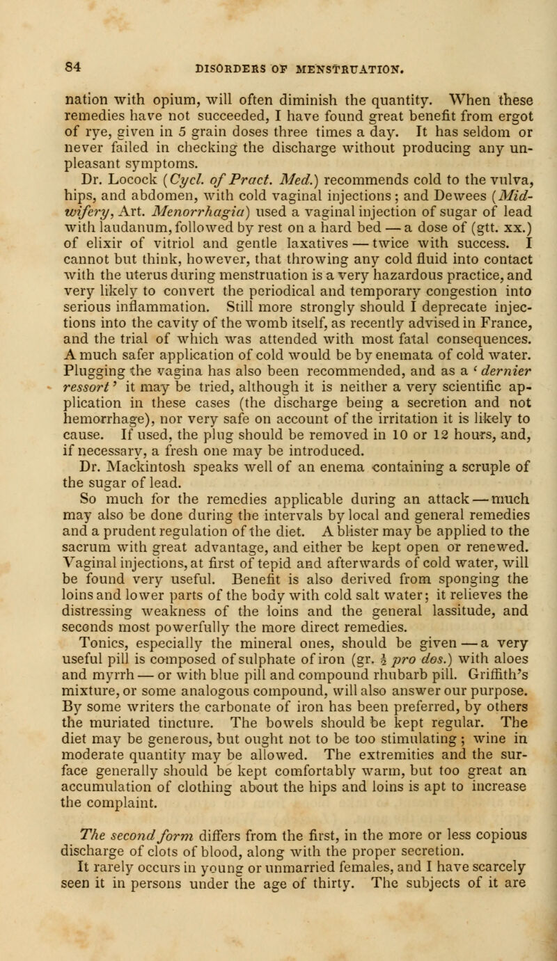 nation with opium, will often diminish the quantity. When these remedies have not succeeded, I have found great benefit from ergot of rye, given in 5 grain doses three times a day. It has seldom or never failed in checking the discharge without producing any un- pleasant symptoms. Dr. Locock (Cycl. of Pract. Med.) recommends cold to the vulva, hips, and abdomen, with cold vaginal injections; and Dewees {Mid- wifery, Art. Menorrhagia) used a vaginal injection of sugar of lead with laudanum, followed by rest on a hard bed — a dose of (gtt. xx.) of elixir of vitriol and gentle laxatives — twice with success. I cannot but think, however, that throwing any cold fluid into contact with the uterus during menstruation is a very hazardous practice, and very likely to convert the periodical and temporary congestion into serious inflammation. Still more strongly should I deprecate injec- tions into the cavity of the womb itself, as recently advised in France, and the trial of which was attended with most fatal consequences. A much safer application of cold would be by enemata of cold water. Plugging the vagina has also been recommended, and as a l dernier ressort' it may be tried, although it is neither a very scientific ap- plication in these cases (the discharge being a secretion and not hemorrhage), nor very safe on account of the irritation it is likely to cause. If used, the ping should be removed in 10 or 12 hours, and, if necessary, a fresh one may be introduced. Dr. Mackintosh speaks well of an enema containing a scruple of the sugar of lead. So much for the remedies applicable during an attack — much may also be done during the intervals by local and general remedies and a prudent regulation of the diet. A blister may be applied to the sacrum with great advantage, and either be kept open or renewed. Vaginal injections, at first of tepid and afterwards of cold water, will be found very useful. Benefit is also derived from sponging the loins and lower parts of the body with cold salt water; it relieves the distressing weakness of the loins and the general lassitude, and seconds most powerfully the more direct remedies. Tonics, especially the mineral ones, should be given — a very useful pill is composed of sulphate of iron (gr. i pro dos.) with aloes and myrrh — or with blue pill and compound rhubarb pill. Griffith's mixture, or some analogous compound, will also answer our purpose. By some writers the carbonate of iron has been preferred, by others the muriated tincture. The bowels should be kept regular. The diet may be generous, but ought not to be too stimulating ; wine in moderate quantity may be allowed. The extremities and the sur- face generally should be kept comfortably warm, but too great an accumulation of clothing about the hips and loins is apt to increase the complaint. The second form differs from the first, in the more or less copious discharge of clots of blood, along with the proper secretion. It rarely occurs in young or unmarried females, and I have scarcely seen it in persons under the age of thirty. The subjects of it are