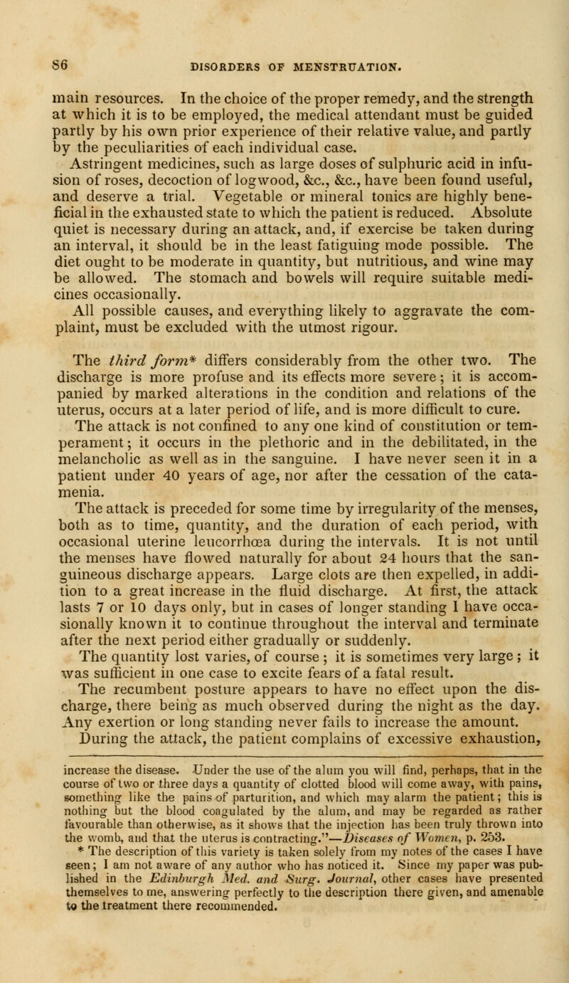 main resources. In the choice of the proper remedy, and the strength at which it is to be employed, the medical attendant must be guided partly by his own prior experience of their relative value, and partly by the peculiarities of each individual case. Astringent medicines, such as large doses of sulphuric acid in infu- sion of roses, decoction of logwood, &c, &c, have been found useful, and deserve a trial. Vegetable or mineral tonics are highly bene- ficial in the exhausted state to which the patient is reduced. Absolute quiet is necessary during an attack, and, if exercise be taken during an interval, it should be in the least fatiguing mode possible. The diet ought to be moderate in quantity, but nutritious, and wine may be allowed. The stomach and bowels will require suitable medi- cines occasionally. All possible causes, and everything likely to aggravate the com- plaint, must be excluded with the utmost rigour. The third form* differs considerably from the other two. The discharge is more profuse and its effects more severe; it is accom- panied by marked alterations in the condition and relations of the uterus, occurs at a later period of life, and is more difficult to cure. The attack is not confined to any one kind of constitution or tem- perament ; it occurs in the plethoric and in the debilitated, in the melancholic as well as in the sanguine. I have never seen it in a patient under 40 years of age, nor after the cessation of the cata- menia. The attack is preceded for some time by irregularity of the menses, both as to time, quantity, and the duration of each period, with occasional uterine leucorrhoea during the intervals. It is not until the menses have flowed naturally for about 24 hours that the san- guineous discharge appears. Large clots are then expelled, in addi- tion to a great increase in the fluid discharge. At first, the attack lasts 7 or 10 days only, but in cases of longer standing I have occa- sionally known it to continue throughout the interval and terminate after the next period either gradually or suddenly. The quantity lost varies, of course ; it is sometimes very large ; it was sufficient in one case to excite fears of a fatal result. The recumbent posture appears to have no effect upon the dis- charge,, there being as much observed during the night as the day. Any exertion or long standing never fails to increase the amount. During the attack, the patient complains of excessive exhaustion, increase the disease. .Under the use of the alum you will find, perhaps, that in the course of two or three days a quantity of clotted blood will come away, with pains, something like the pains of parturition, and which may alarm the patient; this is nothing but the blood coagulated by the alum, and may be regarded as rather favourable than otherwise, as it shows that the injection has been truly thrown into the womb, and that the uterus is contracting.—Diseases of Women, p. 253. * The description of this variety is taken solely from my notes of the cases I have seen; 1 am not aware of any author who has noticed it. Since my paper was pub- lished in the Edinburgh Med. and Surg. Journal, other cases have presented themselves to me, answering perfectly to the description there given, and amenable to the treatment there recommended.