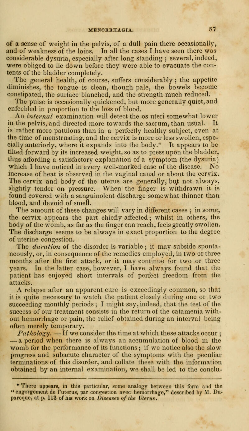 of a sense of weight in the pelvis, of a dull pain there occasionally, and of weakness of the loins. In all the cases I have seen there was considerable dysuria, especially after long standing ; several, indeed, were obliged to lie down before they were able to evacuate the con- tents of the bladder completely. The general health, of course, surfers considerably; the appetite diminishes, the tongue is clean, though pale, the bowels become constipated, the surface blanched, and the strength much reduced. The pulse is occasionally quickened, but more generally quiet, and enfeebled in proportion to the loss of blood. An internal examination will detect the os uteri somewhat lower in the pelvis, and directed more towards the sacrum, than usual. It is rather more patulous than in a perfectly healthy subject, even at the time of menstruating, and the cervix is more or less swollen, espe- cially anteriorly, where it expands into the body.* It appears to be tilted forward by its increased weight, so as to press upon the bladder, thus affording a satisfactory explanation of a symptom (the dysuria) which I have noticed in every well-marked case of the disease. No increase of heat is observed in the vaginal canal or about the cervix. The cervix and body of the uterus are generally, buj not always, slightly tender on pressure. When the finger is withdrawn it is found covered with a sanguinolent discharge somewhat thinner than blood, and devoid of smell. The amount of these changes will vary in different cases ; in some, the cervix appears the part chiefly affected; whilst in others, the body of the womb, as far as the finger can reach, feels greatly swollen. The discharge seems to be always in exact proportion to the degree of uterine congestion. The duration of the disorder is variable; it may subside sponta- neously, or, in consequence of the remedies employed, in two or three months after the first attack, or it may continue for two or three years. In the latter case, however, I have always found that the patient has enjoyed short intervals of perfect freedom from the attacks. A relapse after an apparent cure is exceedingly common, so that it is quite necessary to watch the patient closely during one or two succeeding monthly periods ; I might say, indeed, that the test of the success of our treatment consists in the return of the catamenia with- out hemorrhage or pain, the relief obtained during an interval being often merely temporary. Pathology. — If we consider the time at which these attacks occur ; — a period when there is always an accumulation of blood in the womb for the performance of its functions; if we notice also the slow progress and subacute character of the symptoms with the peculiar terminations of this disorder, and collate these with the information obtained by an internal examination, we shall be led to the conclu- * There appears, in this particular, some analogy between this form and the engorgement de l'uterus, par congestion avec hemorrhage, described by M. Ou- parcque, at p. 113 of his work on Diseases of the Uterus.