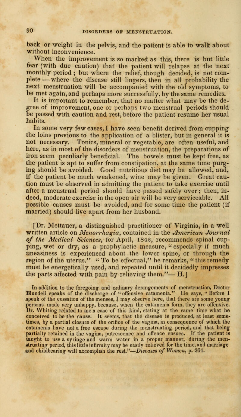 back or weight in the pelvis, and the patient is able to walk about without inconvenience. When the improvement is so marked as this, there is but little fear (with due caution) that the patient will relapse at the next monthly period ; but where the relief, though decided, is not com- plete— where the disease still lingers, then in all probability the next menstruation will be accompanied with the old symptoms, to be met again, and perhaps more successfully, by the same remedies. It is important to remember, that no matter what may be the de- gree of improvement, one or perhaps two menstrual periods should be passed with caution and rest, before the patient resume her usual habits. In some very few cases, I have seen benefit derived from cupping the loins previous to the application of a blister, but in general it is not necessary. Tonics, mineral or vegetable, are often useful, and here, as in most of the disorders of menstruation, the preparations of iron seem peculiarly beneficial. The bowels must be kept free, as the patient is apt to suffer from constipation, at the same time purg- ing should be avoided. Good nutritious diet may be allowed, and, if the patient be much weakened, wine may be given. Great cau- tion must be observed in admitting the patient to take exercise until after a menstrual period should have passed safely over; then, in- deed, moderate exercise in the open air will be very serviceable. All possible causes must be avoided, and for some time the patient (if married) should live apart from her husband. [Dr. Mettauer, a distinguished practitioner of Virginia, in a well written article on Menorrhagia, contained in the American Journal of the Medical Sciences, for April, 1842, recommends spinal cup- ping, wet or dry, as a prophylactic measure,  especially if much uneasiness is experienced about the lower spine, or through the region of the uterus.  To be effectual, he remarks,  this remedy must be energetically used, and repeated until it decidedly impresses the parts affected with pain by relieving them.— H.] In addition to the foregoing and ordinary derangements of menstruation, Doctor Blundell speaks of the discharge of offensive catamenia. He says, Before I speak of the cessation of the menses, I may observe here, that there are some young persons made very unhappy, because, when the catamenia form, they are offensive. Dr. Whiting related to me a case of this kind, stating at the same time what he conceived to be the cause. It seems, that the disease is produced, at least some- times, by a partial closure of the orifice of the vagina, in consequence of which the catamenia have not a free escape during the menstruating period, and that being partially retained in the vagina, putrescence and offence ensues. If the patient is taught to use a syringe and warm water in a proper manner, during the men- struating period, this little infirmity may be easily relieved for the time, and marriage And childbearing will accomplish the rest.—Diseases of Women, p. 264.