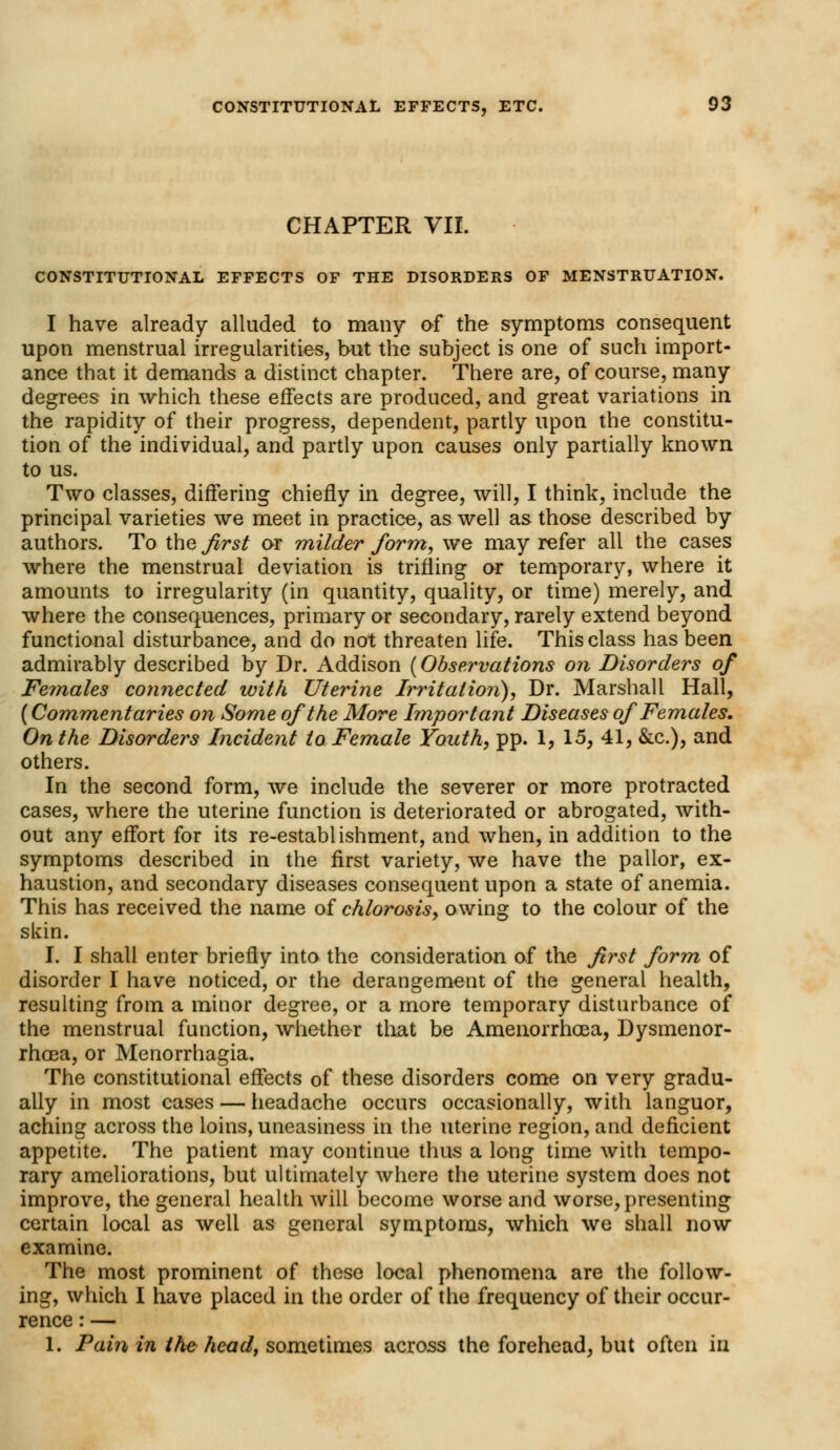 CHAPTER VII. CONSTITUTIONAL EFFECTS OF THE DISORDERS OF MENSTRUATION. I have already alluded to many of the symptoms consequent upon menstrual irregularities, but the subject is one of such import- ance that it demands a distinct chapter. There are, of course, many degrees in which these effects are produced, and great variations in the rapidity of their progress, dependent, partly upon the constitu- tion of the individual, and partly upon causes only partially known to us. Two classes, differing chiefly in degree, will, I think, include the principal varieties we meet in practice, as well as those described by authors. To the first or milder form, we may refer all the cases where the menstrual deviation is trifling or temporary, where it amounts to irregularity (in quantity, quality, or time) merely, and where the consequences, primary or secondary, rarely extend beyond functional disturbance, and do not threaten life. This class has been admirably described by Dr. Addison (Observations on Disorders of Feinales connected with Uterine Irritation), Dr. Marshall Hall, (Commentaries on Some of the More Important Diseases of Females. On the Disorders Incident to Female Youth, pp. 1, 15, 41, &c), and others. In the second form, we include the severer or more protracted cases, where the uterine function is deteriorated or abrogated, with- out any effort for its re-establishment, and when, in addition to the symptoms described in the first variety, we have the pallor, ex- haustion, and secondary diseases consequent upon a state of anemia. This has received the name of chlorosis, owing to the colour of the skin. I. I shall enter briefly into the consideration of the first form of disorder I have noticed, or the derangement of the general health, resulting from a minor degree, or a more temporary disturbance of the menstrual function, whether that be Amenorrhoea, Dysmenor- rhea, or Menorrhagia. The constitutional effects of these disorders come on very gradu- ally in most cases — headache occurs occasionally, with languor, aching across the loins, uneasiness in the uterine region, and deficient appetite. The patient may continue thus a long time with tempo- rary ameliorations, but ultimately where the uterine system does not improve, the general health will become worse and worse, presenting certain local as well as general symptoms, which we shall now examine. The most prominent of these local phenomena are the follow- ing, which I have placed in the order of the frequency of their occur- rence : — 1. Pain in the head, sometimes across the forehead, but often in