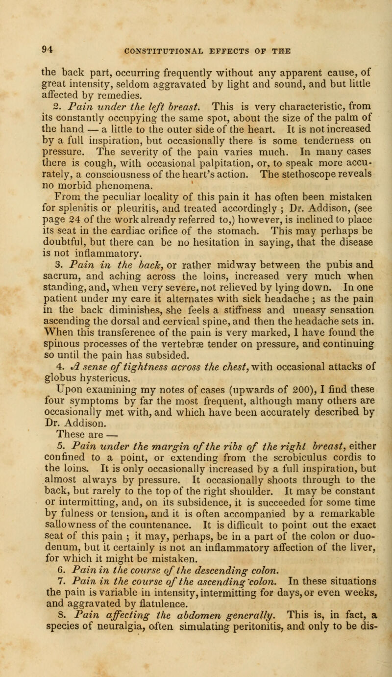 the back part, occurring frequently without any apparent cause, of great intensity, seldom aggravated by light and sound, and but little affected by remedies. 2. Pain wider the left breast. This is very characteristic, from its constantly occupying the same spot, about the size of the palm of the hand — a little to the outer side of the heart. It is not increased by a full inspiration, but occasionally there is some tenderness on pressure. The severity of the pain varies much. In many cases there is cough, with occasional palpitation, or, to speak more accu- rately, a consciousness of the heart's action. The stethoscope reveals no morbid phenomena. From the peculiar locality of this pain it has often been mistaken for splenitis or pleuritis, and treated accordingly ; Dr. Addison, (see page 24 of the work already referred to,) however, is inclined to place its seat in the cardiac orifice of the stomach. This may perhaps be doubtful, but there can be no hesitation in saying, that the disease is not inflammatory. 3. Pain in the back, or rather midway between the pubis and sacrum, and aching across the loins, increased very much when standing, and, when very severe, not relieved by lying down. In one patient under my care it alternates with sick headache ; as the pain in the back diminishes, she feels a stiffness and uneasy sensation ascending the dorsal and cervical spine, and then the headache sets in. When this transference of the pain is very marked, 1 have found the spinous processes of the vertebras tender on pressure, and continuing so until the pain has subsided. 4. A sense of tightness across the chest, with occasional attacks of globus hystericus. Upon examining my notes of cases (upwards of 200), I find these four symptoms by far the most frequent, although many others are occasionally met with, and which have been accurately described by Dr. Addison. These are — 5. Pain under the margin of the ribs of the right breast, either confined to a point, or extending from the scrobiculus cordis to the loins. It is only occasionally increased by a full inspiration, but almost always by pressure. It occasionally shoots through to the back, but rarely to the top of the right shoulder. It may be constant or intermitting, and, on its subsidence, it is succeeded for some time by fulness or tension, and it is often accompanied by a remarkable sallowness of the countenance. It is difficult to point out the exact seat of this pain ; it may, perhaps, be in a part of the colon or duo- denum, but it certainly is not an inflammatory affection of the liver, for which it might be mistaken. 6. Pain in the course of the descending colon. 7. Pain in the course of the ascending'colon. In these situations the pain is variable in intensity, intermitting for days, or even weeks, and aggravated by flatulence. S. Pain affecting the abdomen generally. This is, in fact, a species of neuralgia, often simulating peritonitis, and only to be dis-