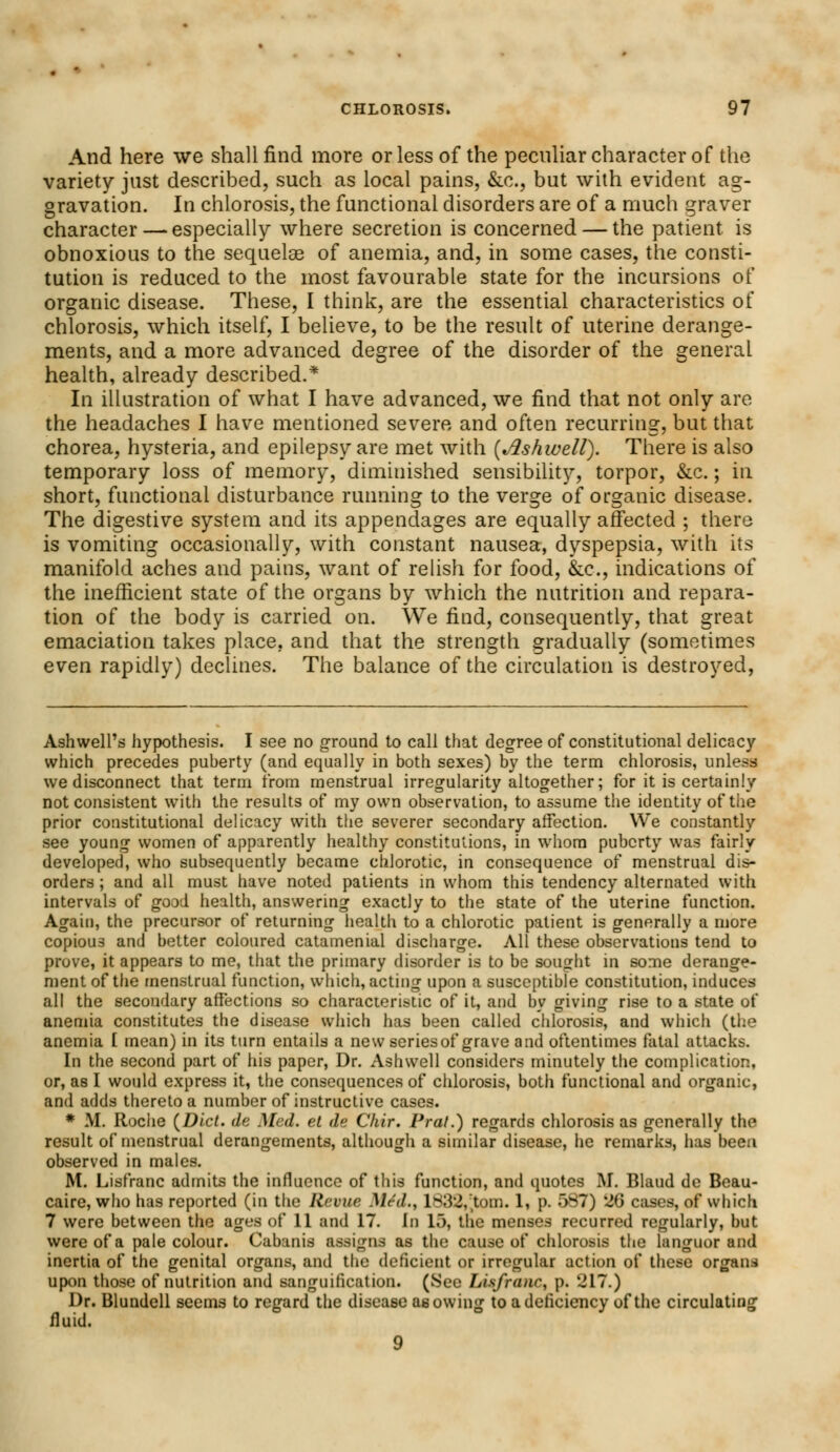 And here we shall find more or less of the peculiar character of the variety just described, such as local pains, &c, but with evident ag- gravation. In chlorosis, the functional disorders are of a much graver character — especially where secretion is concerned — the patient is obnoxious to the sequelae of anemia, and, in some cases, the consti- tution is reduced to the most favourable state for the incursions of organic disease. These, I think, are the essential characteristics of chlorosis, which itself, I believe, to be the result of uterine derange- ments, and a more advanced degree of the disorder of the general health, already described.* In illustration of what I have advanced, we find that not only are the headaches I have mentioned severe and often recurring, but that chorea, hysteria, and epilepsy are met with {Ashwell). There is also temporary loss of memory, diminished sensibility, torpor, &c.; in short, functional disturbance running to the verge of organic disease. The digestive system and its appendages are equally affected ; there is vomiting occasionally, with constant nausea, dyspepsia, with its manifold aches and pains, want of relish for food, &c, indications of the inefficient state of the organs by which the nutrition and repara- tion of the body is carried on. We find, consequently, that great emaciation takes place, and that the strength gradually (sometimes even rapidly) declines. The balance of the circulation is destroyed, Ashwell's hypothesis. I see no ground to call that degree of constitutional delicacy which precedes puherty (and equally in both sexes) by the term chlorosis, unless we disconnect that term from menstrual irregularity altogether; for it is certainly not consistent with the results of my own observation, to assume the identity of the prior constitutional delicacy with the severer secondary affection. We constantly see young women of apparently healthy constitutions, in whom puberty was fairly developed, who subsequently became chlorotic, in consequence of menstrual dis- orders ; and all must have noted patients in whom this tendency alternated with intervals of good health, answering exactly to the state of the uterine function. Again, the precursor of returning health to a chlorotic patient is generally a more copious and better coloured catamenial discharge. All these observations tend to prove, it appears to me, that the primary disorder is to be sought in some derange- ment of the menstrual function, which, acting upon a susceptible constitution, induces all the secondary affections so characteristic of it, and by giving rise to a state of anemia constitutes the disease which has been called chlorosis, and which (the anemia [ mean) in its turn entails a new series of grave and oftentimes fatal attacks. In the second part of his paper, Dr. Ashwell considers minutely the complication, or, as I would express it, the consequences of chlorosis, both functional and organic, and adds thereto a number of instructive cases. * M. Roche {Did. de Med. el de Chir. Prat.) regards chlorosis as generally the result of menstrual derangements, although a similar disease, he remarks, has been observed in males. M. Lisfranc admits the influence of this function, and quotes M. Blaud de Beau- caire, who has reported (in the Revue Med., 1832,tom. 1, p. 587) 26 cases, of which 7 were between the ages of 11 and 17. In 15, the menses recurred regularly, but were of a pale colour. Cabanis assigns as the cause of chlorosis the languor and inertia of the genital organs, and the deficient or irregular action of these organs upon those of nutrition and sanguification. (See Lisfranc, p. 217.) Dr. Blundell seems to regard the disease as owing to a deficiency of the circulating fluid. 9