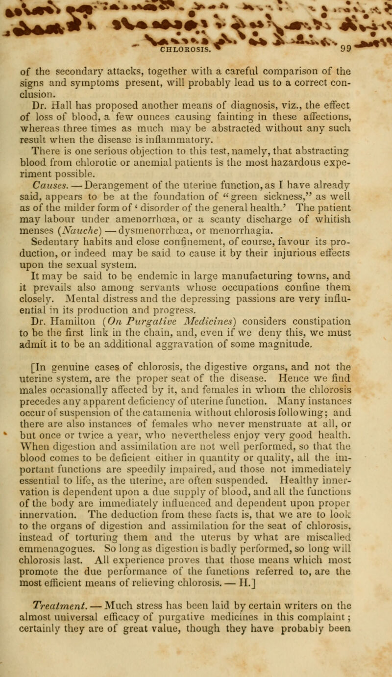 of the secondary attacks, together with a careful comparison of the signs and symptoms present, will probably lead us to a correct con- clusion. Dr. Hall has proposed another means of diagnosis, viz., the effect of loss of blood, a few ounces causing fainting in these affections, whereas three times as much may be abstracted without any such result when the disease is inflammatory. There is one serious objection to this test, namely, that abstracting blood from chlorotic or anemial patients is the most hazardous expe- riment possible. Causes.—Derangement of the uterine function, as I have already said, appears to be at the foundation of  green sickness, as well as of the milder form of < disorder of the general health/ The patient may labour under amenorrhoea, or a scanty discharge of whitish menses (Naache) —dysmenorrhea, or menorrhagia. Sedentary habits and close confinement, of course, favour its pro- duction, or indeed may be said to cause it by their injurious effects upon the sexual system. It may be said to be endemic in large manufacturing towns, and it prevails also among servants whose occupations confine them closely. Mental distress and the depressing passions are very influ- ential in its production and progress. Dr. Hamilton (On Purgative Medicines) considers constipation to be the first link in the chain, and, even if we deny this, we must admit it to be an additional aggravation of some magnitude. [In genuine cases of chlorosis, the digestive organs, and not the uterine system, are the proper seat of the disease. Hence we find males occasionally affected by it, and females in whom the chlorosis precedes any apparent deficiency of uterine function. Many instances occur of suspension of the catamenia without chlorosis following; and there are also instances of females who never menstruate at all, or but once or twice a year, who nevertheless enjoy very good health. When digestion and assimilation are not well performed, so that the blood comes to be deficient either in quantity or quality, all the im- portant functions are speedily impaired, and those not immediately essential to life, as the uterine, are often suspended. Healthy inner- vation is dependent upon a due supply of blood, and all the functions of the body are immediately influenced and dependent upon proper innervation. The deduction from these facts is, that we are to look to the organs of digestion and assimilation for the seat of chlorosis, instead of torturing them and the uterus by what are miscalled emmenagogues. So long as digestion is badly performed, so long will chlorosis last. All experience proves that those means which most promote the due performance of the functions referred to, are the most efficient means of relieving chlorosis. — II.] Treatment. — Much stress has been laid by certain writers on the almost universal efficacy of purgative medicines in this complaint; certainly they are of great value, though they have probably been