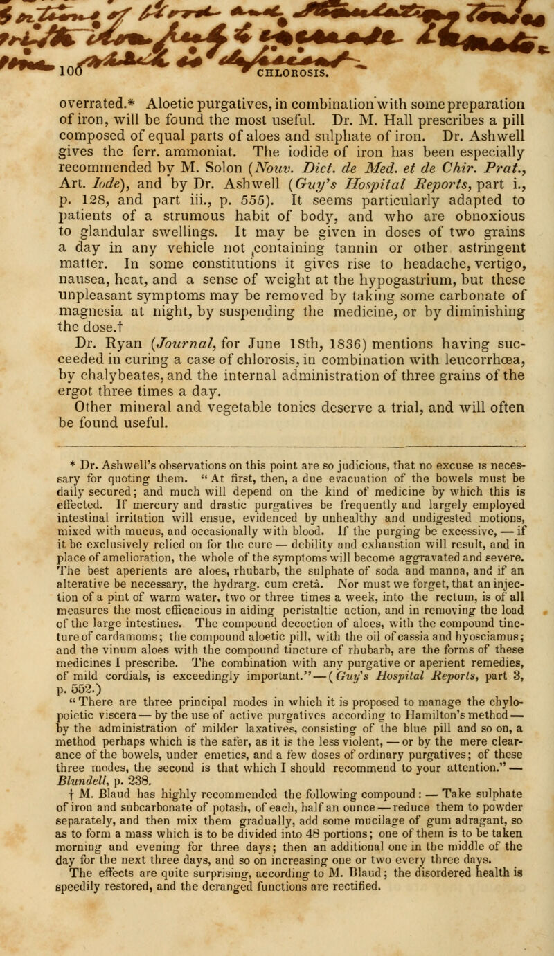 fc 100 T CHLOROSIS. overrated.* Aloetic purgatives, in combination with some preparation of iron, will be found the most useful. Dr. M. Hall prescribes a pill composed of equal parts of aloes and sulphate of iron. Dr. Ashwell gives the ferr. ammoniat. The iodide of iron has been especially recommended by M. Solon {Nouv. Diet, de Med. et de Chir. Prat., Art. lode), and by Dr. Ashwell {Guy's Hospital Reports, part L, p. 128, and part iii., p. 555). It seems particularly adapted to patients of a strumous habit of body, and who are obnoxious to glandular swellings. It may be given in doses of two grains a day in any vehicle not containing tannin or other astringent matter. In some constitutions it gives rise to headache, vertigo, nausea, heat, and a sense of weight at the hypogastrium, but these unpleasant symptoms may be removed by taking some carbonate of magnesia at night, by suspending the medicine, or by diminishing the dose.t Dr. Ryan (Journal, for June ISth, 1836) mentions having suc- ceeded in curing a case of chlorosis, in combination with leucorrhoea, by chalybeates, and the internal administration of three grains of the ergot three times a day. Other mineral and vegetable tonics deserve a trial, and will often be found useful. * Dr. Ash well's observations on this point are so judicious, that no excuse is neces- sary for quoting them.  At first, then, a due evacuation of the bowels must be daily secured; and much will depend on the kind of medicine by which this is effected. If mercury and drastic purgatives be frequently and largely employed intestinal irritation will ensue, evidenced by unhealthy and undigested motions, mixed with mucus, and occasionally with blood. If the purging be excessive, — if it be exclusively relied on for the cure— debility and exhaustion will result, and in place of amelioration, the whole of the symptoms will become aggravated and severe. The best aperients are aloes, rhubarb, the sulphate of soda and manna, and if an alterative be necessary, the hydrarg. cum creta. Nor must we forget, that an injec- tion of a pint of warm water, two or three times a week, into the rectum, is of all measures the most efficacious in aiding peristaltic action, and in removing the load cf the large intestines. The compound decoction of aloes, with the compound tinc- ture of cardamoms; the compound aloetic pill, with the oil of cassia and hyosciamus; and the vinum aloes with the compound tincture of rhubarb, are the forms of these medicines I prescribe. The combination with any purgative or aperient remedies, of mild cordials, is exceedingly important. — (Guy's Hospital Reports, part 3, p. 552.) There are three principal modes in which it is proposed to manage the chylo- poietic viscera—by the use of active purgatives according to Hamilton's method — by the administration of milder laxatives, consisting of the blue pill and so on, a method perhaps which is the safer, as it is the less violent, —or by the mere clear- ance of the bowels, under emetics, and a few doses of ordinary purgatives; of these three modes, the second is that which I should recommend to your attention. — Blundell, p. 238. f M. Blaud has highly recommended the following compound: — Take sulphate of iron and subcarbonate of potash, of each, half an ounce — reduce them to powder separately, and then mix them gradually, add some mucilage of gum adragant, so as to form a mass which is to be divided into 48 portions; one of them is to be taken morning and evening for three days; then an additional one in the middle of the day for the next three days, and so on increasing one or two every three days. The effeets are quite surprising, according to M. Blaud; the disordered health is speedily restored, and the deranged functions are rectified.