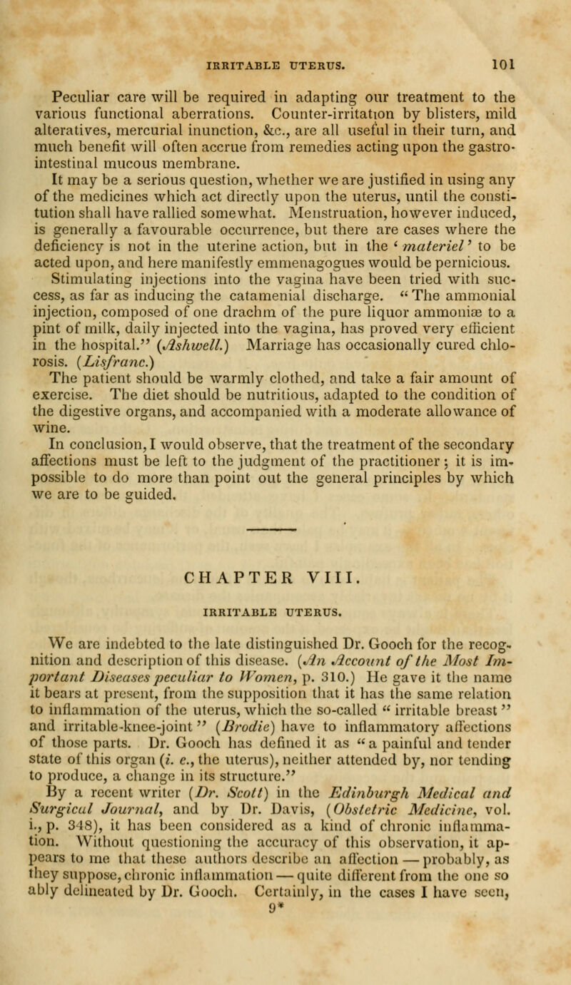 Peculiar care will be required in adapting our treatment to the various functional aberrations. Counter-irritation by blisters, mild alteratives, mercurial inunction, &c, are all useful in their turn, and much benefit will often accrue from remedies acting upon the gastro- intestinal mucous membrane. It may be a serious question, whether we are justified in using any of the medicines which act directly upon the uterus, until the consti- tution shall have rallied somewhat. Menstruation, however induced, is generally a favourable occurrence, but there are cases where the deficiency is not in the uterine action, but in the ' materiel' to be acted upon, and here manifestly emmenagogues would be pernicious. Stimulating injections into the vagina have been tried with suc- cess, as far as inducing the catamenial discharge. « The ammonial injection, composed of one drachm of the pure liquor ammonise to a pint of milk, daily injected into the vagina, has proved very efficient in the hospital. (Ashwell.) Marriage has occasionally cured chlo- rosis. {Lisfrci7ic.) The patient should be warmly clothed, and take a fair amount of exercise. The diet should be nutritious, adapted to the condition of the digestive organs, and accompanied with a moderate allowance of wine. In conclusion, I would observe, that the treatment of the secondary affections must be left to the judgment of the practitioner; it is im- possible to do more than point out the general principles by which we are to be guided. CHAPTER VIII. IRRITABLE UTERUS. We are indebted to the late distinguished Dr. Gooch for the recog- nition and description of this disease. (Jin Accoinit of the Most Im- portant Diseases peculiar to Women, p. 310.) He gave it the name it bears at present, from the supposition that it has the same relation to inflammation of the uterus, which the so-called  irritable breast  and irritable-knee-joint (Brodie) have to inflammatory affections of those parts. Dr. Gooch has defined it as  a painful and tender state of this organ (i. e., the uterus), neither attended by, nor tending to produce, a change in its structure. By a recent writer (Dr. Scott) in the Edinburgh Medical and Surgical Journal, and by Dr. Davis, (Obstetric Medicine, vol. i., p. 348), it has been considered as a kind of chronic inflamma- tion. Without questioning the accuracy of this observation, it ap- pears to me that these authors describe; an affection — probably, as they suppose, chronic inflammation — quite different from the one so ably delineated by Dr. Gooch. Certainly, in the cases I have seen, 9*