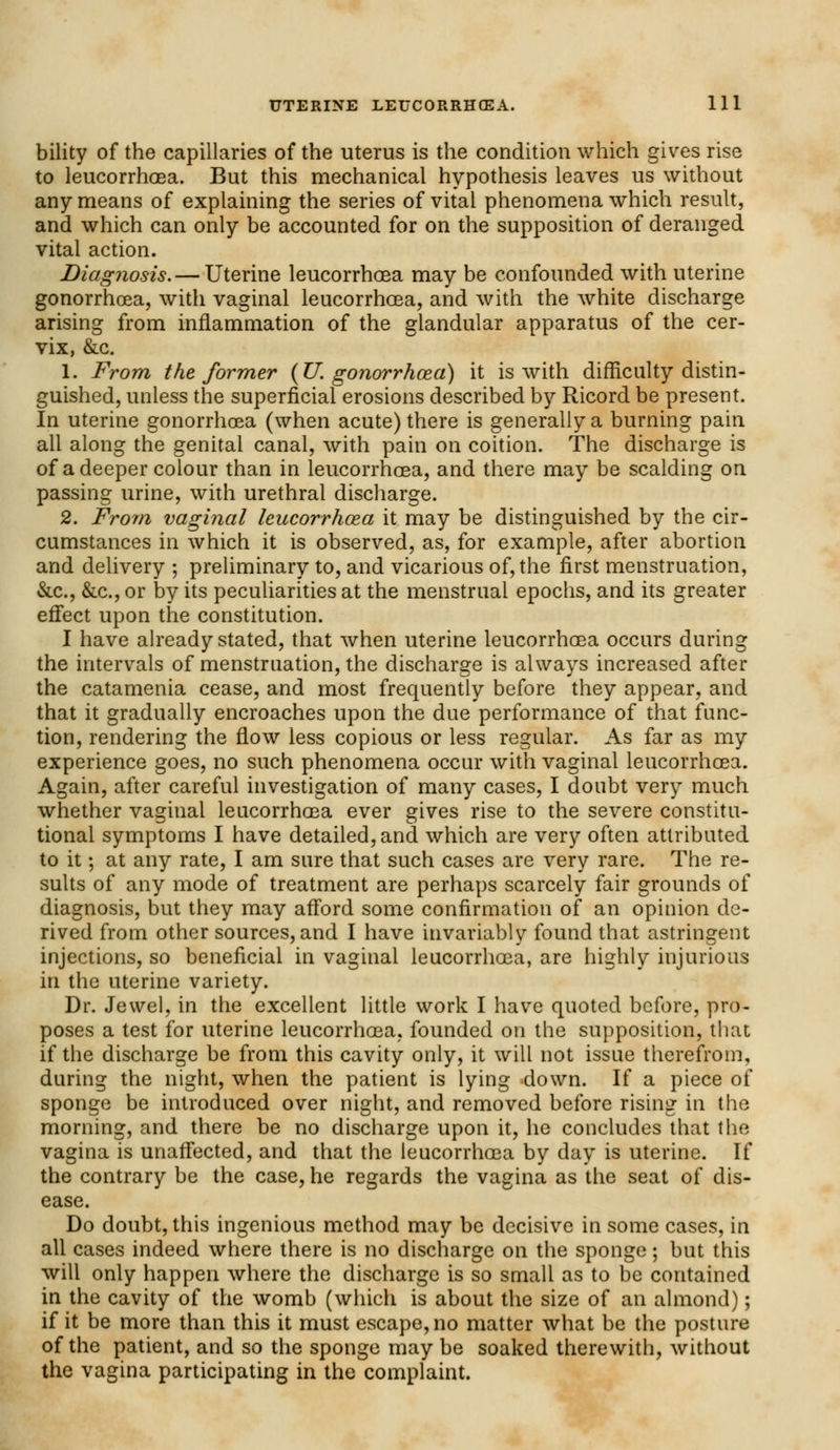 bility of the capillaries of the uterus is the condition which gives rise to leucorrhoea. But this mechanical hypothesis leaves us without any means of explaining the series of vital phenomena which result, and which can only be accounted for on the supposition of deranged vital action. Diagnosis.— Uterine leucorrhoea may be confounded with uterine gonorrhoea, with vaginal leucorrhoea, and with the white discharge arising from inflammation of the glandular apparatus of the cer- vix, &c. 1. From the former {U. gonorrhoea) it is with difficulty distin- guished, unless the superficial erosions described by Ricord be present. In uterine gonorrhoea (when acute) there is generally a burning pain all along the genital canal, with pain on coition. The discharge is of a deeper colour than in leucorrhoea, and there may be scalding on passing urine, with urethral discharge. 2. From vaginal leucorrhoea it may be distinguished by the cir- cumstances in which it is observed, as, for example, after abortion and delivery ; preliminary to, and vicarious of, the first menstruation, &c, &c., or by its peculiarities at the menstrual epochs, and its greater effect upon the constitution. I have already stated, that when uterine leucorrhoea occurs during the intervals of menstruation, the discharge is always increased after the catamenia cease, and most frequently before they appear, and that it gradually encroaches upon the due performance of that func- tion, rendering the flow less copious or less regular. As far as my experience goes, no such phenomena occur with vaginal leucorrhoea. Again, after careful investigation of many cases, I doubt very much whether vaginal leucorrhoea ever gives rise to the severe constitu- tional symptoms I have detailed, and which are very often attributed to it; at any rate, I am sure that such cases are very rare. The re- sults of any mode of treatment are perhaps scarcely fair grounds of diagnosis, but they may afford some confirmation of an opinion de- rived from other sources, and I have invariably found that astringent injections, so beneficial in vaginal leucorrhoea, are highly injurious in the uterine variety. Dr. Jewel, in the excellent little work I have quoted before, pro- poses a test for uterine leucorrhoea, founded on the supposition, that if the discharge be from this cavity only, it will not issue therefrom, during the night, when the patient is lying down. If a piece of sponge be introduced over night, and removed before rising in the morning, and there be no discharge upon it, he concludes that the vagina is unaffected, and that the leucorrhoea by day is uterine. If the contrary be the case, he regards the vagina as the seat of dis- ease. Do doubt, this ingenious method may be decisive in some cases, in all cases indeed where there is no discharge on the sponge; but this will only happen where the discharge is so small as to be contained in the cavity of the womb (which is about the size of an almond); if it be more than this it must escape, no matter what be the posture of the patient, and so the sponge may be soaked therewith, without the vagina participating in the complaint.