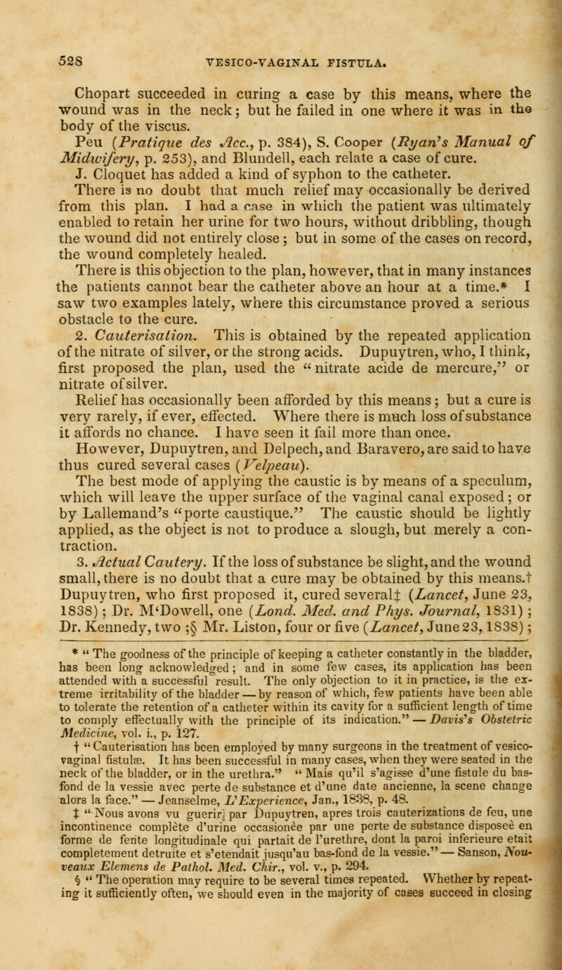 Chopart succeeded in curing a case by this means, where the wound was in the neck; but he failed in one where it was in the body of the viscus. Peu (Pratique des Ace, p. 384), S. Cooper (Ryan's Manual of Midwifery, p. 253), and Blundell, each relate a case of cure. J. Cloquet has added a kind of syphon to the catheter. There is no doubt that much relief may occasionally be derived from this plan. I had a case in which the patient was ultimately enabled to retain her urine for two hours, without dribbling, though the wound did not entirely close ; but in some of the cases on record, the wound completely healed. There is this objection to the plan, however, that in many instances the patients cannot bear the catheter above an hour at a time.* I saw two examples lately, where this circumstance proved a serious obstacle to the cure. 2. Cauterisation. This is obtained by the repeated application of the nitrate of silver, or the strong acids. Dupuytren, who, I think, first proposed the plan, used the  nitrate acide de mercure, or nitrate of silver. Relief has occasionally been afforded by this means ; but a cure is very rarely, if ever, effected. Where there is much loss of substance it affords no chance. I have seen it fail more than once. However, Dupuytren, and Delpech, and Baravero, are said to have thus cured several cases ( Velpeau). The best mode of applying the caustic is by means of a speculum, which will leave the upper surface of the vaginal canal exposed; or by Lallemand's porte caustique. The caustic should be lightly applied, as the object is not to produce a slough, but merely a con- traction. 3. Actual Cautery. If the loss of substance be slight, and the wound small, there is no doubt that a cure may be obtained by this means.f Dupuytren, who first proposed it, cured several:}: (Lancet, June 23, 1838); Dr. M'Dowell, one (Lond. Med. and Phys. Journal, 1S31) ; Dr. Kennedy, two ;§ Mr. Liston, four or five (Lancet, June 23,1S3S); *  The goodness of the principle of keeping a catheter constantly in the bladder, has been long acknowledged ; and in some few cases, its application has been attended with a successful°result. The only objection to it in practice, is the ex- treme irritability of the bladder — by reason of which, few patients have been able to tolerate the retention of a catheter within its cavity for a sufficient length of time to comply effectually with the principle of its indication. — Davis's Obstetric Medicine, vol. i., p. 127. f Cauterisation has been employed by many surgeons in the treatment of vesico- vaginal fistulse. It has been successful in many cases, when they were seated in the neck of the bladder, or in the urethra.  Mais qu'il s'agisse d'une fistule du bas- fond de la vessie avec perte de substance et d'une date ancienne, la scene change alors la face. — Jeanselme, IS Experience, Jan., 1838, p. 48. X Nous avons vu guerir; par Dupuytren, apres trois cauterizations de feu, une incontinence complete d'urine occasionee par une perte de substance disposee en forme de ferite longitudinale qui partait de l'urethre, dont la paroi inferieure etait completement detruite et s'etendait jusqu'au bas-fond de la vessie. — Sanson, Nou- veaux Elemens de Pathol. Med. Chir., vol. v., p. 294. §  The operation may require to be several times repeated. Whether by repeat- ing it sufficiently often, we should even in the majority of cases succeed in closing