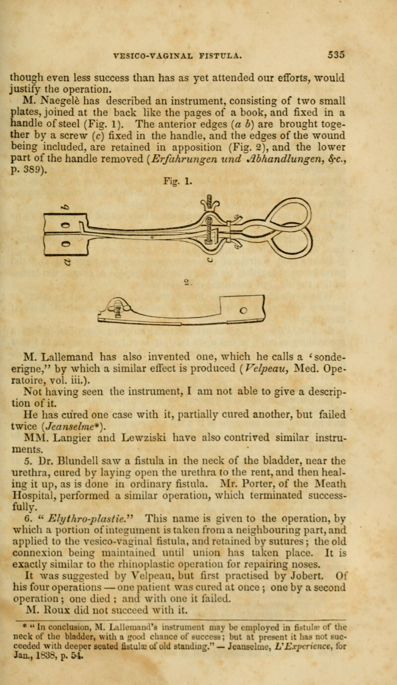 though even less success than has as yet attended our efforts, would justify the operation. M. Naegele has described an instrument, consisting of two small plates, joined at the back like the pages of a book, and fixed in a handle of steel (Fig. 1). The anterior edges (a b) are brought toge- ther by a screw (c) fixed in the handle, and the edges of the wound being included, are retained in apposition (Fig. 2), and the lower part of the handle removed (Erfahrungen und Mhandlungen, fyc, p. 3S9). 1. Fig. M. Lallemand has also invented one, which he calls a <sonde- erigne, by which a similar effect is produced (Velpeau, Med. Ope- ratoire, vol. iii.). Not having seen the instrument, I am not able to give a descrip- tion of it. He has cured one case with it, partially cured another, but failed twice (Jeanselmc*). MM. Langier and Lewziski have also contrived similar instru- ments. 5. Dr. Blundell saw a fistula in the neck of the bladder, near the urethra, cured by laying open the urethra to the rent, and then heal- ing it up, as is done in ordinary fistula. Mr. Porter, of the Meath Hospital, performed a similar operation, which terminated success- fully. 6. u Ely thro-plastic. This name is given to the operation, by which a portion of integument is taken from a neighbouring part, and applied to the vesicovaginal fistula, and retained by sutures ; the old connexion being maintained until union has taken place. It is exactly similar to the rhinoplastic operation for repairing noses. It was suggested by Velpeau, but first practised by Jobert. 11 his four operations — one patient was cured at once ; one by a second operation; one died : and with one it failed. M. Roux did not succeed with it. * uIn conclusion, M. Lallemand*a instrument may be employed in Bstulc of the neck o( the bladder, with a good chance of raocess; but at present it has Dot suc- ceeded with deeper seated fistula: of old standing.'1 — Iranwillim. L%£xp<.runct, for Jan., i838| p. 54.