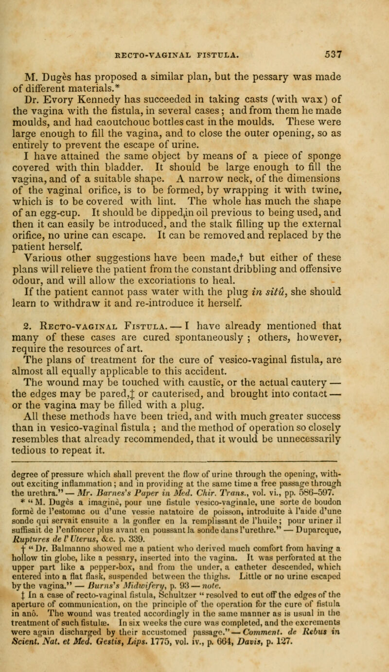 M. Duges has proposed a similar plan, but the pessary was made of different materials.* Dr. Evory Kennedy has succeeded in taking casts (with wax) of the vagina with the fistula, in several cases; and from them he made moulds, and had caoutchouc bottles cast in the moulds. These were large enough to fill the vagina, and to close the outer opening, so as entirely to prevent the escape of urine. I have attained the same object by means of a piece of sponge covered with thin bladder. It should be large enough to fill the vagina, and of a suitable shape. A narrow neck, of the dimensions of the vaginal orifice, is to be formed, by wrapping it with twine, which is to be covered with lint. The whole has much the shape of an egg-cup. It should be dipped,in oil previous to being used, and then it can easily be introduced, and the stalk filling up the external orifice, no urine can escape. It can be removed and replaced by the patient herself. Various other suggestions have been made,t but either of these plans will relieve the patient from the constant dribbling and offensive odour, and will allow the excoriations to heal. If the patient cannot pass water with the plug in situ, she should learn to withdraw it and re-introduce it herself. 2. Recto-vaginal Fistula. — I have already mentioned that many of these cases are cured spontaneously ; others, however, require the resources of art. The plans of treatment for the cure of vesico-vaginal fistula, are almost all equally applicable to this accident. The wound may be touched with caustic, or the actual cautery — the edges may be pared,J or cauterised, and brought into contact — or the vagina may be filled with a plug. All these methods have been tried, and with much greater success than in vesico-vaginal fistula ; and the method of operation so closely resembles that already recommended, that it would be unnecessarily tedious to repeat it. degree of pressure which shall prevent the flow of urine through the opening, with- out exciting inflammation ; and in providing at the same time a free passage through the urethra. — Mr. Barnes's Paper in Med. Chir. Trans., vol. vi., pp. 586-597. *  M. Duges a imagine, pour une fistule vesico-vaginale, une sorte de boudon forme de l'estomac ou d'une vessie natatoire de poisson, introduite a l'aide d'une sonde qui servait ensuite a la gonfler en la remplissant de l'huile; pour uriner il sufrlsait de l'enfoncer plus avant en poussantla sonde dans 1'urethre. — Duparcque, Ruptures de V Uterus, &c. p. J339. ■\  Dr. Balmanno showed me a patient who derived much comfort from having a hollow tin globe, like a pessary, inserted into the vagina. It was perforated at the upper part like a pepper-box, and from the under, a catheter descended, which entered into a flat flask, suspended between the thighs. Little or no urine escaped by the vagina. — Jiurns\s Midwifery, p. 93 — note. I In a case of recto-vaginal fistula, Schultzer resolved to cut off the edges of the aperture of communication, on the principle of the operation for the cure of fistula in ano. The wound was treated accordingly in the nine manner as is usual in the treatment of such fistulce. In six weeks the cure was completed, and the excrements were again discharged by their accustomed passage. — Comment, de Rebus in Scient. Nat. et Med. Gestis, Lips. 1775, vol. iv., p. GG4, Davis, p. 127.