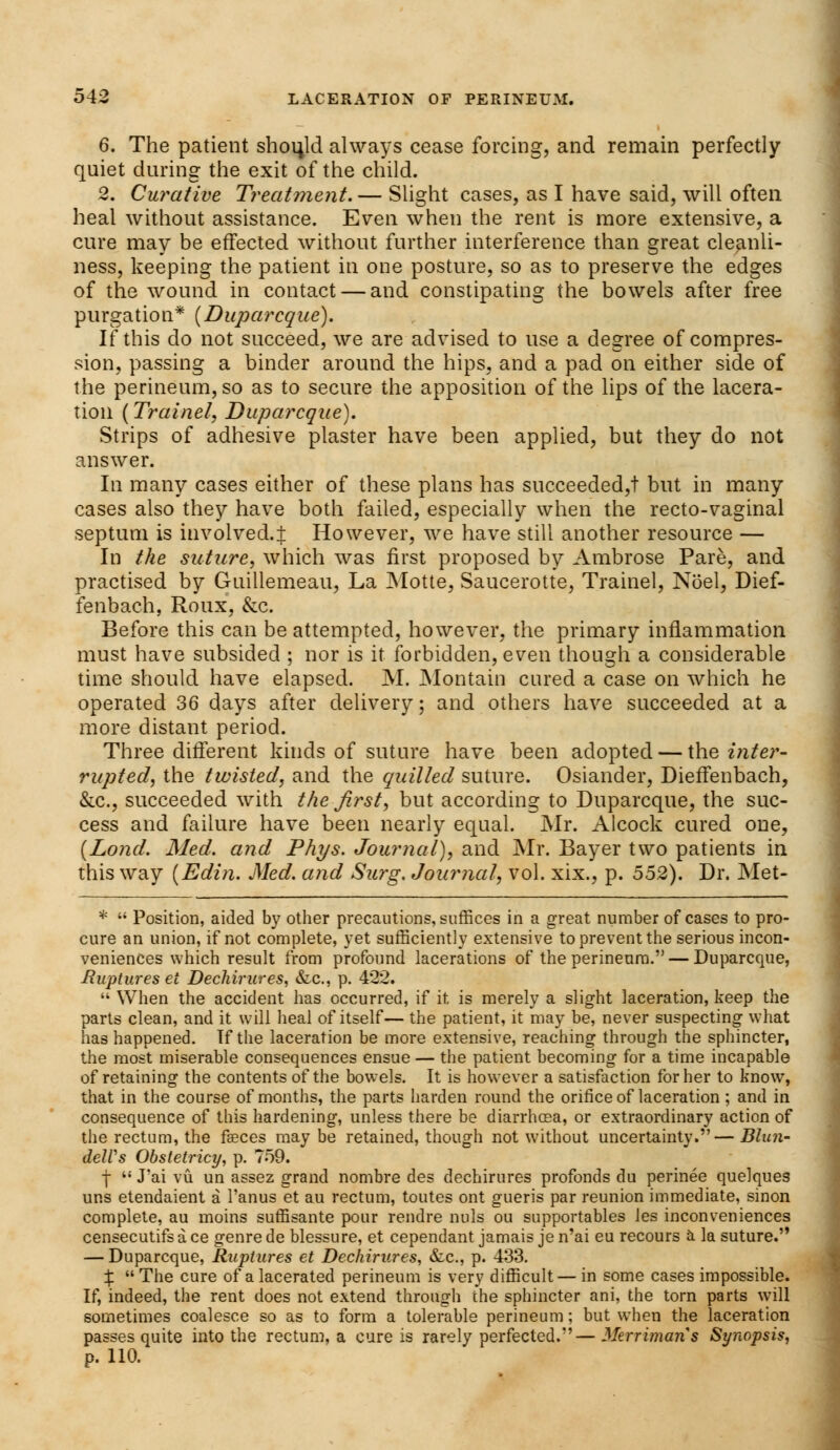 6. The patient should always cease forcing, and remain perfectly quiet during the exit of the child. 2. Curative Treatment. — Slight cases, as I have said, will often heal without assistance. Even when the rent is more extensive, a cure may be effected without further interference than great cleanli- ness, keeping the patient in one posture, so as to preserve the edges of the wound in contact — and constipating the bowels after free purgation* (Duparcque). If this do not succeed, we are advised to use a degree of compres- sion, passing a binder around the hips, and a pad on either side of the perineum, so as to secure the apposition of the lips of the lacera- tion (Trainel, Duparcque). Strips of adhesive plaster have been applied, but they do not answer. In many cases either of these plans has succeeded,! but in many cases also they have both failed, especially when the recto-vaginal septum is involved.! However, we have still another resource — In the suture, which was first proposed by Ambrose Pare, and practised by Guillemeau, La Motte, Saucerotte, Trainel, Noel, Dief- fenbach, Roux, &c. Before this can be attempted, however, the primary inflammation must have subsided ; nor is it forbidden, even though a considerable time should have elapsed. M. Montain cured a case on which he operated 36 days after delivery; and others have succeeded at a more distant period. Three different kinds of suture have been adopted — the inter- rupted, the twisted, and the quilled suture. Osiander, Dieffenbach, &c, succeeded with the first, but according to Duparcque, the suc- cess and failure have been nearly equal. Mr. Alcock cured one, (Lond. Med. and Phys. Journal), and Mr. Bayer two patients in this way (Edi?i. Med. and Surg. Journal, vol. xix., p. 552). Dr. Met- *  Position, aided by other precautions, suffices in a great number of cases to pro- cure an union, if not complete, yet sufficiently extensive to prevent the serious incon- veniences which result from profound lacerations of the perineum. — Duparcque, Ruptures et Dechirures, &c, p. 422.  When the accident has occurred, if it is merely a slight laceration, keep the parts clean, and it will heal of itself— the patient, it may be, never suspecting what has happened. Tf the laceration be more extensive, reaching through the sphincter, the most miserable consequences ensue — the patient becoming for a time incapable of retaining the contents of the bowels. It is however a satisfaction for her to know, that in the course of months, the parts harden round the orifice of laceration ; and in consequence of this hardening, unless there be diarrhoea, or extraordinary action of the rectum, the faeces maybe retained, though not without uncertainty.—Blun- delVs Obstetricy, p. 759. f  J'ai vu un assez grand nombre des dechirures profonds du perinee quelques uns etendaient a l'anus et au rectum, toutes ont gueris par reunion immediate, sinon complete, au moins suffisante pour rendre nuls ou supportables les inconveniences censecutifsa ce genre de blessure, et cependant jamais je n'ai eu recours a la suture. — Duparcque, Ruptures et Dechirures, &c, p. 433. X  The cure of a lacerated perineum is very difficult — in some cases impossible. If, indeed, the rent does not extend through the sphincter ani, the torn parts will sometimes coalesce so as to form a tolerable perineum; but when the laceration passes quite into the rectum, a cure is rarely perfected.— Merrimans Synopsis, p. 110.