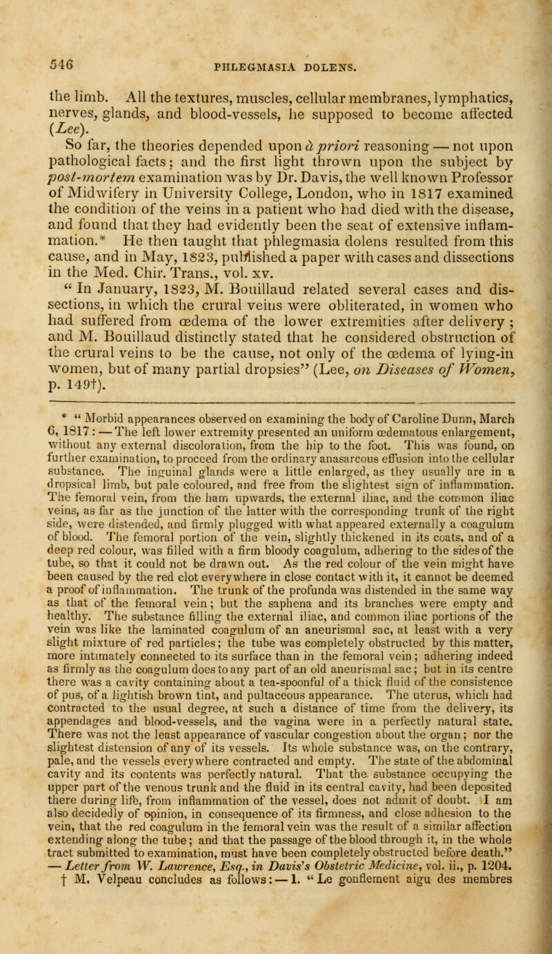 the limb. All the textures, muscles, cellular membranes, lymphatics, nerves, glands, and blood-vessels, he supposed to become affected (Lee). So far, the theories depended w^on cl priori reasoning — not upon pathological facts: and the first light thrown upon the subject by post-mortem examination was by Dr. Davis, the well known Professor of Midwifery in University College, London, who in 1817 examined the condition of the veins in a patient who had died with the disease, and found that they had evidently been the seat of extensive inflam- mation.* He then taught that phlegmasia dolens resulted from this cause, and in May, 1823, published a paper with cases and dissections in the Med. Chir. Trans., vol. xv.  In January, 1S23, M. Bouillaud related several cases and dis- sections, in which the crural veins were obliterated, in women who had suffered from oedema of the lower extremities after delivery ; and M. Bouillaud distinctly stated that he considered obstruction of the crural veins to be the cause, not only of the oedema of lying-in women, but of many partial dropsies (Lee, on Diseases of Women, p. 149t). *  Morbid appearances observed on examining the body of Caroline Dunn, March 6, 1817: —The left lower extremity presented an uniform cedematous enlargement, without any external discoloration, from the hip to the foot. This was found, on further examination, to proceed from the ordinary anasarcous effusion into the cellular substance. The inguinal glands were a little enlarged, as they usually are in a dropsical limb, but pale coloured, and free from the slightest sign of inflammation. Tiie femoral vein, from the ham upwards, the external iliac, and the common iliac veins, as far as the junction of the latter with the corresponding trunk of the right side, were distended, and firmly plugged with what appeared externally a coagulum of blood. The femoral portion of the vein, slightly thickened in its coats, and of a deep red colour, was filled with a firm bloody coagulum, adhering to the sides of the tube, so that it could not be drawn out. As the red colour of the vein might have been caused by the red clot everywhere in close contact with it, it cannot be deemed a proof of inflammation. The trunk of the profunda was distended in the same way as that of the femoral vein; but the saphena and its branches were empty and healthy. The substance filling the external iliac, and common iliac portions of the vein was like the laminated coagulum of an aneurismal sac, at least with a very slight mixture of red particles; the tube was completely obstructed by this matter, more intimately connected to its surface than in the femoral vein; adhering indeed as firmly as the coagulum does to any part of an old aneurismal sac; but in its centre there was a cavity containing about a tea-spoonful of a thick fluid of the consistence of pus, of a lightish brown tint, and pultaceous appearance. The uterus, which had contracted to the usual degree, at such a distance of time from the delivery, its appendages and blood-vessels, and the vagina were in a perfectly natural state. There was not the least appearance of vascular congestion about the organ; nor the slightest distension of any of its vessels. Its whole substance was, on the contrary, pale, and the vessels everywhere contracted and empty. The state of the abdominal cavity and its contents was perfectly natural. That the substance occupying the upper part of the venous trunk and the fluid in its central cavity, had been deposited there during life, from inflammation of the vessel, does not admit of doubt. I am also decidedly of opinion, in consequence of its firmness, and close adhesion to the vein, that the red coagulum in the femoral vein was the result of a similar affection extending along the tube; and that the passage of the blood through it, in the whole tract submitted to examination, must have been completely obstructed before death. — Letter from W. Lawrence, Esq., in Davis's Obstetric Medicine, vol. ii., p. 1204. f M. Velpeau concludes as follows: — 1.  Le gonflement aigu des merabres