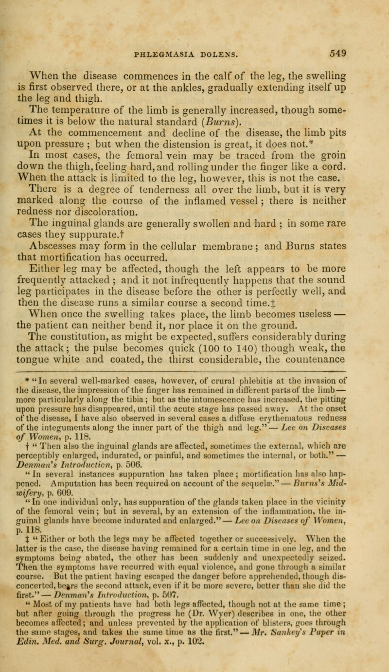 When the disease commences in the calf of the leg, the swelling is first observed there, or at the ankles, gradually extending itself up the leg and thigh. The temperature of the limb is generally increased, though some- times it is below the natural standard (Burns). At the commencement and decline of the disease, the limb pits upon pressure ; but when the distension is great, it does not.* In most cases, the femoral vein may be traced from the groin down the thigh, feeling hard, and rolling under the finger like a cord. When the attack is limited to the leg, however, this is not the case. There is a degree of tenderness all over the limb, but it is very marked along the course of the inflamed vessel; there is neither redness nor discoloration. The inguinal glands are generally swollen and hard ; in some rare cases they suppurate.! Abscesses may form in the cellular membrane ; and Burns states that mortification has occurred. Either leg may be affected, though the left appears to be more frequently attacked ; and it not infrequently happens that the sound leg participates in the disease before the other is perfectly well, and then the disease runs a similar course a second timet When once the swelling takes place, the limb becomes useless — the patient can neither bend it, nor place it on the ground. The constitution, as might be expected, suffers considerably during the attack; the pulse becomes quick (100 to 140) though weak, the tongue white and coated, the thirst considerable, the countenance + In several well-marked cases, however, of crural phlebitis at the invasion of the disease, the impression of the finger has remained in different parts of the limb — more particularly along the tibia; but as the intumescence has increased, the pitting upon pressure has disappeared, until the acute stage has passed away. At the onset of the disease, I have also observed in several cases a diffuse erythematous redness of the integuments along the inner part of the thigh and leg. — Lee on Diseases of Women, p. 118. f  Then also the inguinal glands are affected, sometimes the external, which are perceptibly enlarged, indurated, or painful, and sometimes the internal, or both.'1 — Denman's Introduction, p. 506.  In several instances suppuration has taken place; mortification has also hap- pened. Amputation has been required on account of the sequela?.— Bums'8 Mid- wifery, p. 609. In one individual only, has suppuration of the glands taken place in the vicinity of the femoral vein; but in several, by an extension of the inffunmation, the in- guinal glands have become indurated and enlarged. — Lee on ])is<ast s of Women, p. 118. X  Either or both the legs may be affected together or successively. When the latter is the case, the disease having remained for a certain tunc in one log, and the symptoms being abated, the other has been suddenly and unexpectedly seized. Then the symptoms have recurred with equal violence, and gone through a similar course. But the patient having escaped the danger before apprehended, though dis- concerted, bc^rs the second attack, even if it be more severe, better than she did the first.—Denman't Introduction, p. f)07.  Most of my patients have had both legs affected, though not at the same time; but after going through the progress he; (Dr. Wyer) describes in one, the other becomes affected; and unless prevented by the application of blisters, gees through the same stages, and takes the same time as the first. — Mr. Sofl&sy't Paper in Edin. Med. and Surg. Journal, vol. x., p. 10~.