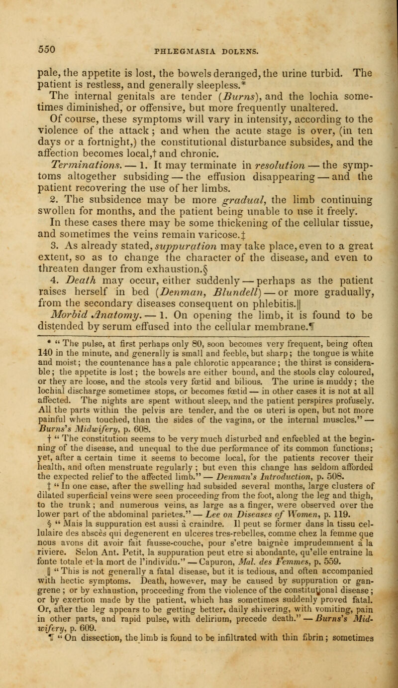 pale, the appetite is lost, the bowels deranged, the urine turbid. The patient is restless, and generally sleepless.* The internal genitals are tender (Burns), and the lochia some- times diminished, or offensive, but more frequently unaltered. Of course, these symptoms will vary in intensity, according to the violence of the attack ; and when the acute stage is over, (in ten days or a fortnight,) the constitutional disturbance subsides, and the affection becomes local,t and chronic. Terminations. — 1. It may terminate in resolution — the symp- toms altogether subsiding — the effusion disappearing — and the patient recovering the use of her limbs. 2. The subsidence may be more gradual, the limb continuing swollen for months, and the patient being unable to use it freely. In these cases there may be some thickening of the cellular tissue, and sometimes the veins remain varicose.! 3. As already stated, suppuration may take place, even to a great extent, so as to change the character of the disease, and even to threaten danger from exhaustion.§ 4. Death may occur, either suddenly — perhaps as the patient raises herself in bed (Denman, Blundell)— or more gradually, from the secondary diseases consequent on phlebitis.|| Morbid Anatomy. — 1. On opening the limb, it is found to be distended by serum effused into the cellular membrane.1T *  The pulse, at first perhaps only 80, soon becomes very frequent, being often 140 in the minute, and generally is small and feeble, but sharp; the tongue is white and moist; the countenance has a pale chlorotic appearance; the thirst is considera- ble; the appetite is lost; the bowels are either bound, and the stools clay coloured, or they are loose, and the stools very foetid and bilious. The urine is muddy; the lochia! discharge sometimes stops, or becomes foetid— in other cases it is not at all affected. The nights are spent without sleep, and the patient perspires profusely. All the parts within the pelvis are tender, and the os uteri is open, but not more painful when touched, than the sides of the vagina, or the internal muscles. — Burns's Midwifery, p. 608. f  The constitution seems to be very much disturbed and enfeebled at the begin- ning of the disease, and unequal to the due performance of its common functions; yet, after a certain time it seems to become local, for the patients recover their health, and often menstruate regularly ; but even this change has seldom afforded the expected relief to the affected limb.— Denman's Introduction, p. 508. | In one case, after the swelling had subsided several months, large clusters of dilated superficial veins were seen proceeding from the foot, along the leg and thigh, to the trunk; and numerous veins, as large as a finger, were observed over the lower part of the abdominal parietes.— Lee on Diseases of Women, p. 119. §  Mais la suppuration est aussi a craindre. II peut se former dans la tissu cel- lulaire des absces qui degenerent en ulceres tres-rebelles, comme chez la femme que nous avons dit avoir fait fausse-couche, pour s'etre baignee imprudemnient a la riviere. Selon Ant. Petit, la suppuration peut etre si abondante, qu'elle entraine la fonte totale et la mort de Pindividu. —Capuron, Mai. des Femmes, p. 559. |J This is not generally a fatal disease, but it is tedious, and often accompanied with hectic symptoms. Death, however, may be caused by suppuration or gan- grene ; or by exhaustion, proceeding from the violence of the constituUonal disease; or by exertion made by the patient, which has sometimes suddenly proved fatal. Or, after the leg appears to be getting better, daily shivering, with vomiting, pain in other parts, and rapid pulse, with delirium, precede death. — Burns's Mid- wifery, p. 609. H  On dissection, the limb is found to be infiltrated with thin fibrin; sometimes