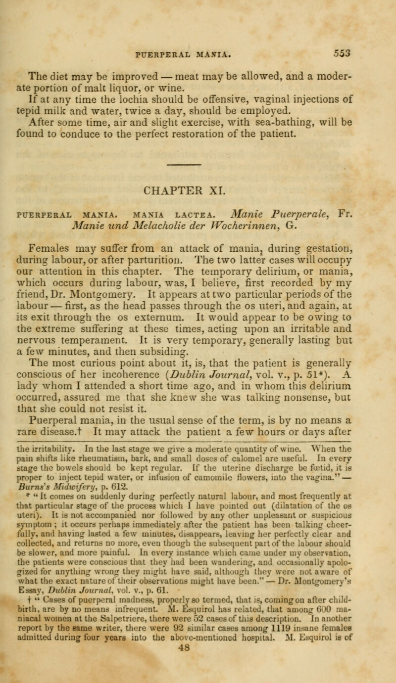 The diet may be improved — meat may be allowed, and a moder- ate portion of malt liquor, or wine. If at any time the lochia should be offensive, vaginal injections of tepid milk and water, twice a day, should be employed. After some time, air and slight exercise, with sea-bathing, will be found to conduce to the perfect restoration of the patient. CHAPTER XI. puerperal mania. MANIA lactea. Manie Puerperale, Fr. Manie unci Melacholie der Wocherinnen, G. Females may suffer from an attack of mania, during gestation, during labour, or after parturition. The two latter cases will occupy our attention in this chapter. The temporary delirium, or mania, which occurs during labour, was, I believe, first recorded by my friend, Dr. Montgomery. It appears at two particular periods of the labour — first, as the head passes through the os uteri, and again, at its exit through the os externum. It would appear to be owing to the extreme suffering at these times, acting upon an irritable and nervous temperament. It is very temporary, generally lasting but a few minutes, and then subsiding. The most curious point about it, is, that the patient is generally conscious of her incoherence {Dublin Journal, vol. v., p. 51*). A lady whom I attended a short time ago, and in whom this delirium occurred, assured me that she knew she was talking nonsense, but that she could not resist it. Puerperal mania, in the usual sense of the term, is by no means a rare disease.! It may attack the patient a few hours or days after the irritability. In the last stage we give a moderate quantity of wine. When the pain shifts like rheumatism, bark, and small doses of calomel are useful. In every stage the bowels should be kept regular. If the uterine discharge be foetid, it is proper to inject tepid water, or infusion of camomile flowers, into the vagina. — Burns s Midwifery, p. 612. * It comes on suddenly during perfectly natural labour, and most frequently at that particular stage of the process which I have pointed out (dilatation of the os uteri). It is not accompanied nor followed by any other unpleasant or suspicious symptom ; it occurs perhaps immediately after the patient has been talking cheer- fully, and having lasted a few minutes, disappears, leaving her perfectly clear and collected, and returns no more, even though the subsequent part of the labour should be slower, and more painful. In every instance which came under my observation, the patients were conscious that they hud been wander. ! occasionally apolo- gized for anything wrong they might have said, alt;. tbey were not aware of what the exact nature of their observations might have been.' — Dr. Montgomery's Essay, Dublin Journal, vol. v., p. 61. f  Cases of puerperal madness, properly so termed, that is, coming on after child- birth, are by no means infrequent. M. Esquirol has related, thai among 6 0 na- niacal women at the Salpetriere, there were 52 cases of this description, in another report by the same writer, there were 92 similar cases among 1119 insane females admitted during four years into the above-mentioned hospital. M. Esquirol is of 48