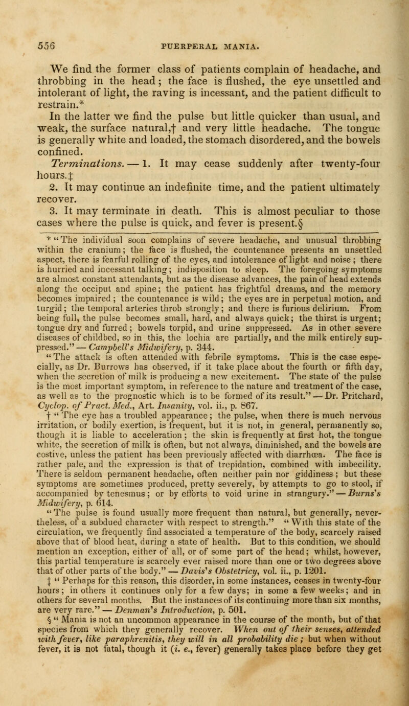 We find the former class of patients complain of headache, and throbbing in the head; the face is flushed, the eye unsettled and intolerant of light, the raving is incessant, and the patient difficult to restrain.* In the latter we find the pulse but little quicker than usual, and weak, the surface natural,-)- and very little headache. The tongue is generally white and loaded, the stomach disordered, and the bowels confined. Terminations. — 1. It may cease suddenly after twenty-four hours.! 2. It may continue an indefinite time, and the patient ultimately recover. 3. It may terminate in death. This is almost peculiar to those cases where the pulse is quick, and fever is present.§ *The individual soon complains of severe headache, and unusual throbbing within the cranium; the face is flushed, the countenance presents an unsettled aspect, there is fearful rolling of the eyes, and intolerance of light and noise ; there is hurried and incessant talking; indisposition to sleep. The foregoing symptoms are almost constant attendants, but as the disease advances, the pain of head extends along the occiput and spine; the patient has frightful dreams, and the memory becomes impaired ; the countenance is wild; the eyes are in perpetual motion, and turgid; the temporal arteries throb strongly; and there is furious delirium. From being full, the pulse becomes small, hard, and always quick; the thirst is urgent; tongue dry and furred ; bowels torpid, and urine suppressed. As in other severe diseases of childbed, so in this, the lochia are partially, and the milk entirely sup- pressed.— Campbell's Midwifery, p. 344.  The attack is often attended with febrile symptoms. This is the case espe- cially, as Dr. Burrows has observed, if it take place about the fourth or fifth day, when the secretion of milk is producing a new excitement. The state of the pulse is the most important symptom, in reference to the nature and treatment of the case, as well as to the prognostic which is to be formed of its result. — Dr. Pritchard, Cyclop, of Pract. Med., Art. Insanity, vol. ii., p. 867. f  The eye has a troubled appearance; the pulse, when there is much nervous irritation, or bodily exertion, is frequent, but it is not, in general, permanently so, though it is liable to acceleration ; the skin is frequently at first hot, the tongue white, the secretion of milk is often, but not always, diminished, and the bowels are costive, unless the patient has been previously affected with diarrhoea. The face is rather pale, and the expression is that of trepidation, combined with imbecility. There is seldom permanent headache, often neither pain nor giddiness ; but these symptoms are sometimes produced, pretty severely, by attempts to go to stool, if accompanied by tenesmus ; or by efforts to void urine in strangury. — Burns''s Midwifery, p. 614.  The pulse is found usually more frequent than natural, but generally, never- theless, of a subdued character with respect to strength.  With this state of the circulation, we frequently find associated a temperature of the body, scarcely raised above that of blood heat, during a state of health. But to this condition, we should mention an exception, either of all, or of some part of the head; whilst, however, this partial temperature is scarcely ever raised more than one or two degrees above that of other parts of the body. —Davis's Obstetricy, vol. ii., p. 1201. \  Perhaps for this reason, this disorder, in some instances, ceases in twenty-four hours; in others it continues only for a few days; in some a few weeks; and in others for several months. But the instances of its continuing more than six months, are very rare. — Denmarts Introduction, p. 501. §  Mania is not an uncommon appearance in the course of the month, but of that species from which they generally recover. When out of their senses, attended with fever, like paraphrenitis, they will in all probability die; but when without fever, it is not fatal, though it (i. e., fever) generally takes place before they get