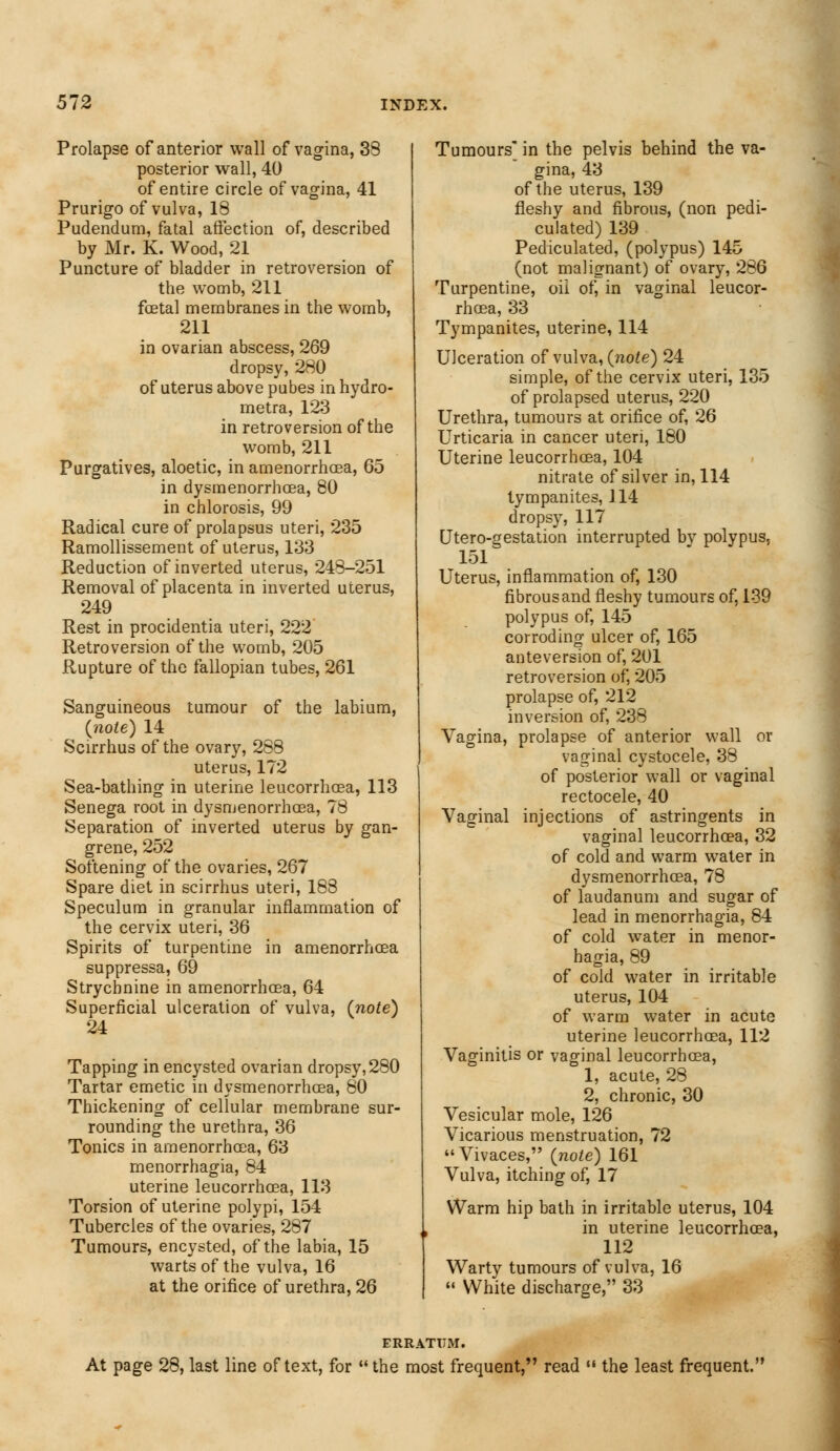 Prolapse of anterior wall of vagina, 38 posterior wall, 40 of entire circle of vagina, 41 Prurigo of vulva, 18 Pudendum, fatal affection of, described by Mr. K. Wood, 21 Puncture of bladder in retroversion of the womb, 211 fetal membranes in the womb, 211 in ovarian abscess, 269 dropsy, 280 of uterus above pubes in hydro- metra, 123 in retroversion of the womb, 211 Purgatives, aloetic, in amenorrhcea, 65 in dysmenorrhcea, 80 in chlorosis, 99 Radical cure of prolapsus uteri, 235 Ramollissement of uterus, 133 Reduction of inverted uterus, 248-251 Removal of placenta in inverted uterus, 249 Rest in procidentia uteri, 222 Retroversion of the womb, 205 Rupture of the fallopian tubes, 261 Sanguineous tumour of the labium, {note) 14 Scirrhus of the ovary, 288 uterus, 172 Sea-bathing in uterine leucorrhoea, 113 Senega root in dysmenorrhcEa, 78 Separation of inverted uterus by gan- grene, 252 Softening of the ovaries, 267 Spare diet in scirrhus uteri, 188 Speculum in granular inflammation of the cervix uteri, 36 Spirits of turpentine in amenorrhoea suppressa, 69 Strychnine in amenorrhoea, 64 Superficial ulceration of vulva, (note) 24 Tapping in encysted ovarian dropsy, 280 Tartar emetic in dysmenorrhcea, 80 Thickening of cellular membrane sur- rounding the urethra, 36 Tonics in amenorrhoea, 63 menorrhagia, 84 uterine leucorrhcea, 113 Torsion of uterine polypi, 154 Tubercles of the ovaries, 287 Tumours, encysted, of the labia, 15 warts of the vulva, 16 at the orifice of urethra, 26 Tumours in the pelvis behind the va- gina, 43 of the uterus, 139 fleshy and fibrous, (non pedi- culated) 139 Pediculated, (polypus) 145 (not malignant) of ovary, 286 Turpentine, oil of, in vaginal leucor- rhoea, 33 Tympanites, uterine, 114 Ulceration of vulva, (note) 24 simple, of the cervix uteri, 135 of prolapsed uterus, 220 Urethra, tumours at orifice of, 26 Urticaria in cancer uteri, 180 Uterine leucorrhoea, 104 nitrate of silver in, 114 tympanites, 114 dropsy, 117 Utero-gestation interrupted by polypus, 151 Uterus, inflammation of, 130 fibrousand fleshy tumours of, 139 polypus of, 145 corroding ulcer of, 165 anteversion of, 201 retroversion of, 205 prolapse of, 212 inversion of, 238 Vagina, prolapse of anterior wall or vaginal cystocele, 38 of posterior wall or vaginal rectocele, 40 Vaginal injections of astringents in vaginal leucorrhcea, 32 of cold and warm water in dysmenorrhcea, 78 of laudanum and sugar of lead in menorrhagia, 84 of cold water in menor- hagia, 89 of cold water in irritable uterus, 104 of warm water in acute uterine leucorrhcea, 112 Vaginitis or vaginal leucorrhcea, 1, acute, 28 2, chronic, 30 Vesicular mole, 126 Vicarious menstruation, 72 Vivaces, (note) 161 Vulva, itching of, 17 Warm hip bath in irritable uterus, 104 in uterine leucorrhcea, 112 Warty tumours of vulva, 16  White discharge, 33 ERRATUM. At page 28, last line of text, for  the most frequent, read  the least frequent.