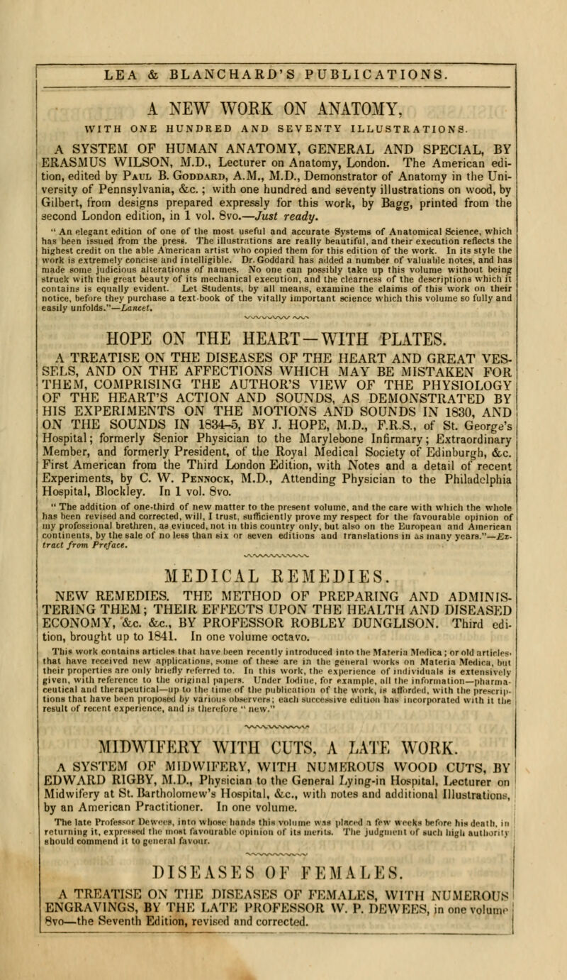 A NEW WORK ON ANATOMY, WITH ONE HUNDRED AND SEVENTY ILLUSTRATIONS. A SYSTEM OF HUMAN ANATOMY, GENERAL AND SPECIAL, BY ERASMUS WILSON, M.D., Lecturer on Anatomy, London. The American edi- tion, edited by Paul B. Goddard, A.M., M.D., Demonstrator of Anatomy in the Uni- versity of Pennsylvania, &c.; with one hundred and seventy illustrations on wood, by Gilbert, from designs prepared expressly for this work, by Bagg, printed from the second London edition, in 1 vol. 8vo.—Just ready. *' An elegant edition of one of the most useful and accurate Systems of Anatomical Science, which has been issued from the press. The illustrations are really beautiful, and their execution reflects the highest credit on the able American artist who copied them for this edition of the work. In its style the work is extremely concise and intelligible. Dr. Goddard has added a number of valuable notes, and has made some judicious alterations of names. No one can possibly take up this volume without being struck with the great beauty of its mechanical execution, and the clearness of the descriptions which it contains is equally evident. Let Students, by all means, examine the claims of this work on their notice, before they purchase a text-book of the vitally important science which this volume so fully and easily unfolds.—Lancet. HOPE ON THE HEART-WITH PLATES. A TREATISE ON THE DISEASES OF THE HEART AND GREAT VES- SELS, AND ON THE AFFECTIONS WHICH MAY BE MISTAKEN FOR THEM, COMPRISING THE AUTHOR'S VIEW OF THE PHYSIOLOGY OF THE HEART'S ACTION AND SOUNDS, AS DEMONSTRATED BY HIS EXPERIMENTS ON THE MOTIONS AND SOUNDS IN 1830, AND ON THE SOUNDS IN 1834-5, BY J. HOPE, M.D., F.R.S., of St. George's Hospital; formerly Senior Physician to the Marylebone Infirmary; Extraordinary Member, and formerly President, of the Royal IVIedical Society of Edinburgh, &c. First American from the Third London Edition, with Notes and a detail of recent Experiments, by C. W. Pennock, M.D., Attending Physician to the Philadelphia Hospital, Blockley. In 1 vol. 8vo.  The addition of one-third of new matter to the present volume, and the care with which the whole has been revised and corrected, will, I trust, sufficiently prove my respect for the favourable opinion of my professional brethren, as eviuced, not in this country only, but also on the European and American continents, by the sale of no le66 than six or seven editions and translations in as many years.—Ex- tract from Preface. MEDICAL REMEDIES. NEW REMEDIES. THE METHOD OF PREPARING AND ADMINIS- TERING THEM; THEIR EFFECTS UPON THE HEALTH AND DISEASED ECONOMY, &c. &c, BY PROFESSOR ROBLEY DUNGLISON. Third edi- tion, brought up to 1841. In one volume octavo. This work contains articles that have been recently introduced into the Materia Medica ; or old articles' that have received new applications, tnnue of these are in the general work* on Materia Menica, but their properties are only briefly referred to. In this work, the experience of individuals is extensively given, with reference to the original papers. Under Iodine, for example, all the information—pharma- ceutical and therapeutical—up to the time of the publication of the work, is afforded, with the prescrip- tions that have been proposed by various observers; each successive edition has incorporated with it the result of recent experience, and is therefore  new. MIDWIFERY WITH CUTS, A LATE WORK. A SYSTEM OF MIDWIFERY, WITH NUMEROUS WOOD CUTS, BY EDWARD R1GBY, M.D., Physician to the General Lying-in Hospital, Lecturer on Midwifery at St. Bartholomew's Hospital, &c, with notes and additional Illustrations, by an American Practitioner. In one volume. The late Professor Devvees, into whose bands this volume wis placed a few weeks before his death, hi returning it, expressed the most favourable opinion of its merit* The Judgment of buch high authority should commend it to general favour. DISEASES OE FEMALES. A TREATISE ON THE DISEASES OF FEMALES, WITH NUMEROUS ENGRAVINGS, BY THE LATE PROFESSOR W. P. DEWEES, jn one volume 8vo—the Seventh Edition, revised and corrected.