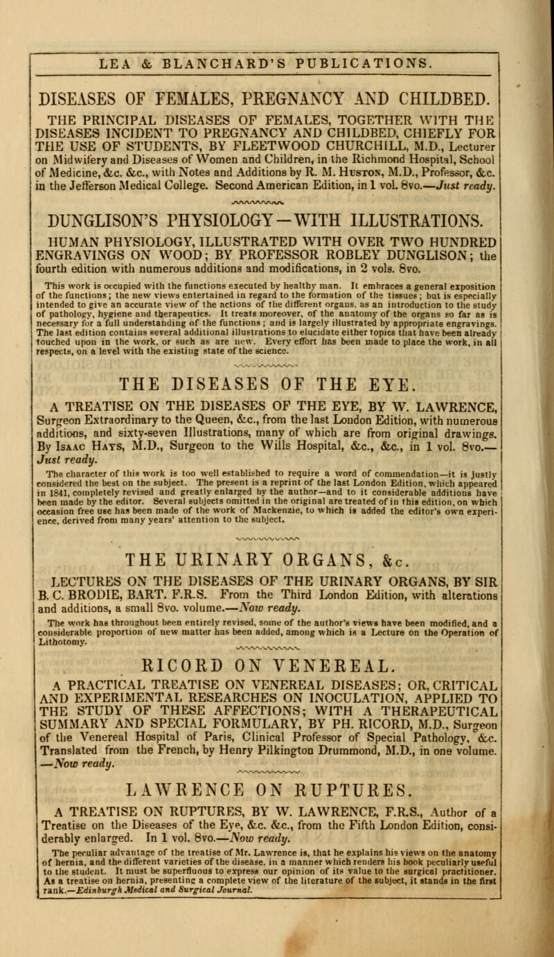 DISEASES OF FEMALES, PREGNANCY AND CHILDBED. THE PRINCIPAL DISEASES OF FEMALES, TOGETHER WITH THE DISEASES INCIDENT TO PREGNANCY AND CHILDBED, CHIEFLY FOR THE USE OF STUDENTS, BY FLEETWOOD CHURCHILL, M.D., Lecturer on Midwifery and Diseases of Women and Children, in the Richmond Hospital, School of Medicine, &c. &c, with Notes and Additions by R. M. Huston, M.D., Professor, &c. in the Jefferson Medical College. Second American Edition, in 1 vol. 8vo.—Just ready. •lAA^WAAA/V DUNGLISON'S PHYSIOLOGY-WITH ILLUSTRATIONS. HUMAN PHYSIOLOGY, ILLUSTRATED WITH OVER TWO HUNDRED ENGRAVINGS ON WOOD; BY PROFESSOR ROBLEY DUNGLISON; the fourth edition with numerous additions and modifications, in 2 vols. 8vo. This work is occupied with the functions executed by healthy man. It embraces a general exposition of the functions; the new views entertained in regard to the formation of the tissues ; but is especially intended to give an accurate view of the actions of the different organs, as an introduction to the study of pathology, hygiene and therapeutics. It treats moreover, of the anatomy of the organs so far as is necessary for a full understanding of the functions; and is largely illustrated by appropriate engravings. The last edition contains several additional illustrations to elucidate either topics that have been already touched upon in the work, or such as are new. Every effort has been made to place the work, in ail respects, on a level with the existing state of the science. THE DISEASES OF THE EYE. A TREATISE ON THE DISEASES OF THE EYE, BY W. LAWRENCE, Surgeon Extraordinary to the Queen, &c, from the last London Edition, with numerous additions, and sixty-seven Illustrations, many of which are from original drawings. By Isaac Hays, M.D., Surgeon to the Wills Hospital, &c., &c, in 1 vol. 8vo.— Just ready. The character of this work is too well established to require a word of commendation—it is justlv considered the best on the subject. The present is a reprint of the last London Edition, which appeared in 1841, completely revised and greatly enlarged by the author—and to it considerable additions have been made by the editor. Several subjects omitted in the original are treated of in this edition, on which occasion free use has been made of the work of Mackenzie, to which is added the editor's own experi- ence, derived from many years' attention to the subject. •s^x/v/X' vw, VxyN/V^ THE URINARY ORGANS, &c. LECTURES ON THE DISEASES OF THE URINARY ORGANS, BY SIR B. C. BRODIE, BART. F.R.S. From the Third London Edition, with alterations and additions, a small 8vo. volume.—Now ready. The work has throughout been entirely revised, some of the author's views have been modified, and a considerable proportion of new matter has been added, among which is a Lecture on the Operation of Lithotomy. RICORD ON VENEREAL. A PRACTICAL TREATISE ON VENEREAL DISEASES; OR, CRITICAL AND EXPERIMENTAL RESEARCHES ON INOCULATION, APPLIED TO THE STUDY OF THESE AFFECTIONS; WITH A THERAPEUTICAL SUMMARY AND SPECIAL FORMULARY, BY PH. RICORD, M.D., Surgeon of the Venereal Hospital of Paris, Clinical Professor of Special Pathology, &c. Translated from the French, by Henry Pilkington Drummond, M.D., in one volume. —Now ready. LAWRENCE ON RUPTURES. A TREATISE ON RUPTURES, BY W. LAWRENCE, F.RS., Author of a Treatise on the Diseases of the Eyp, &c. &c, from the Fifth London Edition, consi- derably enlarged. In 1 vol. 8vo.—Now ready. The peculiar advantage of the treatise of Mr. Lawrence is, that he explains his views on the anatomy of hernia, and the different varieties of the disease, in a manner which renders his book peculiarly useful to the student. It must be superfluous to express our opinion of its value to the surgical practitioner. As a treatise on hernia, presenting a complete view of the literature of the subject, it stands in the first rank.—Edinburgh Medical and Surgical Journal.