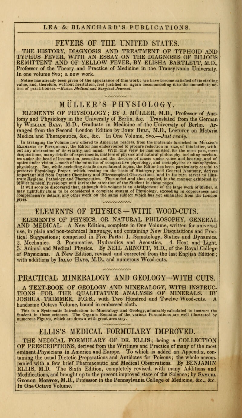 FEVERS OF THE UNITED STATES. THE HISTORY, DIAGNOSIS AND TREATMENT OP TYPHOID AND TYPHUS FEVER, WITH AN ESSAY ON THE DIAGNOSIS OF BILIOUS REMITTENT AND OF YELLOW FEVER, BY ELISHA BARTLETT, M.D., Professor of the Theory and Practice of Medicine in the Transylvania University. In one volume 8vo; a new work. Notice hag already been given of the appearance of this work: we have become satisfied of its sterling value, and, therefore, without hesitation, feel justified in again recommending it to the immediate no- tice of practitioners.—Boston Medical and Surgical Journal. MULLER'S PHYSIOLOGY. ELEMENTS OF PHYSIOLOGY; BY J. MULLER, M.D., Professor of Ana- tomy and Physiology in the University of Berlin, &c. Translated from the German by William Baly, M.D., Graduate in Medicine of the University of Berlin. Ar- ranged from the Second London Edition by John Bell, M.D., Lecturer on Materia Medica and Therapeutics, &c, &c. In One Volume, 8vo.—Just ready. In arranging the Volume now offered to American readers, from the materials furnished in Muller's Elements of Physiology, the Editor has endeavoured to procure reduction in size, of this latter, with- out any abstraction of its vitality and mind. With this view he has omitted, for the most part, mere disquisitions, many details of experiments, matters of physics and natural philosophy, including mechan- ics under the head of locomotion, acoustics and the theories of music under voice and hearing, and of optics under vision,—much of the minutiae of comparative physiology, and metaphysics or metaphysico- physiology. But, while excluding details on collateral topics, the Editor has been particularly careful to preserve Physiology Proper, which, resting on the basis of Histogeny and General Anatomy, derives important aid from Organic Chemistry and Microscopical Observations, and in its turn serves to illus- trate Hygiene, Pathology and Therapeutics. Thus aided and thus applied, in the manner exhibited by Muller himself, Physiology will invite the attention of the Student in these pages. It will soon be discovered that, although this volume is an abridgement of the large work of Miiller, it may rightfully claim to be considered a complete system of Physiology, exceeding in copiousness and comprehensive details, any other work on the same subject which has yet emanated from the London press. ELEMENTS OF PHYSICS-WITH WOOD-CUTS. ELEMENTS OF PHYSICS, OR NATURAL PHILOSOPHY, GENERAL AND MEDICAL. A New Edition, complete in One Volume, written for universal use, in plain and non-technical language, and containing New Disquisitions and Prac- tical Suggestions; comprised in Five Parts: 1. Somatology, Statics and Dynamics. 2. Mechanics. 3. Pneumatics, Hydraulics and Acoustics. 4. Heat and Light. 5. Animal and Medical Physics. By NEIL ARNOTT, M.D., of the Royal College of Physicians. A New Edition, revised and corrected from the last English Edition ; with additions by Isaac Hays, M.D., and numerous Wood-cuts. PRACTICAL MINERALOGY AND GEOLOGY-WITH CUTS. A TEXT-BOOK OF GEOLOGY AND MINERALOGY, WITH INSTRUC- TIONS FOR THE QUALITATIVE ANALYSIS OF MINERALS. BY JOSHUA TRIMMER, F.G.S., with Two Hundred and Twelve Wood-cuts. A handsome Octavo Volume, bound in embossed cloth. This is a Systematic Introduction to Mineralogy and Geology, admirably calculated to instruct the Student in those sciences. The Organic Remains of the various Formations are well illustrated by numerous Figures, which are drawn with great accuracy. ELLIS'S MEDICAL FORMULARY IMPROVED. THE MEDICAL FORMULARY OF DR. ELLIS; being a COLLECTION OF PRESCRIPTIONS, derived from the Writings and Practice of many of the most eminent Physicians in America and Europe. To which is added an Appendix, con- taining the usual Dietetic Preparations and Antidotes for Poisons ; the whole accom- panied with a few brief Pharmaceutic and Medical Observations. By BENJAMIN ELLIS, M.D. The Sixth Edition, completely revised, with many Additions and Modifications, and brought up to the present improved state of the Science; by Samuel George Morton, M.D., Professor in the Pennsylvania College of Medicine, &c, &c. In One Octavo Volume.