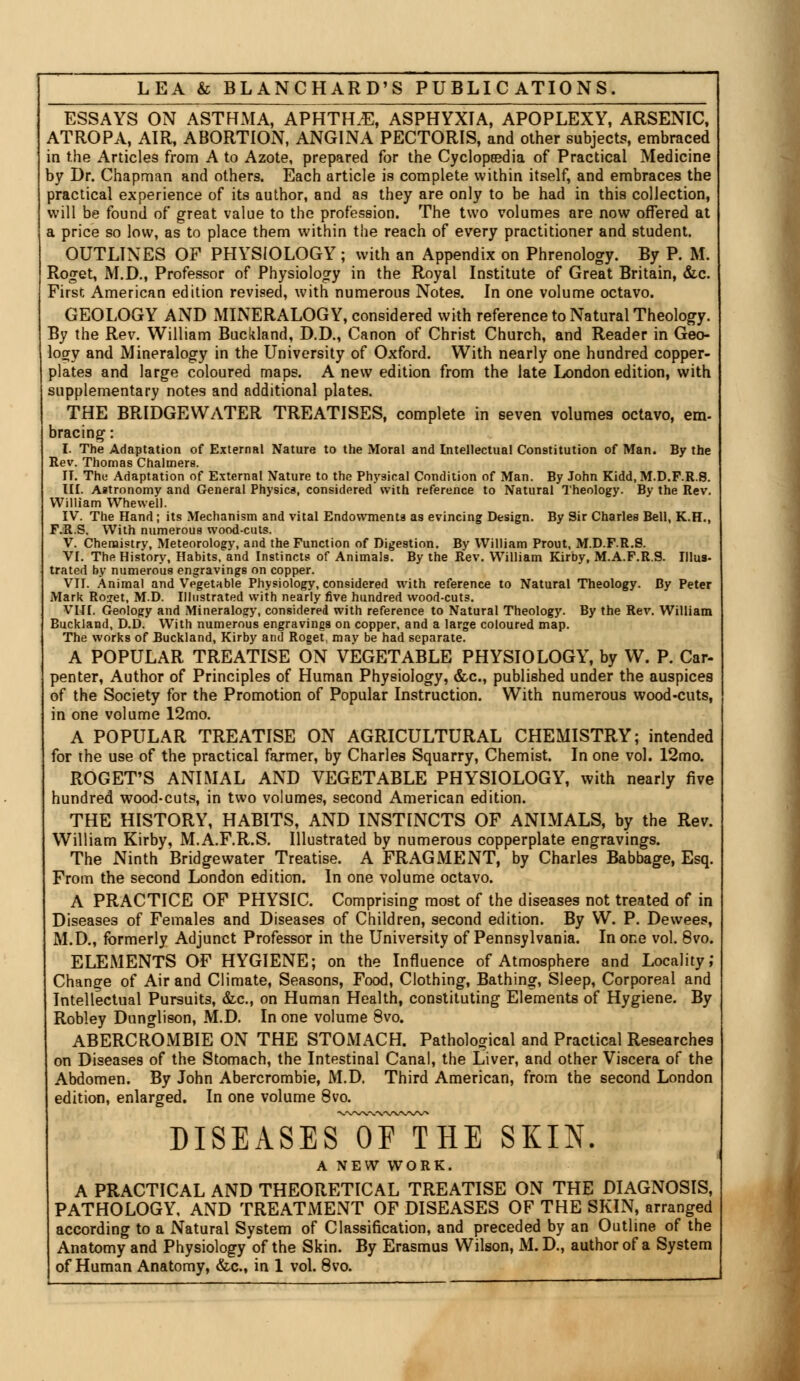 ESSAYS ON ASTHMA, APHTFLE, ASPHYXIA, APOPLEXY, ARSENIC, ATROPA, AIR, ABORTION, ANGINA PECTORIS, and other subjects, embraced in the Articles from A to Azote, prepared for the Cyclopaedia of Practical Medicine by Dr. Chapman and others. Each article is complete within itself, and embraces the practical experience of its author, and as they are only to be had in this collection, will be found of great value to the profession. The two volumes are now offered at a price so low, as to place them within the reach of every practitioner and student. OUTLINES OF PHYSIOLOGY ; with an Appendix on Phrenology. By P. M. Roget, M.D., Professor of Physiology in the Royal Institute of Great Britain, &c. First American edition revised, with numerous Notes. In one volume octavo. GEOLOGY AND MINERALOGY, considered with reference to Natural Theology. By the Rev. William Buckland, D.D., Canon of Christ Church, and Reader in Geo- logy and Mineralogy in the University of Oxford. With nearly one hundred copper- plates and large coloured maps. A new edition from the late London edition, with supplementary notes and additional plates. THE BRIDGEWATER TREATISES, complete in seven volumes octavo, em- bracing: I. The Adaptation of External Nature to the Moral and Intellectual Constitution of Man. By the Rev. Thomas Chalmers. IT. The Adaptation of External Nature to the Physical Condition of Man. By John Kidd, M.D.F.R.8. III. Astronomy and General Physics, considered with reference to Natural Theology. By the Rev. William Whewell. IV. The Hand; its Mechanism and vital Endowments as evincing Design. By Sir Charles Bell, K.H., F.R.S. With numerous wood-cuts. V. Chemistry, Meteorology, and the Function of Digestion. By William Prout, M.D.F.R.S. VI. The History, Habits, and Instincts of Animals. By the Rev. William Kirby, M.A.F.R.9. Illus- trated by numerous engravings on copper. VII. Animal and Vegetable Physiology, considered with reference to Natural Theology. By Peter Mark Roiet, M.D. Illustrated with nearly five hundred wood-cuts. VIII. Geology and Mineralogy, considered with reference to Natural Theology. By the Rev. William Buckland, D.D. With numerous engravings on copper, and a large coloured map. The works of Buckland, Kirby and Roget, may be had separate. A POPULAR TREATISE ON VEGETABLE PHYSIOLOGY, by W. P. Car- penter, Author of Principles of Human Physiology, &c, published under the auspices of the Society for the Promotion of Popular Instruction. With numerous wood-cuts, in one volume 12mo. A POPULAR TREATISE ON AGRICULTURAL CHEMISTRY; intended for the use of the practical farmer, by Charles Squarry, Chemist. In one vol. 12mo. ROGET'S ANIMAL AND VEGETABLE PHYSIOLOGY, with nearly five hundred wood-cuts, in two volumes, second American edition. THE HISTORY, HABITS, AND INSTINCTS OF ANIMALS, by the Rev. William Kirby, M.A.F.R.S. Illustrated by numerous copperplate engravings. The Ninth Bridge water Treatise. A FRAGMENT, by Charles Babbage, Esq. From the second London edition. In one volume octavo. A PRACTICE OF PHYSIC. Comprising most of the diseases not treated of in Diseases of Females and Diseases of Children, second edition. By W. P. Devvees, M.D., formerly Adjunct Professor in the University of Pennsylvania. In one vol. 8vo. ELEMENTS OF HYGIENE; on the Influence of Atmosphere and Locality,' Change of Air and Climate, Seasons, Food, Clothing, Bathing, Sleep, Corporeal and Intellectual Pursuits, &c, on Human Health, constituting Elements of Hygiene. By Robley Dunglison, M.D. In one volume 8vo. ABERCROMBIE ON THE STOMACH. Pathological and Practical Researches on Diseases of the Stomach, the Intestinal Canal, the Liver, and other Viscera of the Abdomen. By John Abercrombie, M.D. Third American, from the second London edition, enlarged. In one volume 8vo. DISEASES oFiHE SKIN. A NEW WORK. A PRACTICAL AND THEORETICAL TREATISE ON THE DIAGNOSIS, PATHOLOGY, AND TREATMENT OF DISEASES OF THE SKIN, arranged according to a Natural System of Classification, and preceded by an Outline of the Anatomy and Physiology of the Skin. By Erasmus Wilson, M. D., author of a System of Human Anatomy, &c, in 1 vol. 8vo.