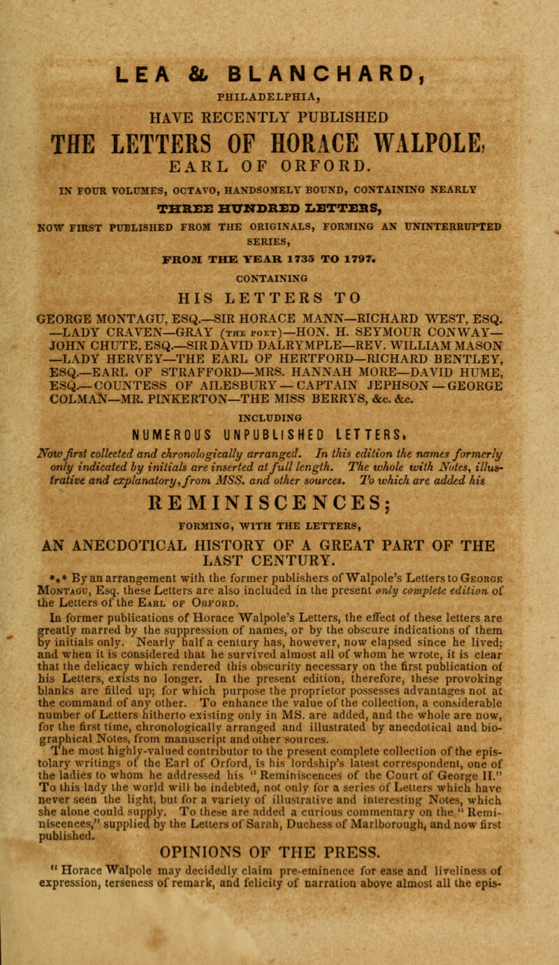 LEA &, BLANCHARD, PHILADELPHIA, HAVE RECENTLY PUBLISHED THE LETTERS OF HORACE WALPOLE, EARL OF ORFORD. IN FOUR VOLUMES, OCTAVO, HANDSOMELY BOUND, CONTAINING NEARLY THREE HUNDRED LETTERS, NOW FIRST PUBLISHED FROM THE ORIGINALS, FORMING AN UNINTERRUPTED SERIES, FROM THE YEAR 1T35 TO 1797. CONTAINING HIS LETTERS TO GEORGE MONTAGU, ESQ.—SIR HORACE MANN—RICHARD WEST, ESQ. —LADY CRAVEN—GRAY (thx poet)—HON. H. SEYMOUR CONWAY— JOHN CHUTE, ESQ.—SIR DAVID DALRYMPLE—REV. WILLIAM MASON —LADY HERVEY—THE EARL OF HERTFORD—RICHARD BENTLEY, ESQ.—EARL OF STRAFFORD—MRS. HANNAH MORE—DAVID HUME, ESQ.— COUNTESS OF AILESBURY — CAPTAIN JEPHSON —GEORGE COLMAN—MR. PINKERTON—THE MISS BERRYS, &c. &c. INCLUDING NUMEROUS UNPUBLISHED LETTERS, Now first collected and chronologically arranged. In this edition the names formerly only indicated by initials are inserted at full length. The whole with Notes, illus- trative and explanatory, from MSS. and other sources. To which are added his REMINISCENCES; FORMING, WITH THE LETTERS, AN ANECDOTICAL HISTORY OF A GREAT PART OF THE LAST CENTURY. *** By an arrangement with the former publishers ofWalpole's Letters to George Montagu, Esq. these Letters are also included in the present only complete edition of the Letters of the Earl of Orford. In former publications of Horace Walpole's Letters, the effect of these letters are greatly marred by the suppression of names, or by the obscure indications of them by initials only. Nearly half a century has, however, now elapsed since he lived; and when it is considered that he survived almost all of whom he wrote, it is clear that the delicacy which rendered this obscurity necessary on the first publication of his Letters, exists no longer. In the present edition, therefore, these provoking blanks are filled up; for which purpose the proprietor possesses advantages not at the command of any other. To enhance the value of the collection, a considerable number of Letters hitherto existing only in MS. are added, and the whole are now, for the first time, chronologically arranged and illustrated by anecdolical and bio- graphical Notes, from manuscript and other sources. The most highly-valued contributor to the present complete collection of the epis- tolary writings of the Earl of Orford, is his lordship's latest correspondent, one of the ladies to whom he addressed his  Reminiscences of the Court of George II. To this lady the world will be indebted, not only for a series of Letters which have never seen the light, but for a variety of illustrative and interesting Notes, which she alone could supply. To these are added a curious commentary on the  Remi- niscences, supplied by the Letters of Sarah, Duchess of Marlborough, and now first published. OPINIONS OF THE PRESS.  Horace Walpole may decidedly claim pre-eminence for ease and liveliness of expression, terseness of remark, and felicity of narration above almost all the epis-