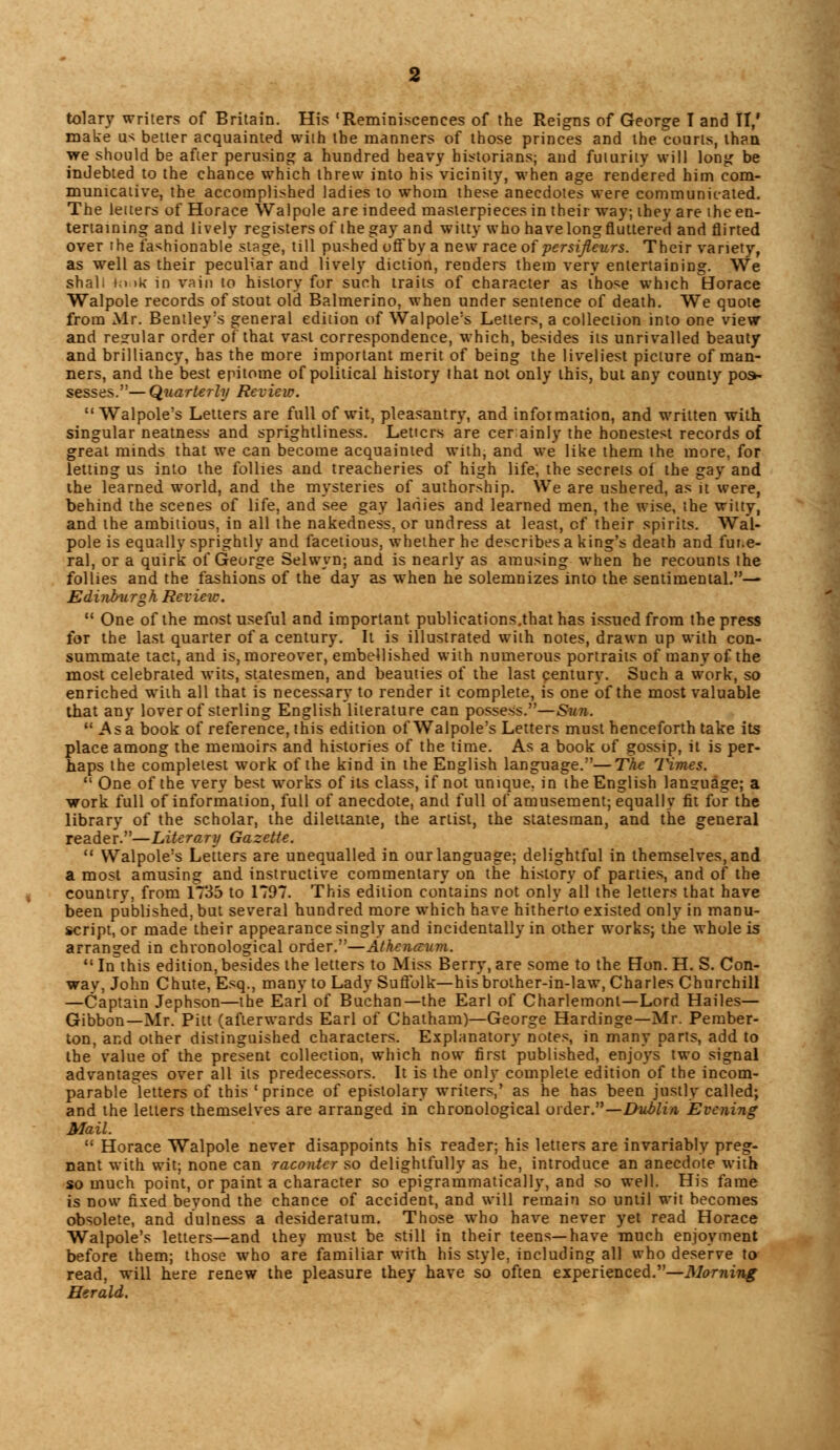 tolary writers of Britain. His 'Reminiscences of the Reigns of George T and II,' make us better acquainted with the manners of those princes and the courts, than we should be after perusing a hundred heavy historians; and futurity will long be indebted to the chance which threw into his vicinity, when age rendered him com- municative, the accomplished ladies to whom these anecdotes were communicated. The letters of Horace Walpole are indeed masterpieces in their way; they are the en- tertaining and lively registers of the gay and witty who have long fluttered and flirted over the fashionable stage, till pushed off by a new race of persijleurs. Their variety, as well as their peculiar and lively diction, renders them very entertaining. We shall ki »k in vain to history for such traits of character as those which Horace Walpole records of stout old Balmerino, when under sentence of death. We quote from Mr. Bentley's general edition of Walpole's Letters, a collection into one view and regular order of that vast correspondence, which, besides its unrivalled beauty and brilliancy, has the more important merit of being the liveliest picture of man- ners, and the best epitome of political history that not only this, but any county pos> sesses.— Quarterly Review. Walpole's Letters are full of wit, pleasantry, and information, and written with singular neatness and sprightliness. Letters are cerainly the honestest records of great minds that we can become acquainted with, and we like them the more, for letting us into the follies and treacheries of high life, the secrets of the gay and the learned world, and the mysteries of authorship. We are ushered, as it were, behind the scenes of life, and see gay ladies and learned men, the wise, the witty, and the ambitious, in all the nakedness, or undress at least, of their spirits. Wal- pole is equally sprightly and facetious, whether he describes a king's death and fur.e- ral, or a quirk of George Selwyn; and is nearly as amusing when he recounts the follies and the fashions of the day as when he solemnizes into the sentimental.— Edinburgh Review.  One of the most useful and important publications.that has issued from the press for the last quarter of a century. It is illustrated with notes, drawn up with con- summate tact, and is, moreover, embellished with numerous portraits of many of the most celebrated wits, statesmen, and beauties of the last century. Such a work, so enriched with all that is necessary to render it complete, is one of the most valuable that any lover of sterling English literature can possess.—Sun.  Asa book of reference, this edition of Walpole's Letters must henceforth take its place among the memoirs and histories of the time. As a book of gossip, it is per- haps the completest work of the kind in the English language.—The Times.  One of the very best works of its class, if not unique, in the English language; a work full of information, full of anecdote, and full of amusement; equally fit for the library of the scholar, the dilettante, the artist, the statesman, and the general reader.—Literary Gazette.  Walpole's Letters are unequalled in our language; delightful in themselves, and a most amusing and instructive commentary on the history of parlies, and of the country, from 1735 to 1797. This edition contains not only all the letters that have been published, but several hundred more which have hitherto existed only in manu- script, or made their appearance singly and incidentally in other works; the whole is arranged in chronological order.—Athcnaum.  In this edition, besides the letters to Miss Berry, are some to the Hon. H. S. Con- wav, John Chute, Esq., many to Lady Suffolk—his brother-in-law, Charles Churchill —Captain Jephson—the Earl of Buchan—the Earl of Charlemont—Lord Hailes— Gibbon—Mr. Pitt (afterwards Earl of Chatham)—George Hardinge—Mr. Pember- ton, and other distinguished characters. Explanatory notes, in many parts, add to the value of the present collection, which now first published, enjoys two signal advantages over all its predecessors. It is the only complete edition of the incom- parable letters of this 'prince of epistolary writers,' as he has been justly called; and the letters themselves are arranged in chronological order.—Dublin Evening Mail.  Horace Walpole never disappoints his reader; his letters are invariably preg- nant with wit; none can racontcr so delightfully as he, introduce an anecdote with so much point, or paint a character so epigrammatically, and so well. His fame is now fixed beyond the chance of accident, and will remain so until wit becomes obsolete, and dulness a desideratum. Those who have never yet read Horace Walpole's letters—and they must be still in their teens—have much enjoyment before them; those who are familiar with his style, including all who deserve to read, will here renew the pleasure they have so often experienced.—Morning Herald.