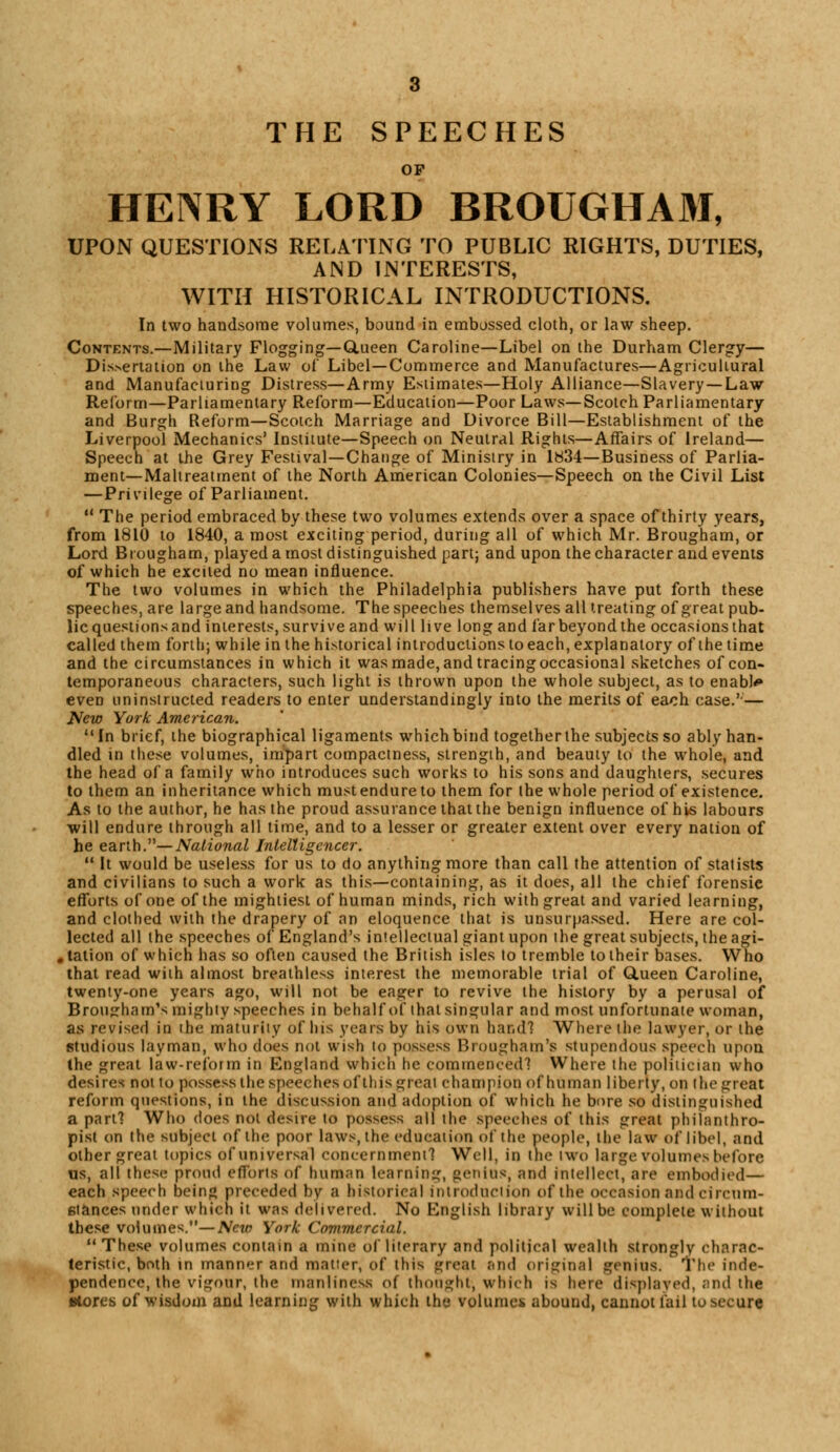 THE SPEECHES OF HENRY LORD BROUGHAM, UPON QUESTIONS RELATING TO PUBLIC RIGHTS, DUTIES, AND INTERESTS, WITH HISTORICAL INTRODUCTIONS. In two handsome volumes, bound in embossed cloth, or law sheep. Contents.—Military Flogging— Glueen Caroline—Libel on the Durham Clergy— Dissertation on the Law of Libel—Commerce and Manufactures—Agricultural and Manufacturing Distress—Army Estimates—Holy Alliance—Slavery —Law Reform—Parliamentary Reform—Education—Poor Laws—Scotch Parliamentary and Burgh Reform—Scotch Marriage and Divorce Bill—Establishment of the Liverpool Mechanics' Institute—Speech on Neutral Rights—Affairs of Ireland— Speech at the Grey Festival—Change of Ministry in 1834—Business of Parlia- ment—Maltreatment of the North American Colonies—Speech on the Civil List —Privilege of Parliament. 11 The period embraced by these two volumes extends over a space of thirty years, from 1810 to 1840, a most exciting period, during all of which Mr. Brougham, or Lord Brougham, played a most distinguished part; and upon the character and events of which he excited no mean influence. The two volumes in which the Philadelphia publishers have put forth these speeches, are large and handsome. The speeches themselves all treating of great pub- lic questions and interests, survive and will live long and far beyond the occasions that called them forth; while in the historical introductions to each, explanatory of the time and the circumstances in which it was made, and tracingoccasional sketches of con- temporaneous characters, such light is thrown upon the whole subject, as to enable even uninstructed readers to enter understanding^ into the merits of each case.'-— New York American. In brief, the biographical ligaments which bind together the subjects so ably han- dled in these volumes, impart compactness, strength, and beauty to the whole, and the head of a family who introduces such works to his sons and daughters, secures to them an inheritance which must endure to them for the whole period of existence. As to the author, he has the proud assurance that the benign influence of his labours will endure through all time, and to a lesser or greater extent over every nation of he earth.—National Intelligence?-.  It would be useless for us to do anything more than call the attention of statists and civilians to such a work as this—containing, as it does, all the chief forensic efforts of one of the mightiest of human minds, rich with great and varied learning, and clothed with the drapery of an eloquence that is unsurpassed. Here are col- lected all the speeches of England's intellectual giant upon ihe great subjects, the agi- .tation of which has so often caused the British isles to tremble to their bases. Who that read with almost breathless interest the memorable trial of Queen Caroline, twenty-one years ago, will not be eager to revive the history by a perusal of Brougham's mighty speeches in behalf of that singular and most unfortunate woman, as revised in ihe maturity of his years by his own hand? Where the lawyer, or the studious layman, who does not wish to possess Brougham's stupendous speech upon the great law-reform in England which he commenced? Where the politician who desires not to possess the speeches of this great champion of human liberty, on the great reform questions, in the discussion and adoption of which he bore so distinguished a part? Who does not desire to possess all the speeches of this great philanthro- pist on the subject of the poor laws, the education of the people, the law of libel, and other great topics of universal concernment? Well, in the two large volumes before us, all these proud efforts of human learning, genius, and intellect, are embodied— each speech being preceded by a historical introduction of the occasion and circum- stances under which it was delivered. No English library will be complete without these volumes.—New York Commercial. These volumes contain a mine of literary and political wealth strongly charac- teristic, both in manner and matter, of this great and original genius. The inde- pendence, the vigour, the manliness of thought-, which is here displayed, and tha stores of wisdom and learning with which the volumes abound, cannot fail to secure