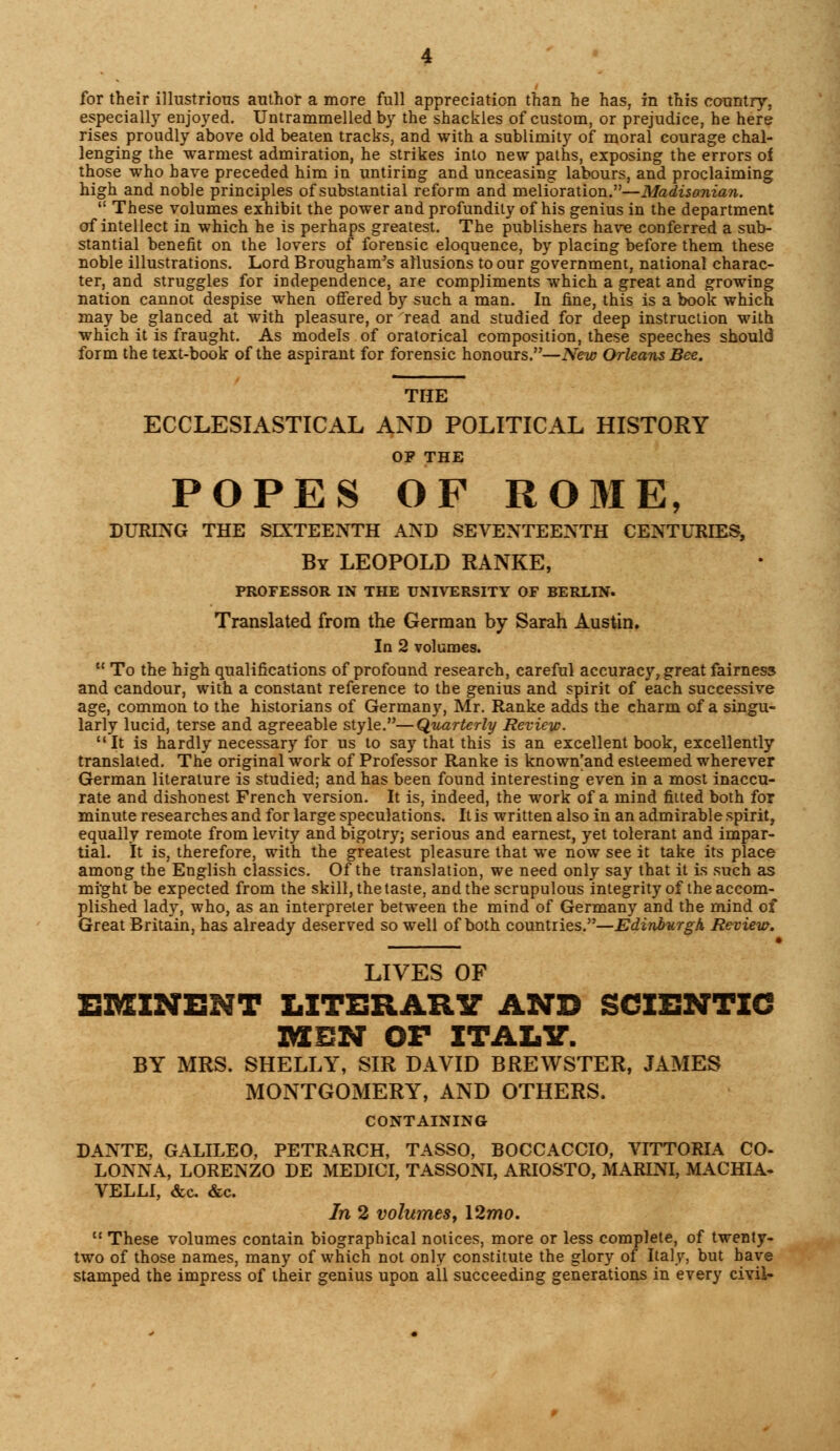 for their illustrious author a more full appreciation than he has, in this country, especially enjoyed. Untrammelled by the shackles of custom, or prejudice, he here rises proudly above old beaten tracks, and with a sublimity of moral courage chal- lenging the warmest admiration, he strikes into new paths, exposing the errors of those who have preceded him in untiring and unceasing labours, and proclaiming high and noble principles of substantial reform and melioration.—Madisonian.  These volumes exhibit the power and profundity of his genius in the department of intellect in which he is perhaps greatest. The publishers have conferred a sub- stantial benefit on the lovers of forensic eloquence, by placing before them these noble illustrations. Lord Brougham's allusions to our government, national charac- ter, and struggles for independence, are compliments which a great and growing nation cannot despise when offered by such a man. In fine, this is a book which may be glanced at with pleasure, or read and studied for deep instruction with which it is fraught. As models of oratorical composition, these speeches should form the text-book of the aspirant for forensic honours.—New Orleans Bee. THE ECCLESIASTICAL AND POLITICAL HISTORY OP THE POPES OF ROME, DURING THE SIXTEENTH AND SEVENTEENTH CENTURIES, By LEOPOLD RANKE, PROFESSOR IN THE UNIVERSITY OF BERLIN. Translated from the German by Sarah Austin. In 2 volumes.  To the high qualifications of profound research, careful accuracy, great fairness and candour, with a constant reference to the genius and spirit of each successive age, common to the historians of Germany, Mr. Ranke adds the charm cf a singu- larly lucid, terse and agreeable style.—Quarterly Review. It is hardly necessary for us to say that this is an excellent book, excellently translated. The original work of Professor Ranke is known'and esteemed wherever German literature is studied; and has been found interesting even in a most inaccu- rate and dishonest French version. It is, indeed, the work of a mind fitted both for minute researches and for large speculations. It is written also in an admirable spirit, equally remote from levity and bigotry; serious and earnest, yet tolerant and impar- tial. It is, therefore, with the greatest pleasure that we now see it take its place among the English classics. Of the translation, we need only say that it is such as might be expected from the skill, the taste, and the scrupulous integrity of the accom- plished lady, who, as an interpreter between the mind of Germany and the mind of Great Britain, has already deserved so well of both countries.—Edinburgh Review. LIVES OF EMINENT LITERARY AND SCIENTIC MEN OF ITALY. BY MRS. SHELLY, SIR DAVID BREWSTER, JAMES MONTGOMERY, AND OTHERS. CONTAINING DANTE, GALILEO, PETRARCH, TASSO, BOCCACCIO, VITTORIA CO- LONNA, LORENZO DE MEDICI, TASSONI, ARIOSTO, MARINI, MACHIA- VELLI, &c. &c. In 2 volumes, 12wo.  These volumes contain biographical notices, more or less complete, of twenty- two of those names, many of which not only constitute the glory of Italy, but have stamped the impress of their genius upon all succeeding generations in every civil-